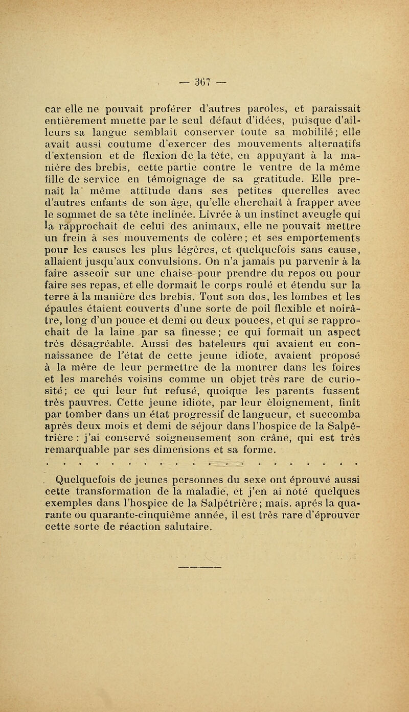 car elle ne pouvait proférer d'autres paroles, et paraissait entièrement muette par le seul défaut d'idées, puisque d'ail- leurs sa langue semblait conserver toute sa mobililé; elle avait aussi coutume d'exercer des mouvements alternatifs d'extension et de flexion de la tête, en appuyant à la ma- nière des brebis, cette partie contre le ventre de la môme fdle de service en témoignage de sa gratitude. Elle pre- nait la môme attitude dans ses petites querelles avec d'autres enfants de son âge, qu'elle cherchait à frapper avec le sommet de sa tête inclinée. Livrée à un instinct aveugle qui la rapprochait de celui des animaux, elle ne pouvait mettre un frein à ses mouvements de colère ; et ses emportements pour les causes les plus légères, et quelquefois sans cause, allaient jusqu'aux convulsions. On n'a jamais pu parvenir à la faire asseoir sur une chaise pour prendre du repos ou pour faire ses repas, et elle dormait le corps roulé et étendu sur la terre à la manière des brebis. Tout son dos, les lombes et les épaules étaient couverts d'une sorte de poil flexible et noirâ- tre, long d'un pouce et demi ou deux pouces, et qui se rappro- chait de la laine par sa finesse ; ce qui formait un aspect très désagréable. Aussi des bateleurs qui avaient eu con- naissance de Tétat de cette jeune idiote, avaient proposé à la mère de leur permettre de la montrer dans les foires et les marchés A'oisins comme un objet très rare de curio- sité; ce qui leur fut refusé, quoique les parents fussent très pauvres. Cette jeune idiote, par leur èloignement, finit par tomber dans un état progressif de langueur, et succomba après deux mois et demi de séjour dans l'hospice de la Salpô- trière : j'ai conservé soigneusement son crâne, qui est très remarquable par ses dimensions et sa forme. Quelquefois de jeunes personnes du sexe ont éprouvé aussi cette transformation de la maladie, et j'en ai noté quelques exemples dans l'hospice de la Salpêtrière; mais, après la qua- rante ou quarante-cinquième année, il est très rare d'éprouver cette sorte de réaction salutaire.