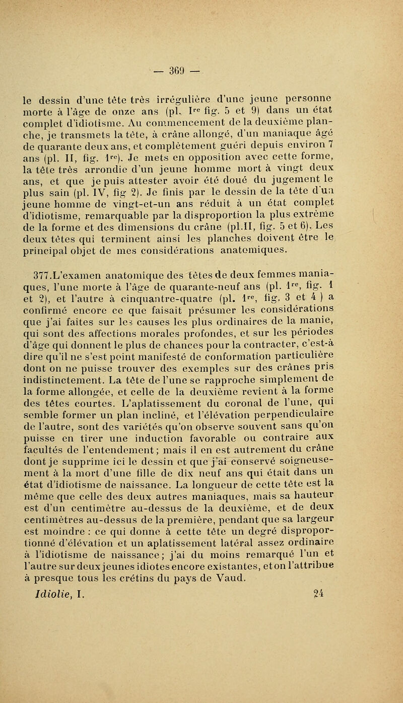 le dessin d'une tête très irrégulière d'une jeune personne morte à l'âge de onze ans (pi. P fig. 5 et 9) dans un état complet d'idiotisme. Au commencement de la deuxième plan- che, je transmets latèle, à crâne allongé, d'un maniaque âgé de quarante deux ans, et complètement guéri depuis environ 7 ans (pi. II, fig. !'•«). Je mets en opposition avec cette forme, la tète très arrondie d'un jeune homme mort à vingt deux ans, et que je puis attester avoir été doué du jugement le plus sain (pi. IV, fig 2). Je finis par le dessin de la tête d'un jeune homme de vingt-et-un ans réduit à un état complet d'idiotisme, remarquable par la disproportion la plus extrême de la forme et des dimensions du crâne (pi.II, fig. 5 et 6). Les deux têtes qui terminent ainsi les planches doivent être le principal objet de mes considérations anatomiques. 377.L'examen anatomique des têtes de deux femmes mania- ques, l'une morte à l'âge de quarante-neuf ans (pi. l^, fig- 1 et 2), et l'autre à cinquantre-quatre (pi. i'''', fig- 3 et 4 ) a confirmé encore ce que faisait présumer les considérations que j'ai faites sur les causes les plus ordinaires de la manie, qui sont des affections morales profondes, et sur les périodes d'âge qui donnent le plus de chances pour la contracter, c'est-à dire qu'il ne s'est point manifesté de conformation particulière dont on ne puisse trouver des exemples sur des crânes pris indistinctement. La tête de l'une se rapproche simplement de la forme allongée, et celle de la deuxième revient à la forme des têtes courtes. L'aplatissement du coronal de l'une, qui semble former un plan incliné, et l'élévation perpendiculaire de l'autre, sont des variétés qu'on observe souvent sans qu on puisse en tirer une induction favorable ou contraire aux facultés de l'entendement ; mais il en est autrement du crâne dont je supprime ici le dessin et que j'ai conservé soigneuse- ment à la mort d'une fille de dix neuf ans qui était dans un état d'idiotisme de naissance. La longueur de cette tête est la même que celle des deux autres maniaques, mais sa hauteur est d'un centimètre au-dessus de la deuxième, et de deux centimètres au-dessus de la première, pendant que sa largeur est moindre : ce qui donne à cette tête un degré dispropor- tionné d'élévation et un aplatissement latéral assez ordinaire à l'idiotisme de naissance; j'ai du moins remarqué l'un et l'autre sur deux jeunes idiotes encore existantes, et on l'attribue à presque tous les crétins du pays de Vaud. Idiolie, I. 24