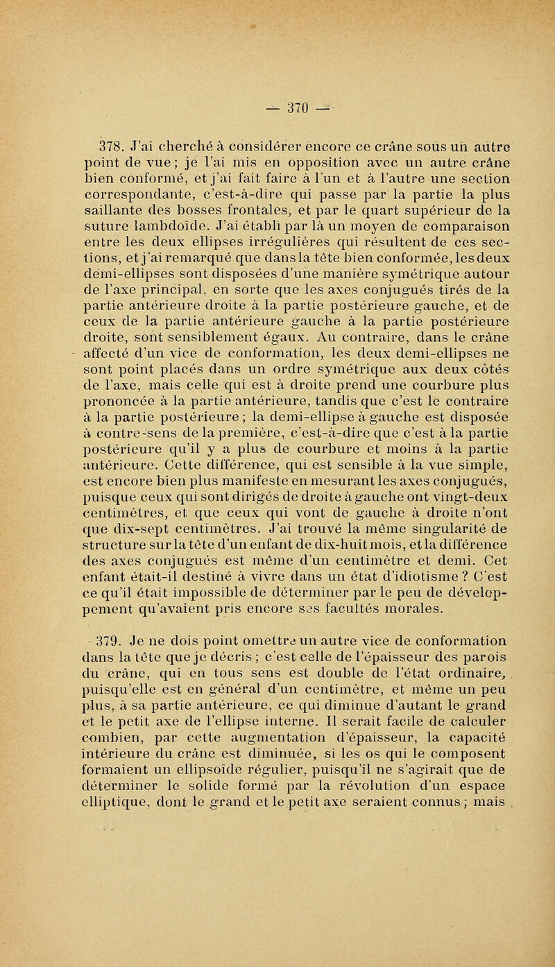 378. J'ai cherché à considérer encore ce crâne sous un autre point de vue; je l'ai mis en opposition avec un autre crâne bien conformé, et j'ai fait faire à l'un et à l'autre une section correspondante, c'est-à-dire qui passe par la partie la plus saillante des bosses frontales, et par le quart supérieur de la suture lambdoïde. J'ai établi par là un moyen de comparaison entre les deux ellipses irrégulières qui résultent de ces sec- tions, et j'ai remarqué que dans la tête bien conformée, les deux demi-ellipses sont disposées d'une manière symétrique autour de l'axe principal, en sorte que les axes conjugués tirés de la partie antérieure droite à la partie postérieure gauche, et de ceux de la partie antérieure gauche à la partie postérieure droite, sont sensiblement égaux. Au contraire, dans le crâne affecté d'un vice de conformation, les deux demi-ellipses ne sont point placés dans un ordre symétrique aux deux côtés de l'axe, mais celle qui est à droite prend une courbure plus prononcée à la partie antérieure, tandis que c'est le contraire à la partie postérieure ; la demi-ellipse à gauche est disposée à contre-sens de la première, c'est-à-dire que c'est à la partie postérieure qu'il y a plus de courbure et moins à la partie antérieure. Cette différence, qui est sensible à la vue simple, est encore bien plus manifeste en mesurant les axes conjugués, puisque ceux qui sont dirigés de droite à gauche ont vingt-deux centimètres, et que ceux qui vont de gauche à droite n'ont que dix-sept centimètres. J'ai trouvé la même singularité de structure sur la tête d'un enfant de dix-huit mois, et la différence des axes conjugués est même d'un centimètre et demi. Cet enfant était-il destiné à vivre dans un état d'idiotisme ? C'est ce qu'il était impossible de déterminer par le peu de dévelop- pement qu'avaient pris encore ses facultés morales. 379. Je ne dois point omettre un autre vice de conformation dans la tête que je décris ; c'est celle de l'épaisseur des parois du crâne, qui en tous sens est double de l'état ordinaire, puisqu'elle est en général d'un centimètre, et même un peu plus, à sa partie antérieure, ce qui diminue d'autant le grand et le petit axe de l'ellipse interne. Il serait facile de calculer combien, par cette augmentation d'épaisseur, la capacité intérieure du crâne est diminuée, si les os qui le composent formaient un ellipsoïde régulier, puisqu'il ne s'agirait que de déterminer le solide formé par la révolution d'un espace elliptique, dont le grand et le petit axe seraient connus; mais
