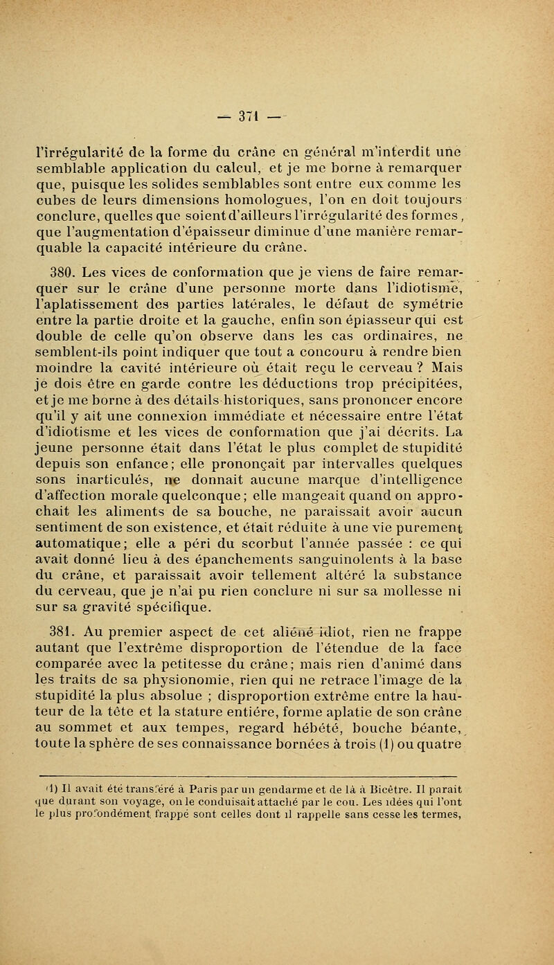 l'irrégularité de la forme du crâne en général m'interdît une semblable application du calcul, et je me borne à remarquer que, puisque les solides semblables sont entre eux comme les cubes de leurs dimensions homologues, l'on en doit toujours conclure, quelles que soient d'ailleurs l'irrégularité des formes , que l'augmentation d'épaisseur diminue d'une manière remar- quable la capacité intérieure du crâne. 380. Les vices de conformation que je viens de faire remar- quer sur le crâne d'une personne morte dans l'idiotisme, l'aplatissement des parties latérales, le défaut de symétrie entre la partie droite et la gauche, enfin son épiasseur qui est double de celle qu'on observe dans les cas ordinaires, ne semblent-ils point indiquer que tout a concouru à rendre bien moindre la cavité intérieure où était reçu le cerveau ? Mais je dois être en garde contre les déductions trop précipitées, et je me borne à des détails historiques, sans prononcer encore qu'il y ait une connexion immédiate et nécessaire entre l'état d'idiotisme et les vices de conformation que j'ai décrits. La jeune personne était dans l'état le plus complet de stupidité depuis son enfance; elle prononçait par intervalles quelques sons inarticulés, ne donnait aucune marque d'intelligence d'affection morale quelconque; elle mangeait quand on appro- chait les aliments de sa bouche, ne paraissait avoir aucun sentiment de son existence, et était réduite à une vie purement automatique; elle a péri du scorbut l'année passée : ce qui avait donné lieu à des épanchements sanguinolents à la base du crâne, et paraissait avoir tellement altéré la substance du cerveau, que je n'ai pu rien conclure ni sur sa mollesse ni sur sa gravité spécifique. 381. Au premier aspect de cet aliéné idiot, rien ne frappe autant que l'extrême disproportion de l'étendue de la face comparée avec la petitesse du crâne; mais rien d'animé dans les traits de sa physionomie, rien qui ne retrace l'image de la stupidité la plus absolue ; disproportion extrême entre la hau- teur de la tête et la stature entière, forme aplatie de son crâne au sommet et aux tempes, regard hébété, bouche béante, toute la sphère de ses connaissance bornées à trois (1) ou quatre il) Il avait été transféré à Paris par un gendarme et de là à Bicêtre. Il parait ijue durant son voyage, on le conduisait attaclié par le cou. Les idées qui l'ont le plus profondément frappé sont celles dont il rappelle sans cesse les termes.