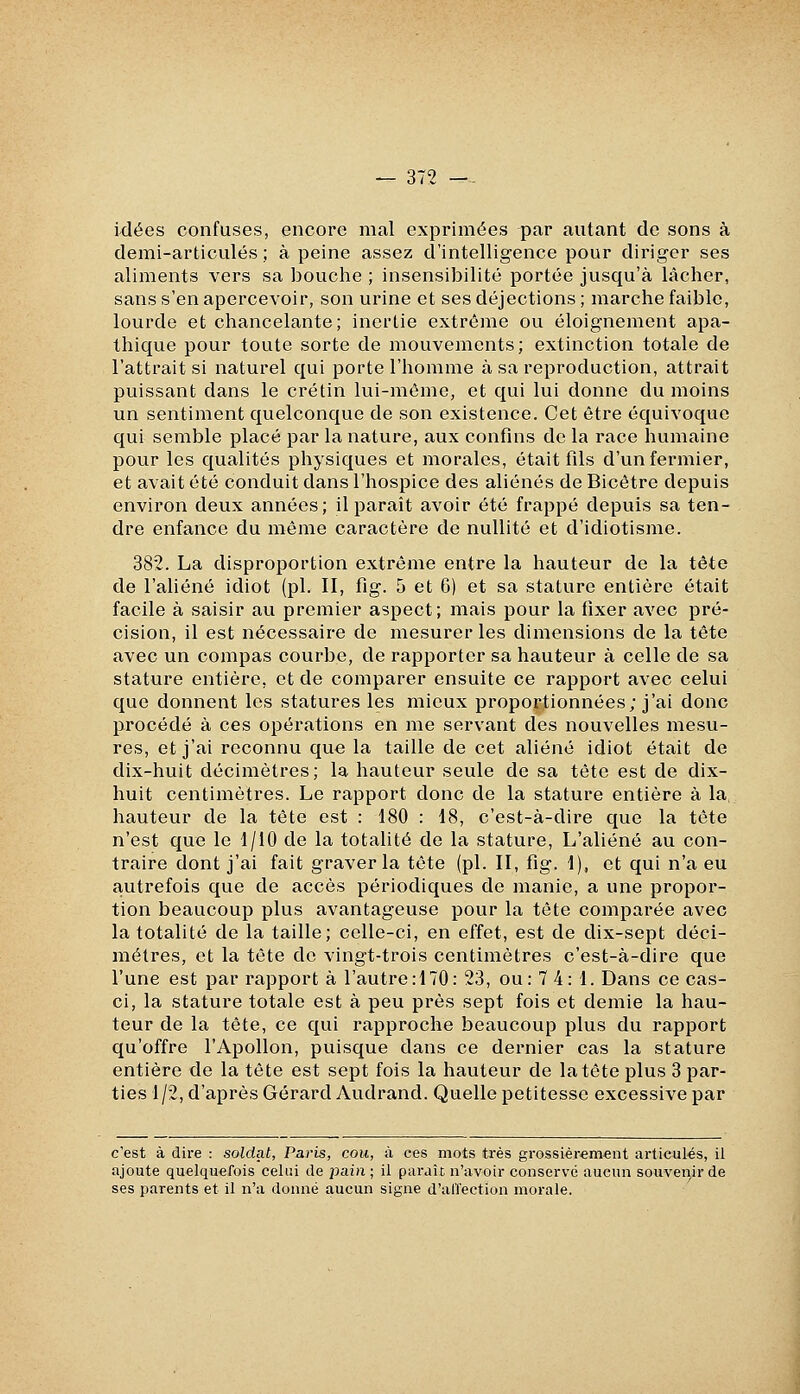 idées confuses, encore mal exprimées par autant de sons à demi-articulés; à peine assez d'intelligence pour diriger ses aliments vers sa bouche ; insensibilité portée jusqu'à lâcher, sans s'en apercevoir, son urine et ses déjections; marche faible, lourde et chancelante; inertie extrême ou éloignement apa- thique pour toute sorte de mouvements; extinction totale de l'attrait si naturel qui porte l'homme à sa reproduction, attrait puissant dans le crétin lui-môme, et qui lui donne du moins un sentiment quelconque de son existence. Cet être équivoque qui semble placé par la nature, aux confins de la race humaine pour les qualités physiques et morales, était fils d'un fermier, et avait été conduit dans l'hospice des aliénés de Bicêtre depuis environ deux années; il paraît avoir été frappé depuis sa ten- dre enfance du même caractère de nullité et d'idiotisme. 382. La disproportion extrême entre la hauteur de la tête de l'aliéné idiot (pi. II, fig. 5 et 6) et sa stature entière était facile à saisir au premier aspect; mais pour la fixer avec pré- cision, il est nécessaire de mesurer les dimensions de la tête avec un compas courbe, de rapporter sa hauteur à celle de sa stature entière, et de comparer ensuite ce rapport avec celui que donnent les statures les mieux proportionnées; j'ai donc procédé à ces opérations en me servant des nouvelles mesu- res, et j'ai reconnu que la taille de cet aliéné idiot était de dix-huit décimètres; la hauteur seule de sa tête est de dix- huit centimètres. Le rapport donc de la stature entière à la, hauteur de la tête est : 180 : 18, c'est-à-dire que la tête n'est que le 1/10 de la totalité de la stature. L'aliéné au con- traire dont j'ai fait graver la tête (pi. II, fig. I), et qui n'a eu autrefois que de accès périodiques de manie, a une propor- tion beaucoup plus avantageuse pour la tête comparée avec la totalité de la taille; celle-ci, en effet, est de dix-sept déci- mètres, et la tête de vingt-trois centimètres c'est-à-dire que l'une est par rapport à l'autre: 170: 23, ou: 7 4: 1. Dans ce cas- ci, la stature totale est à peu près sept fois et demie la hau- teur de la tête, ce qui rapproche beaucoup plus du rapport qu'offre l'Apollon, puisque dans ce dernier cas la stature entière de la tête est sept fois la hauteur de la tête plus 3 par- ties 1/2, d'après Gérard Audrand. Quelle petitesse excessive par c'est à dire : soldat, Paris, cou, à ces mots très grossièrement articulés, il ajoute quelquefois celui de i^ain; il paraît n'avoir conservé aucun souvenir de ses parents et il n'a donné aucun signe d'ali'ection morale.