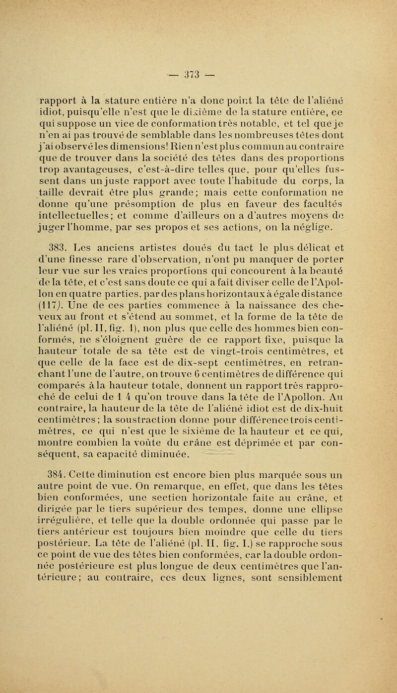 rapport à la stature entière n'a donc point la tôte de l'aliéné idiot, puisqu'elle n'est que le di.cième de la stature entière, ce qui suppose un vice de conformation très notable, et tel que je n'en ai pas trouvé de semblable dans les nombreuses têtes dont j'ai observé les dimensions! Rien n'est plus commun au contraire que de trouver dans la société des tètes dans des proportions trop avantageuses, c'est-à-dire telles que, pour qu'elles fus- sent dans un juste rapport avec toute l'habitude du corps, la taille devrait être plus grande ; mais cette conformation ne donne qu'une présomption de plus en faveur des facultés intellectuelles; et comme d'ailleurs on a d'autres moyens do juger l'homme, par ses propos et ses actions, on la néglige. 383. Les anciens artistes doués du tact le plus délicat et d'une finesse rare d'observation, n'ont pu manquer de porter leur vue sur les vraies proportions qui concourent à la beauté de la tète, et c'est sans doute ce qui a fait diviser celle de l'Apol- lon en quatre parties, par des plans horizontaux à égale distance (il7J. Une de ces parties commence à la naissance des che- veux au front et s'étend au sommet, et la forme de la tête de l'aliéné (pi. II, fig. I), non plus que celle des hommes bien con- formés, ne s'éloignent guère de ce rapport fixe, puisque la hauteur totale de sa tôte est de vingt-trois centimètres, et que celle de la face est de dix-sept centimètres, en retran- chant l'une de l'autre, on trouve 6 centimètres de différence qui comparés à la hauteur totale, donnent un rapport très rappro- ché de celui de 1 4 qu'on trouve dans la tête de l'Apollon. An contraire, la hauteur de la tête de l'aliéné idiot est de dix-huit centimètres; la soustraction donne pour différence trois centi- mètres, ce qui n'est que le sixième de la hauteur et ce qui, montre combien la voûte du crâne est déprimée et par con- séquent, sa capacité diminuée. 384. Celte diminution est encore bien plus marquée sous un autre point de vue. On remarque, en effet, que dans les têtes bien conformées, une section horizontale faite au crâne, et dirigée par le tiers supérieur des tempes, donne une ellipse irrégulière, et telle que la double ordonnée qui passe par le tiers antérieur est toujours bien moindre que celle du tiers postérieur. La tète de l'aliéné (pi. II, fig. I.) se rapproche sous ce point de vue des têtes bien conformées, car la double ordon- née postérieure est plus longue de deux centimètres que l'an- térievii'e; au contraire, ces deux lignes, sont sensiblement