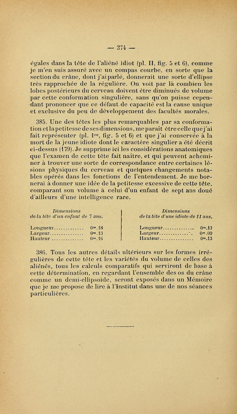 égales dans la tête de l'aliéné idiot (pi. II, fig. 5 et 6), comme je m'en suis assuré avec un compas courbe, en sorte que la section du crâne, dont j'ai parlée donnerait une sorte d'ellipse très rapprochée de la régulière. On voit par là combien les lobes postérieurs du cerveau doivent être diminués de volume par cette conformation singulière, sans qu'on puisse cepen- dant prononcer que ce défaut.de capacité est la cause unique et exclusive du peu de développement des facultés morales. 385. Une des têtes les plus remarquables par sa conforma- tion etlapetitesse de ses dimensions, me paraît être celle quej'ai fait représenter (pi. li«, fig. 5 et 6) et quej'ai conservée à la mort de la jeune idiote dont le caractère singulier a été décrit ci-dessus (179). Je supprime ici les considérations anatomiques que l'examen de cette tête fait naître, et qui peuvent achemi- ner à trouver une sorte de correspondance entre certaines lé- sions physiques du cerveau et quelques changements nota- bles opérés dans les fonctions de l'entendement. Je me bor- nerai à donner une idée de la petitesse excessive de cette tête, comparant son volume à celui d'un enfant de sept ans doué d'ailleurs d'une intelligence rare, Dimensions de la tétc d'un enfant de 7 ans. Longueur O^^JS Largeur 0*.13 Hauteur 0>.16 Dimensions de la tête d'une idiote de 11 ans. Longueur O^.IS Largeur •. O-n.OO Hauteur O^.IS 386. Tous les autres détails ultérieurs sur les formes irré- gulières de cette tête et les variétés du volume de celles des aliénés,, tous, les calculs comparatifs qui serviront de base à cette détermination, en regardant l'ensemble des os du crâne comme un demi-ellipsoïde, seront exposés dans un Mémoire que je me propose de lire à l'Institut dans une de nos séances particulières.