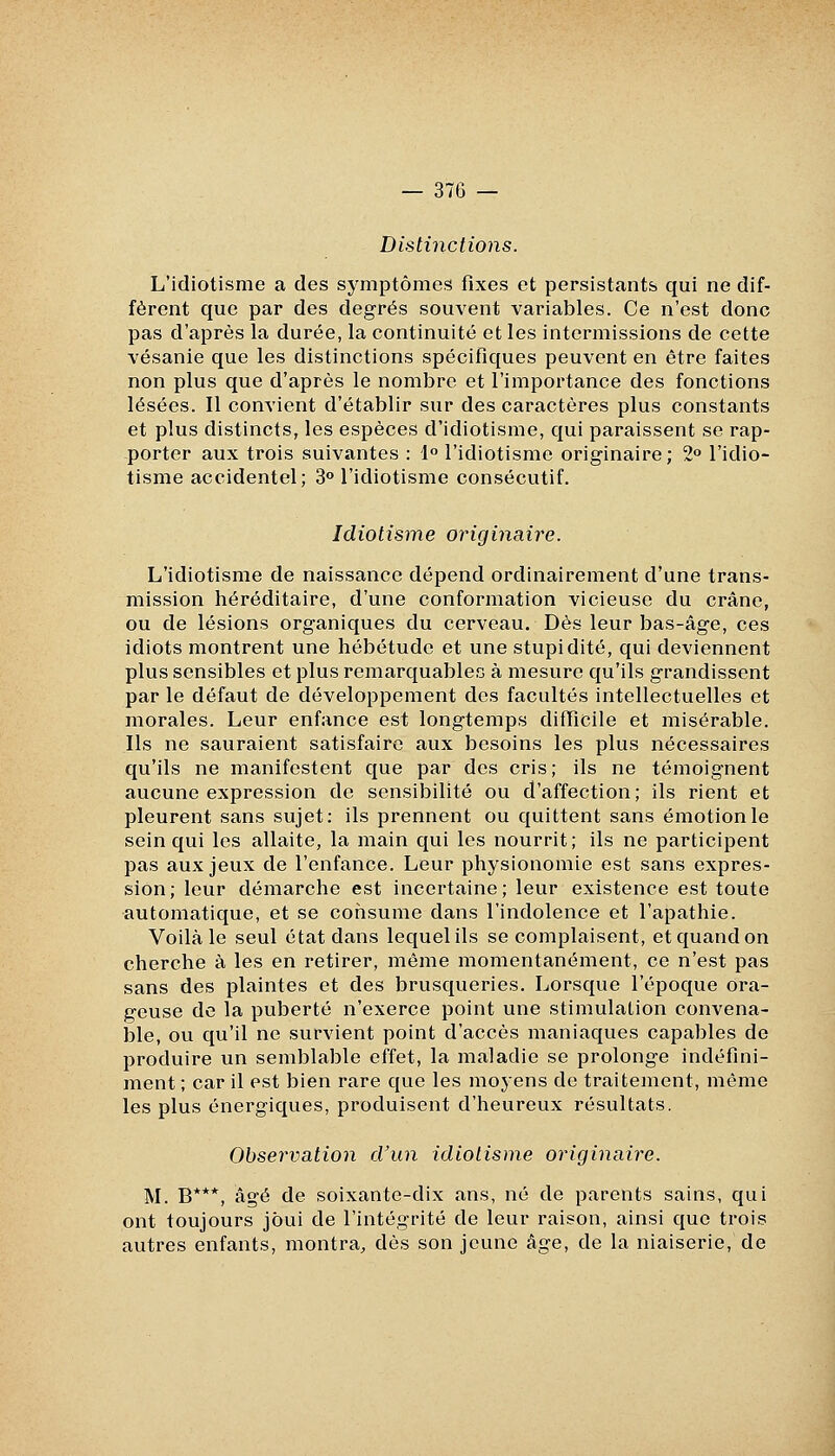 Distinctions. L'idiotisme a des symptômes fixes et persistants qui ne dif- fèrent que par des degrés souvent variables. Ce n'est donc pas d'après la durée, la continuité et les intcrmissions de cette vésanie que les distinctions spécifiques peuvent en être faites non plus que d'après le nombre et l'importance des fonctions lésées. Il convient d'établir sur des caractères plus constants et plus distincts, les espèces d'idiotisme, qui paraissent se rap- porter aux trois suivantes : 1° l'idiotisme originaire; 2° l'idio- tisme accidentel; 3° l'idiotisme consécutif. Idiotisme originaire. L'idiotisme de naissance dépend ordinairement d'une trans- mission héréditaire, d'une conformation vicieuse du crâne, ou de lésions organiques du cerveau. Dès leur bas-âge, ces idiots montrent une hébétude et une stupidité, qui deviennent plus sensibles et plus remarquables à mesure qu'ils grandissent par le défaut de développement des facultés intellectuelles et morales. Leur enfance est longtemps difficile et misérable. Ils ne sauraient satisfaire aux besoins les plus nécessaires qu'ils ne manifestent que par des cris; ils ne témoignent aucune expression de sensibilité ou d'affection; ils rient et pleurent sans sujet: ils prennent ou quittent sans émotion le sein qui les allaite, la main qui les nourrit; ils ne participent pas aux jeux de l'enfance. Leur physionomie est sans expres- sion; leur démarche est incertaine; leur existence est toute automatique, et se consume dans l'indolence et l'apathie. Voilà le seul état dans lequel ils se complaisent, et quand on cherche à les en retirer, même momentanément, ce n'est pas sans des plaintes et des brusqueries. Lorsque l'époque ora- geuse de la puberté n'exerce point une stimulation convena- ble, ou qu'il ne survient point d'accès maniaques capables de produire un semblable effet, la maladie se prolonge indéfini- ment ; car il est bien rare que les moyens de traitement, même les plus énergiques, produisent d'heureux résultats. Observation d'un idiotisme originaire. M. B***, âgé de soixante-dix ans, né de parents sains, qui ont toujours joui de l'intégrité de leur raison, ainsi que trois autres enfants, montra, dès son jeune âge, de la niaiserie, de