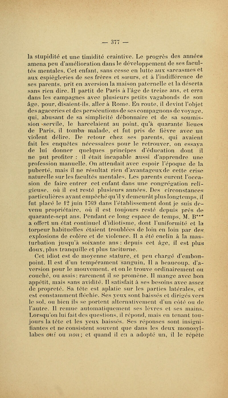 la stupidité et une timidité craintive. Le progrès des années amena peu d'amélioration dans le développement de ses facul- tés mentales. Cet enfant, sans cesse en lutte aux sarcasmes et aux espiègleries de ses frères et sœurs, et à l'indifférence de ses parents, prit en aversion la maison paternelle et la déserta sans rien dire. Il partit de Paris à l'âge de treize ans, et erra dans les campagnes avec plusieurs petits vagabonds de son âge, pour, disaient-ils. aller à Rome. En route, il devint l'objet des agaceries et des persécutions de ses compagnons de voyage, qui, abusant de sa simplicité débonnaire et de sa soumis- sion -servile, le harcelaient au point, qu'à quarante lieues de Paris, il tomba malade, et fut pris de fièvre avec un violent délire. De retour chez ses parents, qui avaient fait les enquêtes nécessaires pour le retrouver, on essaya de lui donner quelques principes d'éducation dont il ne put profiter : il était incapable aussi d'apprendre une .profession manuelle. On attendait avec espoir l'époque de la puberté, mais il ne résultat rien d'avantageux de cette crise naturelle sur les facultés mentales. Les parents eurent l'occa- sion de faire entrer cet enfant dans une cong-régation reli- gieuse, où il est resté plusieurs années. Des circonstances particulières ayant empêché qu'il y demeurât plus longtemps, il fut placé le l? juin 1789 dans l'établissement dont je suis de- venu propriétaire, où il est toujours resté depuis près de quarante-sept ans. Pendant ce long espace de temps, INI. B*** a offert un état continuel d'idiotisme, dont l'uniformité et la torpeur habituelles étaient troublées de loin en loin par des- explosions de colère et de violence. Il a été enclin à la mas- turbation jusqu'à soixante ans : depuis cet âge, il est plus doux, plus tranquille et plus taciturne. Cet idiot est de moyenne stature, et peu chargé d'embon- point. Il est d'un tempérament sanguin. Il a beaucoup, d'a- version pour le mouvement, et on le trouve ordinairement ou couché, ou assis: rarement il se promène. Il mange avec bon appétit, mais sans avidilé. Il satisfait à ses besoins avec assez de propreté. Sa tête est aplatie sur les parties latérales, et est constamment fléchie. Ses yeux sont baissés et dirigés vers le sol, ou bien ils se portent alternativement d'un côté ou de l'autre. Il remue automatiquement ses lèvres et ses mains. Lorsqu'on lui fait des questions, il répond, mais en tenant tou- jours la tête et les yeux baissés. Ses réponses sont insigni- iiantes et ne consistent souvent que dans les deux monosyl- labes oui ou non; et quand il en a adopté un, il le répète