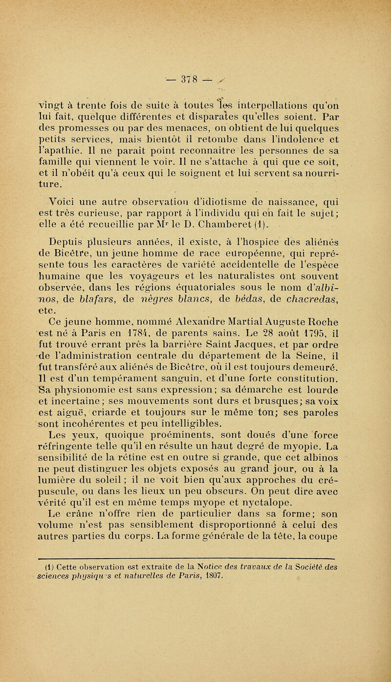 vingt à trente fois de suite à toutes le-s interpellations qu'on lui fait, quelque différentes et disparates qu'elles soient. Par des promesses ou par des menaces, on obtient de lui quelques petits services, mais bientôt il retombe dans l'indolence et l'apathie. Il ne paraît point reconnaître les personnes de sa famille qui viennent le voir. Il ne s'attache à qui que ce soit, et il n'obéit qu'à ceux qui le soignent et lui servent sa nourri- ture. Voici une autre observation d'idiotisme de naissance, qui est très curieuse, par rapport à l'individu qui en fait le sujet; elle a été recueillie par M'' le D. Chamberet (1). Depuis plusieurs années, il existe, à l'hospice des aliénés de Bicêtre, un jeune homme de race européenne, qui repré- sente tous les caractères de variété accidentelle de l'espèce humaine que les voyageurs et les naturalistes ont souvent observée, dans les régions équatoriales sous le nom d'albi- nos, de blafars, de nègres blancs, de bédas, de chacredas, etc. Ce jeune homme, nommé Alexandre Martial Auguste Roche est né à Paris en 1784, de parents sains. Le 28 août 1795, il fut trouvé errant près la barrière Saint Jacques, et par ordre •de l'administration centrale du département de la Seine, il fut transféré aux aliénés de Bicétre, où il est toujours demeuré. Il est d'un tempérament sanguin, et d'une forte constitution, ^a physionomie est sans expression; sa démarche est lourde et incertaine; ses mouvements sont durs et brusques; sa voix est aiguë, criarde et toujours sur le même ton; ses paroles sont incohérentes et peu intelligibles. Les yeux, quoique proéminents, sont doués d'une force réfringente telle qu'il en résulte un haut degré de myopie. La sensibilité de la rétine est en outre si grande, que cet albinos ne peut distinguer les objets exposés au grand jour, ou à la lumière du soleil ; il ne voit bien qu'aux approches du cré- puscule, ou dans les lieux un peu obscurs. On peut dire avec vérité qu'il est en même temps myope et nyctalope. Le crâne n'offre rien de particulier dans sa forme ; son volume n'est pas sensiblement disproportionné à celui des autres parties du corps. La forme générale de la tête, la coupe (1) Cette observation est extraite de la l!iotiœ des travaux de la Société des sciences physiqu's et naturelles de Paris, 1807.