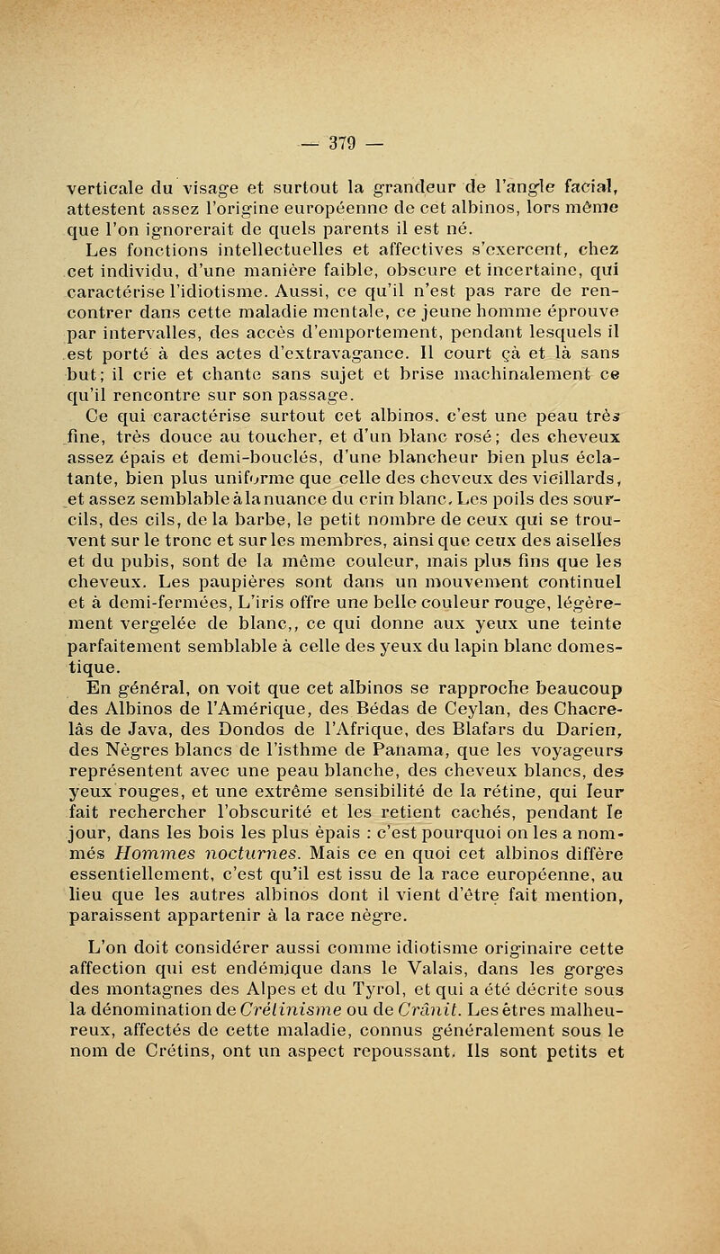 verticale du visage et surtout la grandeur de l'angle facial, attestent assez l'origine européenne de cet albinos, lors même que l'on ignorerait de quels parents il est né. Les fonctions intellectuelles et affectives s'exercent, chez cet individu, d'une manière faible, obscure et incertaine, qui caractérise l'idiotisme. Aussi, ce qu'il n'est pas rare de ren- contrer dans cette maladie mentale, ce jeune homme éprouve par intervalles, des accès d'emportement, pendant lesquels il est porté à des actes d'extravagance. Il court çà et là sans but; il crie et chante sans sujet et brise machinalement ce qu'il rencontre sur son passage. Ce eiui caractérise surtout cet albinos, c'est une peau très fine, très douce au toucher, et d'un blanc rosé; des cheveux assez épais et demi-bouclés, d'une blancheur bien plus écla- tante, bien plus uniforme que celle des cheveux des vieillards, et assez semblable à la nuance du crin blanc. Les poils des sour- cils, des cils, de la barbe, le petit nombre de ceux qui se trou- vent sur le tronc et sur les membres, ainsi que ceux des aiselïes et du pubis, sont de la même couleur, mais plus fins que les cheveux. Les paupières sont dans un mouvement continuel et à demi-fermées, L'iris offre une belle couleur rouge, légère- ment vergelée de blanc,, ce qui donne aux yeux une teinte parfaitement semblable à celle des yeux du lapin blanc domes- tique. En général, on voit que cet albinos se rapproche beaucoup des Albinos de l'Amérique, des Bédas de Ceylan, des Chacre- lâs de Java, des Dondos de l'Afrique, des Blafars du Darien, des Nègres blancs de l'isthme de Panama, que les voyageurs représentent avec une peau blanche, des cheveux blancs, des yeux rouges, et une extrême sensibilité de la rétine, qui leur fait rechercher l'obscurité et les retient cachés, pendant le jour, dans les bois les plus épais : c'est pourquoi on les a nom- més Hommes nocturnes. Mais ce en quoi cet albinos diffère essentiellement, c'est qu'il est issu de la race européenne, au lieu que les autres albinos dont il vient d'être fait mention, paraissent appartenir à la race nègre. L'on doit considérer aussi comme idiotisme originaire cette affection qui est endémique dans le Valais, dans les gorges des montagnes des Alpes et du Tyrol, et qui a été décrite sous la dénomination de Crétinisme ou de Crânit. Les êtres malheu- reux, affectés de cette maladie, connus généralement sous le nom de Crétins, ont un aspect repoussant. Ils sont petits et