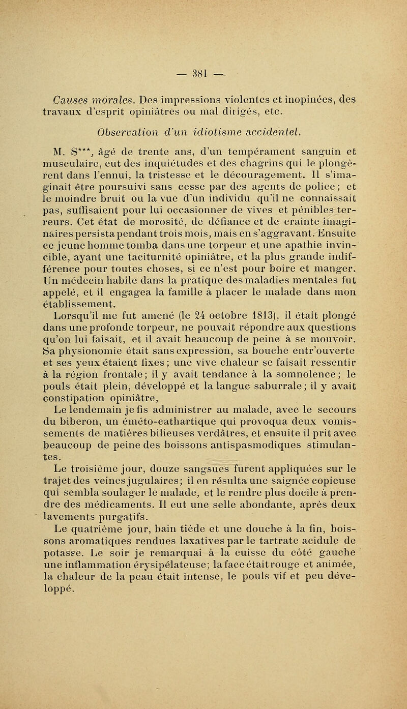 Causes morales. Des impressions violentes et inopinées, des travaux d'esprit opiniâtres ou mal dirigés, etc. Observation cVun idiotisme accidentel. M. S***^ âgé de trente ans, d'un tempérament sanguin et musculaire, eut des inquiétudes et des chagrins qui le plongè- rent dans l'ennui, la tristesse et le découragement. Il s'ima- ginait être poursuivi sans cesse par des agents de police; et le moindre bruit ou la vue d'un individu qu'il ne connaissait pas, suffisaient pour lui occasionner de vives et pénibles ter- reurs. Cet état de morosité, de défiance et de crainte imagi- naires persista pendant trois mois, mais en s'aggravant. Ensuite ce jeune homme tomba dans une torpeur et une apathie invin- cible, ayant une taciturnité opiniâtre, et la plus grande indif- férence pour toutes choses, si ce n'est pour boire et manger. Un médecin habile dans la pratique des maladies mentales fut appelé, et il engagea la famille à placer le malade dans mon établissement. Lorsqu'il me fut amené (le 24 octobre 1813), il était plongé dans une profonde torpeur, ne pouvait répondre aux questions qu'on lui faisait, et il avait beaucoup de peine à se mouvoir. !Sa physionomie était sans expression, sa bouche entr'ouverte et ses yeux étaient fixes; une vive chaleur se faisait ressentir à la région frontale ; il y avait tendance à la somnolence ; le pouls était plein, développé et la langue saburrale; il y avait constipation opiniâtre, Le lendemain je fis administrer au malade, avec le secours du biberon, un éméto-cathartique qui provoqua deux vomis- sements de matières bilieuses verdâtres, et ensuite il prit avec beaucoup de peine des boissons antispasmodiques stimulan- tes. Le troisième jour, douze sangsues furent appliquées sur le trajet des veines jugulaires; il en résulta une saignée copieuse qui sembla soulager le malade, et le rendre plus docile à pren- dre des médicaments. Il eut une selle abondante, après deux lavements purgatifs. Le quatrième jour, bain tiède et une douche à la fin, bois- sons aromatiques rendues laxatives par le tartrate acidulé de potasse. Le soir je remarquai à la cuisse du côté gauche une inflammation érysipélateuse; la face était rouge et animée, la chaleur de la peau était intense, le pouls vif et peu déve- loppé.