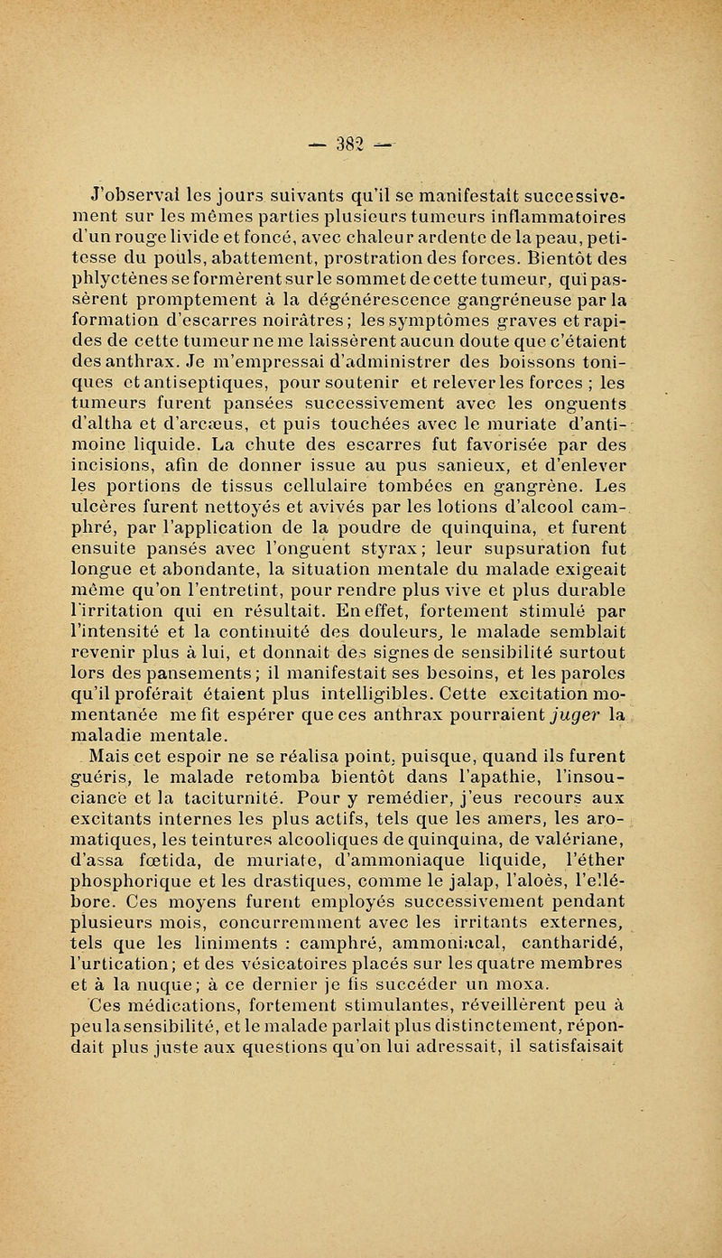 J'observai les jours suivants qu'il se manifestait successive- ment sur les mêmes parties plusieurs tumeurs inflammatoires d'un rouge livide et foncé, avec chaleur ardente de la peau, peti- tesse du pouls, abattement, prostration des forces. Bientôt des phlyctènes se formèrent sur le sommet de cette tumeur, qui pas- sèrent promptement à la dégénérescence gangreneuse par la formation d'escarres noirâtres; les symptômes graves et rapi- des de cette tumeur ne me laissèrent aucun doute que c'étaient des anthrax. Je m'empressai d'administrer des boissons toni- ques et antiseptiques, pour soutenir et relever les forces ; les tumeurs furent pansées successivement avec les onguents d'altha et d'arcœus, et puis touchées avec le muriate d'anti- moine liquide. La chute des escarres fut favorisée par des incisions, afin de donner issue au pus sanieux, et d'enlever les portions de tissus cellulaire tombées en gangrène. Les ulcères furent nettoyés et avivés par les lotions d'alcool cam- phré, par l'application de la poudre de quinquina, et furent ensuite pansés avec l'onguent styrax; leur supsuration fut longue et abondante, la situation mentale du malade exigeait môme qu'on l'entretint, pour rendre plus vive et plus durable l'irritation qui en résultait. En effet, fortement stimulé par l'intensité et la continuité des douleurs^ le malade semblait revenir plus à lui, et donnait des signes de sensibilité surtout lors des pansements; il manifestait ses besoins, et les paroles qu'il proférait étaient plus intelligibles. Cette excitation mo- mentanée me fit espérer que ces anthrax pourraient juger la maladie mentale. Mais cet espoir ne se réalisa point; puisque, quand ils furent guéris, le malade retomba bientôt dans l'apathie, l'insou- ciance et la taciturnité. Pour y remédier, j'eus recours aux excitants internes les plus actifs, tels que les amers, les aro- matiques, les teintures alcooliques de quinquina, de valériane, d'assa fœtida, de muriate, d'ammoniaque liquide, l'éther phosphorique et les drastiques, comme le jalap, l'aloès, l'ellé- bore. Ces moyens furent employés successivement pendant plusieurs mois, concurremment avec les irritants externes, tels que les liniments : camphré, ammoniacal, cantharidé, l'urtication; et des vésicatoires placés sur les quatre membres et à la nuque; à ce dernier je fis succéder un moxa. Ces médications, fortement stimulantes, réveillèrent peu à peulasensibilité, et le malade parlait plus distinctement, répon- dait plus juste aux questions qu'on lui adressait, il satisfaisait