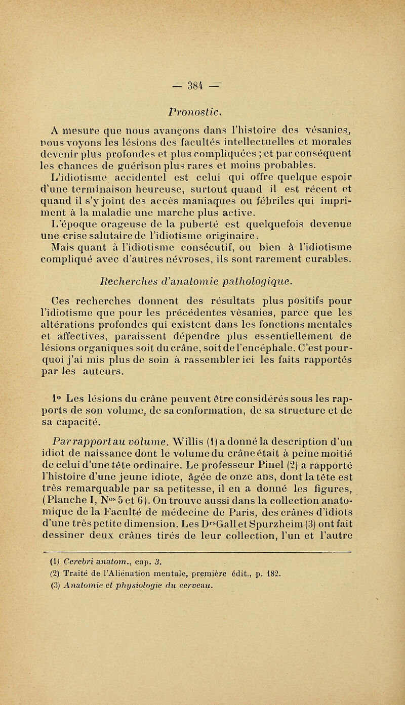 Pronostic. A mesure que nous avançons clans l'histoire des vésanies,, nous voyons les lésions des facultés intellectuelles et morales devenir plus profondes et plus compliquées ; et par conséquent les chances de guérison plus rares et moins probables. L'idiotisme accidentel est celui qui offre quelque espoir d'une terminaison heureuse, surtout quand il est récent et quand il s'y joint des accès maniaques ou fébriles qui impri- ment à la maladie une marche plus active. L'époque orageuse de la puberté est quelquefois devenue une crise salutaire de l'idiotisme originaire. Mais quant à l'idiotisme consécutif, ou bien à l'idiotisme compliqué avec d'autres névroses, ils sont rarement curables. Recherches rranatomie pathologique. Ces recherches donnent des résultats plus positifs pour l'idiotisme que pour les précédentes vésanies, parce que les altérations profondes qui existent dans les fonctions mentales et affectives, paraissent dépendre plus essentiellement de lésions organiques soit du crâne, soit de l'encéphale. C'est pour- quoi j'ai mis plus de soin à rassembler ici les faits rapportés par les auteurs. 1 Les lésions du crâne peuvent être considérés sous les rap- ports de son volume, de sa conformation, de sa structure et de sa capacité. Parrapportau volume. Willis (1) a donné la description d'un idiot de naissance dont le volume du crâne était à peine moitié de celui d'une tête ordinaire. Le professeur Pinel (2) a rapporté l'histoire d'une jeune idiote, âgée de onze ans, dont la tête est très remarquable par sa petitesse, il en a donné les figures, (Planche I, N^^^Ôet 6). On trouve aussi dans la collection anato- mique de la Faculté de médecine de Paris, des crânes d'idiots d'une très petite dimension. Les D'^Gall et Spurzheim (3) ont fait dessiner deux crânes tirés de leur collection, l'un et l'autre (1) Cerebri anatom., cap. 3. (2) Traité de l'Aliénation mentale, première édit., p. 182. (3) Anatomie et physiologie du cerveau.