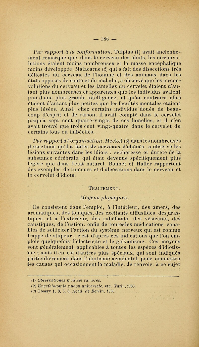 Par rapport à la conformation. Tulpius (1) avait ancienne- ment remarqué que, dans le cerveau des idiots, les circonvo- lutions étaient moins nombreuses et la masse encéphalique moins développée. Malacarne (2) qui a fait des dissections très délicates du cerveau de l'homme et des animaux dans les états opposés de santé et de maladie, a observé que les circon- volutions du cerveau et les lamelles du cervelet étaient d'au- tant plus nombreuses et apparentes que les individus avaient joui d'une plus grande intelligence, et qu'au contraire elles étaient d'autant plus petites que les facultés mentales étaient plus lésées. Ainsi, chez certains individus doués de beau- coup d'esprit et de raison, il avait compté dans le cervelet jusqu'à sept cent quatre-vingts de ces lamelles, et il n'en avait trouvé que trois cent vingt-quatre dans le cervelet de certains fous ou imbéciles. Par rapport àl'organisation.Meckel (3) dans les nombreuses dissections qu'il a faites de cerveaux d'aliénés, a observé les lésions suivantes dans les idiots : sécheresse et dureté de la substance cérébrale, qui était devenue spécifiquement plus légère que dans l'état naturel. Bonnet et Haller rapportent des exemples de tumeurs et d'ulcérations dans le cerveau et le cervelet d'idiots. Traitement, Moyens physiques. Ils consistent dans l'emploi, à l'intérieur, des amers, des aromatiques, des toniques, des excitants diffusibles, des__dras- tiques; et à l'extérieur, des rubéfiants, des vésicants, des caustiques, de l'ustion, enfln de toutesles médications capa- .bles de solliciter l'action du système nerveux qui est comme frappé de stupeur ; c'est d'après ces indications que l'on em- ploie quelquefois l'électricité et le galvanisme. Ces moyens sont généralement applicables à toutes les espèces d'idiotis- Tne ; mais il en est d'autres plus spéciaux, qui sont indiqués particulièrement dans l'idiotisme accidentel, pour combattre les causes qui occasionnent la maladie. Je renvoie, à ce sujet (1) Observaliones mcdicoe rariores. (2) Encefalotomia nuova universale, etc. Turii', 1780, (3) Observ 1, 3, 5,*G, Acad. de Berlin, 1760.