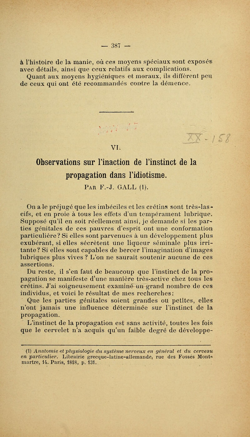 à l'histoire de la manie, où ces moyens sj^éciaux sont exposés avec détails, ainsi que ceux relatifs aux complications. Quant aux moyens hygiéniques et moraux, ils diffèrent peu de ceux qui ont été recommandés contre la démence. VI. Observations sur l'inaction de l'instinct de la propagation dans l'idiotisme. Par F.-J. GALL (i). On a le préjugé que les imbéciles et les crétins sont très-las- cifs, et en proie à tous les effets d'un tempérament lubrique. Supposé qu'il en soit réellement ainsi, je demande si les par- ties génitales de ces pauvres d'esprit ont une conformation particulière? Si elles sont parvenues à un développement plus exubérant, si elles sécrètent une liqueur séminale plus irri- tante? Si elles sont capables de bercer l'imagination d'images lubriques plus vives ? L'on ne saurait soutenir aucune de ces assertions. Du reste, il s'en faut de beaucoup que l'instinct de la pro- pagation se manifeste d'une manière très-active chez tous les crétins. J'ai soigneusement examiné un grand nombre de ces individus, et voici le résultat de mes recherches: Que les parties génitales soient grandes ou petites, elles n'ont jamais une influence déterminée sur l'instinct de la propagation. L'instinct de la propagation est sans activité, toutes les fois que le cervelet n'a acquis qu'un faible degré de développe- (1) Anatomie et physiologie du système nerveux en général et du cerveau en particulier. Librairie grecque-latine=allemande) rue des Fossés Mont* martre, 14. Paris, 1818, p. 131.