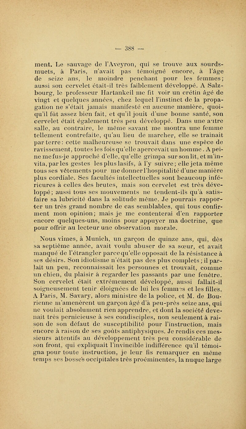 ment. Le sauvage de l'Aveyron, qui se trouve aux sourds- muets, à Paris, n'avait pas témoigné encore, à l'âge de seize ans, le moindre penchant pour les femmes; aussi son cervelet était-il très faiblement développé. A Salz- bourg, le professeur Hartankeil me fit voir un crétin âgé de vingt et quelques années, chez lequel l'instinct de la propa- gation ne s'était jamais manifesté en aucune manière, quoi- qu'il fût assez bien fait, et qu'il jouît d'une bonne santé, son cervelet était également très peu développé. Dans une antre salle, au contraire, le même savant me montra une femme tellement contrefaite, qu'au lieu de marcher, elle se trainaît parterre: cette malheureuse se trouvait dans une espèce de ravissement, toutes les fois qu'elle apercevait un homme. A pei- ne mefus-je approché d'elle, qu'elle grimpa sur son lit, et m'in- vita, par les gestes les plus lasifs, à l'y suivre; elle jeta même tous ses vêtements pour me donner l'hospitalité d'une manière plus cordiale. Ses facultés intellectuelles sont beaucoup infé- rieures à celles des brutes, mais son cervelet est très déve- loppé; aussi tous ses mouvements ne tendent-ils qu'à satis- faire sa lubricité dans la solitude même. Je pourrais rappor- ter un très grand nombre de cas semblables, qui tous confir- ment mon opinion; mais je me contenterai d'en rapporter encore quelques-uns, moins pour appuyer ma doctrine, que pour offrir au lecteur une observation morale. Nous vîmes, à Munich, un garçon de quinze ans, qui, dès sa septième année, avait voulu abuser de sa sœur, et avait manqué de l'étrangler parce qu'elle opposait de la résistance à ses désirs. Son idiotisme n'était pas des plus complets ; il par- lait un peu, reconnaissait les personnes et trouvait, comme un chien, du plaisir à regarder les passants par une fenêtre. Son cervelet était extrêmement développé, aussi fallait-il soigneusement tenir éloignées de lui les femm3s et les filles. A Paris, M. Savary, alors ministre de la police, et M. de Bou- rienne m'amenèrent un garçon âgé d'à peu-près seize ans, qui ne voulait absolument rien apprendre, et dont la société deve- nait très pernicieuse à ses condisciples, non seulement à rai- son de son défaut de susceptibilité pour l'instruction, mais encore à raison de ses goûts antiphysiques. Je rendis ces mes- sieurs attentifs au développement très peu considérable de son front, qui expliquait l'invincible indifférence qu'il témoi- gna pour toute instruction, je leur fis remarquer en même temps ses bosses occipitales très proéminentes, la nuque large