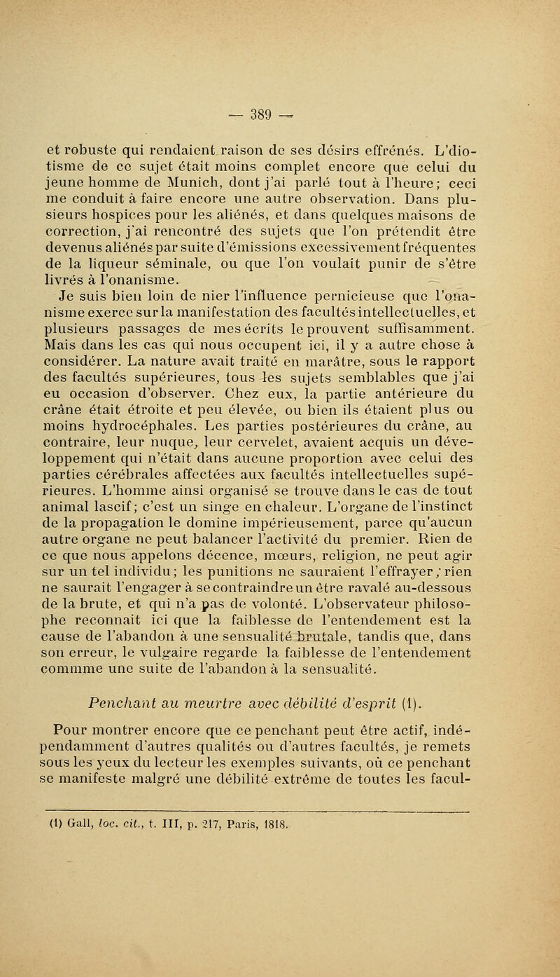 et robuste qui rendaient raison de ses désirs effrénés. L'dio- tisme de ce sujet était moins complet encore que celui du jeune homme de Munich, dont j'ai parlé tout à l'heure; ceci me conduit à faire encore une autre observation. Dans plu- sieurs hospices pour les aliénés, et dans quelques maisons de correction, j'ai rencontré des sujets que l'on prétendit être devenus aliénés par suite d'émissions excessivement fréquentes de la liqueur séminale, ou que l'on voulait punir de s'être livrés à l'onanisme. Je suis bien loin de nier l'influence pernicieuse que l'ona- nisme exerce sur la manifestation des facultés intellectuelles, et plusieurs passages de mes écrits le prouvent suffisamment. Mais dans les cas qui nous occupent ici, il y a autre chose à considérer. La nature avait traité en marâtre, sous le rapport des facultés supérieures, tous les sujets semblables que j'ai eu occasion d'observer. Chez eux, la partie antérieure du crâne était étroite et peu élevée, ou bien ils étaient plus ou moins hydrocéphales. Les parties postérieures du crâne, au contraire, leur nuque^ leur cervelet, avaient acquis un déve- loppement qui n'était dans aucune proportion avec celui des parties cérébrales affectées aux facultés intellectuelles supé- rieures. L'homme ainsi organisé se trouve dans le cas de tout animal lascif; c'est un singe en chaleur. L'organe de l'instinct de la propagation le domine impérieusement, parce qu'aucun autre organe ne peut balancer l'activité du premier. Rien de ce que nous appelons décence, mœurs, religion, ne peut agir sur un tel individu; les punitions ne sauraient l'effrayer; rien ne saurait l'engager à se contraindre un être ravalé au-dessous de la brute, et qui n'a pas de volonté. L'observateur philoso- phe reconnait ici que la faiblesse de l'entendement est la cause de l'abandon à une sensualité brutale, tandis que, dans son erreur, le vulgaire regarde la faiblesse de l'entendement commme une suite de l'abandon à la sensualité. Penchant au meurtre avec débilité d'esprit (i). Pour montrer encore que ce penchant peut être actif, indé- pendamment d'autres qualités ou d'autres facultés, je remets sous les yeux du lecteur les exemples suivants, où ce penchant se manifeste malgré une débilité extrême de toutes les facul- (1) Gall, loc. cit., t. III, p. -217, Paris, 1818.