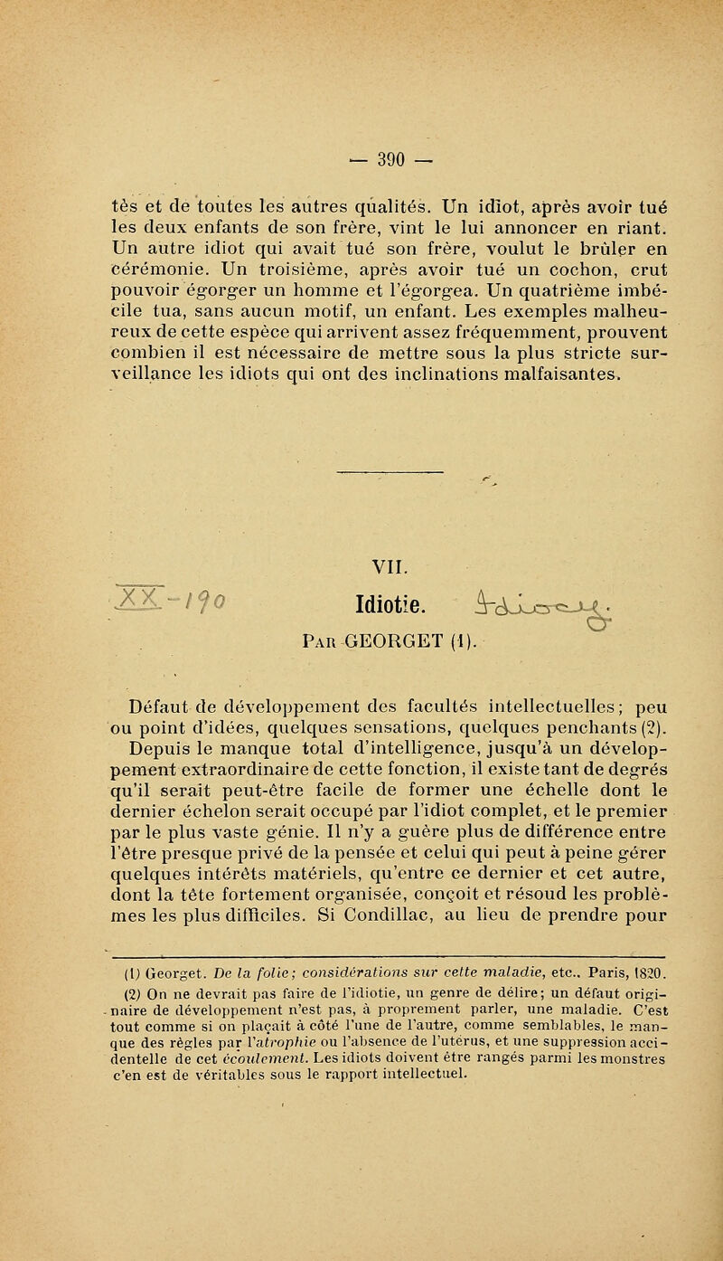 tes et de toutes les autres qualités. Un idîot, après avoir tué les deux enfants de son frère, vint le lui annoncer en riant. Un autre idiot qui avait tué son frère, voulut le brûler en cérémonie. Un troisième, après avoir tué un cochon, crut pouvoir égorger un homme et l'égorgea. Un quatrième imbé- cile tua, sans aucun motif, un enfant. Les exemples malheu- reux de cette espèce qui arrivent assez fréquemment, prouvent combien il est nécessaire de mettre sous la plus stricte sur- veillance les idiots qui ont des inclinations malfaisantes^ VII. Idiotie. A-c^-jcrc:-M^ Par GEORGET (1). Défaut de développement des facultés intellectuelles; peu ou point d'idées, quelques sensations, quelques penchants (2). Depuis le manque total d'intelligence, jusqu'à un dévelop- pement extraordinaire de cette fonction, il existe tant de degrés qu'il serait peut-être facile de former une échelle dont le dernier échelon serait occupé par l'idiot complet, et le premier par le plus vaste génie. Il n'y a guère plus de différence entre l'être presque privé de la pensée et celui qui peut à peine gérer quelques intérêts matériels, qu'entre ce dernier et cet autre, dont la tête fortement organisée, conçoit et résoud les problè- mes les plus difficiles. Si Condillac, au lieu de prendre pour (1) Georget. De la folie; considérations sur cette maladie, etc., Paris, 1820. (2) On ne devrait pas faire de l'idiotie, un genre de délire; un défaut origi- . naire de développement n'est pas, à proprement parler, une maladie. C'est tout comme si on plaçait à côté l'une de l'autre, comme semblables, le man- que des règles par Vatrophie ou l'absence de l'utérus, et une suppression acci- dentelle de cet cc'oidcment. Les idiots doivent être rangés parmi les monstres c'en est de véritables sous le rapport intellectuel.