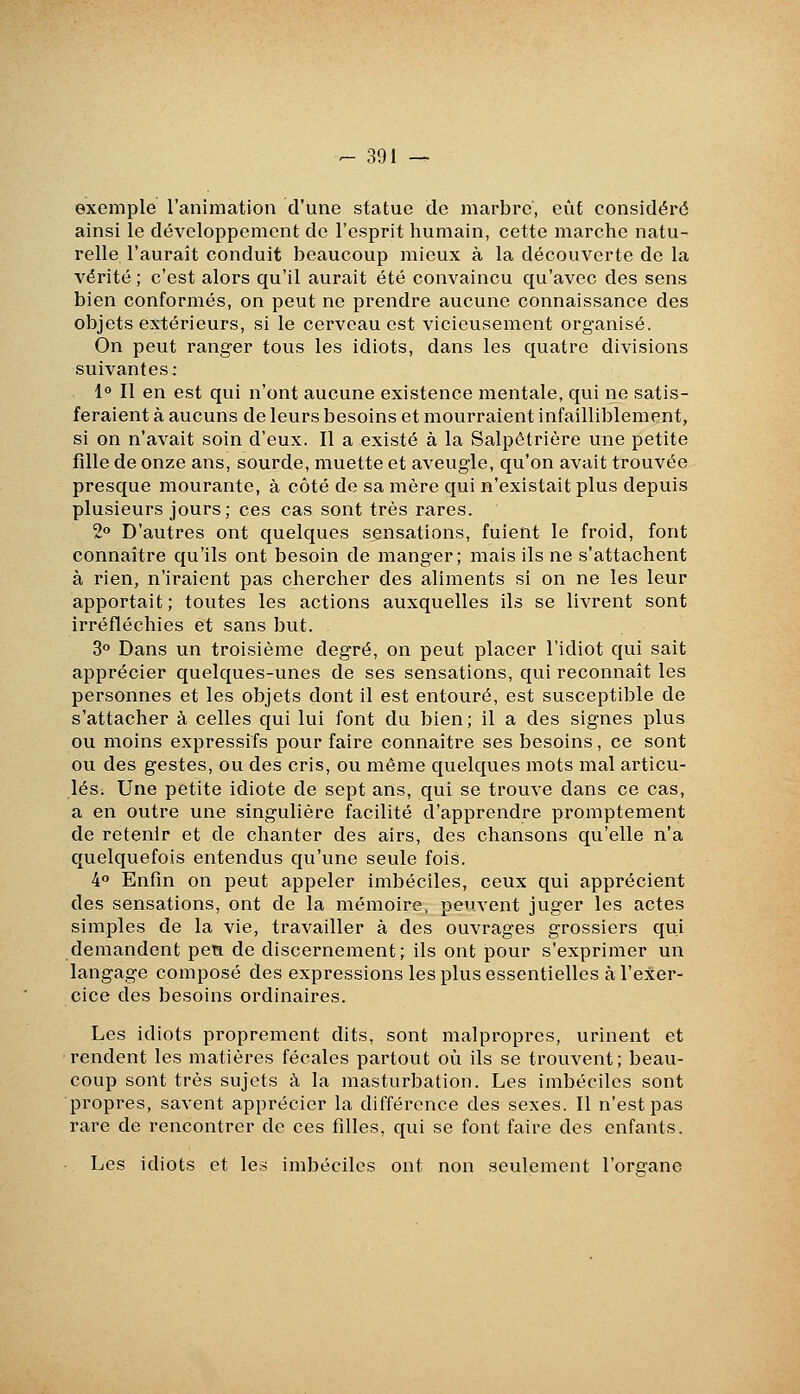 exemple l'animation d'une statue de marbre, eût considéré ainsi le développeiîicnt de l'esprit humain, cette marche natu- relle l'aurait conduit beaucoup mieux à la découverte de la vérité ; c'est alors qu'il aurait été convaincu qu'avec des sens bien conformés, on peut ne prendre aucune connaissance des objets extérieurs, si le cerveau est vicieusement organisé. On peut ranger tous les idiots, dans les quatre divisions suivantes.- 1° Il en est qui n'ont aucune existence mentale, qui ne satis- feraient à aucuns de leurs besoins et mourraient infailliblement, si on n'avait soin d'eux. Il a existé à la Salpôtrière une petite fdle de onze ans, sourde, muette et aveugle, qu'on avait trouvée presque mourante, à côté de sa mère qui n'existait plus depuis plusieurs jours; ces cas sont très rares. 2 D'autres ont quelques sensations, fuient le froid, font connaître qu'ils ont besoin de manger; mais ils ne s'attachent à rien, n'iraient pas chercher des aliments si on ne les leur apportait; toutes les actions auxquelles ils se livrent sont irréfléchies et sans but. 3 Dans un troisième degré, on peut placer l'idiot qui sait apprécier quelques-unes de ses sensations, qui reconnaît les personnes et les objets dont il est entouré, est susceptible de s'attacher à celles qui lui font du bien; il a des signes plus ou moins expressifs pour faire connaître ses besoins, ce sont ou des gestes, ou des cris, ou même quelques mots mal articu- lés. Une petite idiote de sept ans, qui se trouve dans ce cas, a en outre une singulière facilité d'apprendre promptement de retenir et de chanter des airs, des chansons qu'elle n'a quelquefois entendus qu'une seule fois. 4 Enfin on peut appeler imbéciles, ceux qui apprécient des sensations, ont de la mémoire, peuvent juger les actes simples de la vie, travailler à des ouvrages grossiers qui demandent pen de discernement; ils ont pour s'exprimer un langage composé des expressions les plus essentielles à l'exer- cice des besoins ordinaires. Les idiots proprement dits, sont malpropres, urinent et rendent les matières fécales partout où ils se trouvent; beau- coup sont très sujets à la masturbation. Les imbéciles sont propres, savent apprécier la différence des sexes. Il n'est pas rare de rencontrer de ces filles, qui se font faire des enfants. Les idiots et les imbéciles ont non seulement l'orcano