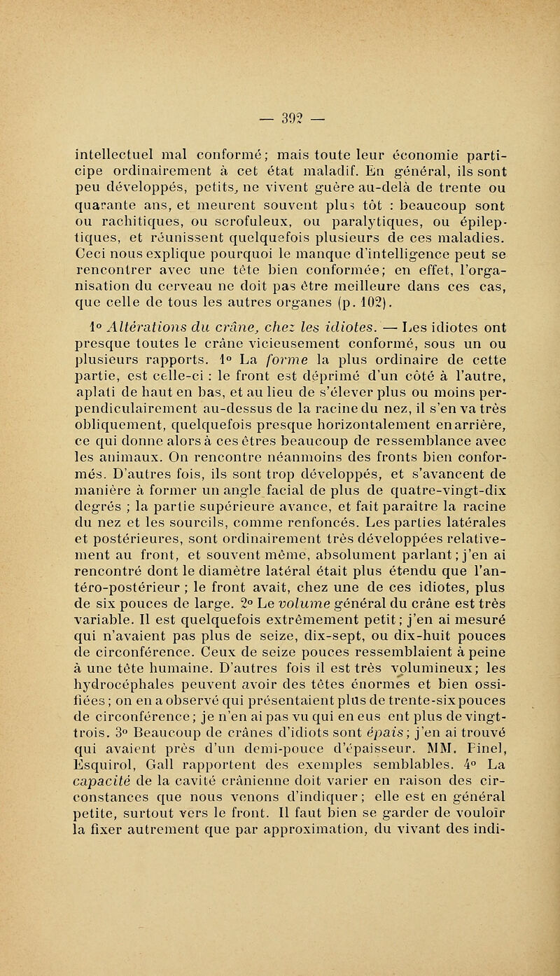 — 393 — intellectuel mal conformé; mais toute leur économie parti- cipe ordinairement à cet état maladif. En général, ils sont peu développés, petits^ ne vivent guère au-delà de trente ou quarante ans, et meurent souvent plu^ tôt : beaucoup sont ou rachitiques, ou scrofuleux, ou paralytiques, ou épilep- tiques, et réunissent quelquefois plusieurs de ces maladies. Ceci nous explique pourquoi le manque d'intelligence peut se rencontrer avec une tête bien conformée; en effet, l'orga- nisation du cerveau ne doit pas être meilleure dans ces cas, que celle de tous les autres organes (p. 102). 1° Altérations du crâne, chez les idiotes.— Les idiotes ont presque toutes le crâne vicieusement conformé, sous un ou plusieurs rapports. 1° La forme la plus ordinaire de cette partie, est celle-ci : le front est déprimé d'un côté à l'autre, aplati de haut en bas, et au lieu de s'élever plus ou moins per- pendiculairement au-dessus de la racine du nez, il s'en va très obliquement, quelquefois presque horizontalement en arrière, ce qui donne alors à ces êtres beaucoup de ressemblance avec les animaux. On rencontre néanmoins des fronts bien confor- més. D'autres fois, ils sont trop développés, et s'avancent de manière à former un angle facial de plus de quatre-vingt-dix degrés ; la partie supérieure avance, et fait paraître la racine du nez et les sourcils, comme renfoncés. Les parties latérales et postérieures, sont ordinairement très développées relative- ment au front, et souvent même, absolument parlant; j'en ai rencontré dont le diamètre latéral était plus étendu que l'an- téro-postérieur ; le front avait, chez une de ces idiotes, plus de six pouces de large. 2° Le volume général du crâne est très variable. Il est quelquefois extrêmement petit; j'en ai mesuré qui n'avaient pas plus de seize, dix-sept, ou dix-huit pouces de circonférence. Ceux de seize pouces ressemblaient à peine à une tête humaine. D'autres fois il est très volumineux; les hydrocéphales peuvent avoir des têtes énormes et bien ossi- fiées; on en a observé qui présentaient plus de trente-six pouces de circonférence ; je n'en ai pas vu qui en eus ent plus de vingt- trois. 3° Beaucoup de crânes d'idiots sont épais; j'en ai trouvé qui avaient près d'un demi-pouce d'épaisseur. MM. Fine], Esquirol, Gall rapportent des exemples semblables. 4° La capacité de la cavité crânienne doit varier en raison des cir- constances que nous venons d'indiquer; elle est en général petite, surtout vers le front. Il faut bien se garder de vouloir la fixer autrement que par approximation, du vivant des indi-