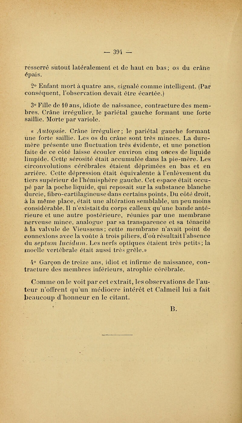 resserré siitout latéralement et de haut on bas ; os du crâne épais. 2° Enfant mort à quatre ans, signalé comme intelligent. (Par conséquent, l'observation devait être écartée.) 3° Fille de 10 ans, idiote de naissance, contracture des mem- bres. Crâne irrégulier, le pariétal gauche formant une forte saillie. Morte par variole. « Autopsie. Crâne irrégulier ; le pariétal gauche formant une forte saillie. Les os du crâne sont très minces. La dure- mère présente une fluctuation très évidente, et une ponction faite de ce côté laisse écouler environ cinq onces de liquide limpide. Oettp sérosité était accumulée dans la pie-mère. Les circonvolutions cérébrales étaient déprimées en bas et en arriére. Cette dépression était équivalente à l'enlèvement du tiers supérieur de l'hémisphère gauche. Cet espace était occu- pé par la poche liquide, qui reposait sur la substance blanche durcie, fibro-cartilagineusc dans certains points. Du côté droit, à la même place, était une altération semblable, un peu moins considérable. Il n'existait du corps calleux qu'une bande anté- rieure et une autre postérieure, réunies par une membrane nerveuse mince, analogue par sa transparence et sa ténacité k la valvule de Vieussens ; cette membrane n'avait point de connexions avec la voûte à trois piliers, d'où résultait l'absence du septum lucidum. Les nerfs optiques étaient très petits; la moelle vertébrale était aussi très grêle.» 4° Garçon de treize ans, idiot et infirme de naissance, con- tracture des membres inférieurs, atrophie cérébrale. Comme on le voit par cet extrait, les observations de l'au- teur n'offrent qu'un médiocre intérêt et Calmeil lui a fait beaucoup d'honneur en le citant. B.