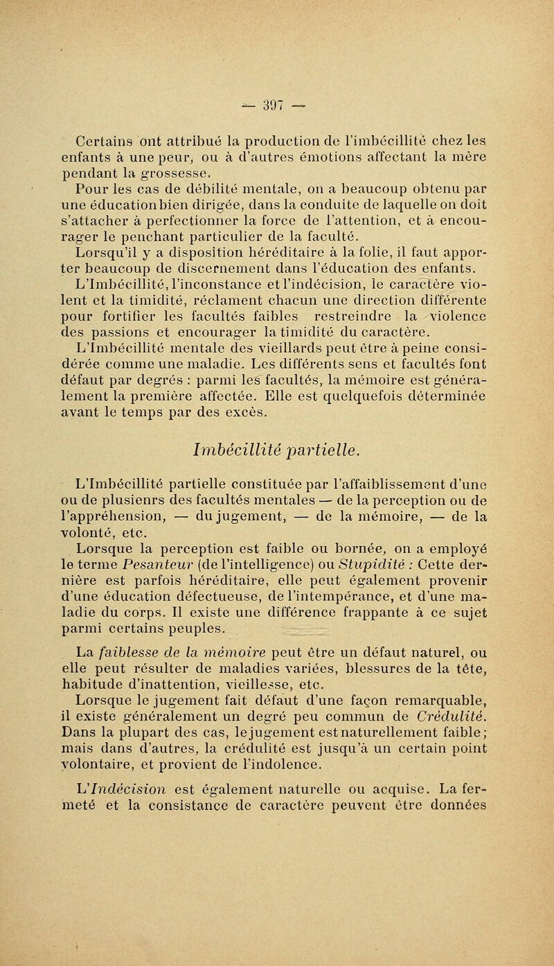 Certains ont attribué la production de l'imbécillité chez les enfants à une peur, ou à d'autres émotions affectant la mère pendant la grossesse. Pour les cas de débilité mentale, on a beaucoup obtenu par une éducation bien dirigée, dans la conduite de laquelle on doit s'attacher à perfectionner la force de l'attention, et à encou- rager le penchant particulier de la faculté. Lorsqu'il y a disposition héréditaire à la folie, il faut appor- ter beaucoup de discernement dans l'éducation des enfants. L'Imbécillité, l'inconstance et l'indécision, le caractère vio- lent et la timidité, réclament chacun une direction différente pour fortifier les facultés faibles restreindre la violence des passions et encourager la timidité du caractère. L'Imbécillité mentale des vieillards peut être à peine consi- dérée comme une maladie. Les différents sens et facultés font défaut par degrés : parmi les facultés, la mémoire est généra- lement la première affectée. Elle est quelquefois déterminée avant le temps par des excès. Imbécillité partielle. L'Imbécillité partielle constituée par l'affaiblissement d'une ou de plusieurs des facultés mentales — de la perception ou de l'appréhension, — du jugement, — de la mémoire, — de la volonté, etc. Lorsque la perception est faible ou bornée, on a employé le terme Pesanteur (de l'intelligence) ou Stupidité : Cette der- nière est parfois héréditaire, elle peut également provenir d'une éducation défectueuse, de l'intempérance, et d'une ma- ladie du corps. Il existe une différence frappante à ce sujet parmi certains peuples. La faiblesse de la mémoire peut être un défaut naturel, ou elle peut résulter de maladies variées, blessures de la tête, habitude d'inattention, vieille.-se, etc. Lorsque le jugement fait défaut d'une façon remarquable, il existe généralement un degré peu commun de Crédulité. Dans la plupart des cas, le jugement est naturellement faible; mais dans d'autres, la crédulité est jusqu'à un certain point volontaire, et provient de l'indolence. h'Indécision est également naturelle ou acquise. La fer- meté et la consistance de caractère peuvent être données