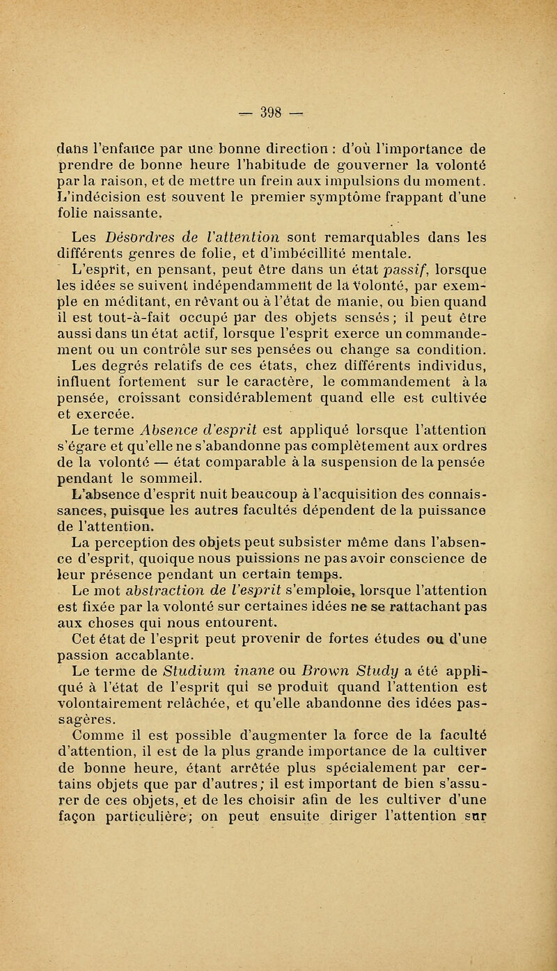 dans l'enfance par une bonne direction : d'où l'importance de prendre de bonne heure l'habitude de gouverner la volonté par la raison, et de mettre un frein aux impulsions du moment. L'indécision est souvent le premier symptôme frappant d'une folie naissante. Les Désordres de l'attention sont remarquables dans les différents genres de folie, et d'imbécillité mentale. L'esprit, en pensant, peut être daiis un état passif, lorsque les idées se suivent indépendamment de la Volonté, par exem- ple en méditant, en rêvant ou à l'état de manie, ou bien quand il est tout-à-fait occupé par des objets sensés; il peut être aussi dans Un état actif, lorsque l'esprit exerce un commande- ment ou un contrôle sur ses pensées ou change sa condition. Les degrés relatifs de ces états, chez différents individus, influent fortement sur le caractère, le commandement à la pensée, croissant considérablement quand elle est cultivée et exercée. Le terme Absence d'esprit est appliqué lorsque l'attention s'égare et qu'elle ne s'abandonne pas complètement aux ordres de la volonté — état comparable à la suspension de la pensée pendant le sommeil. L'absence d'esprit nuit beaucoup à l'acquisition des connais- sances, puisque les autres facultés dépendent de la puissance de l'attention. La perception des objets peut subsister même dans l'absen- ce d'esprit, quoique nous puissions ne pas avoir conscience de leur présence pendant un certain temps. Le mot abstraction de l'esprit s'emploie, lorsque l'attention est fixée par la volonté sur certaines idées ne se rattachant pas aux choses qui nous entourent. Cet état de l'esprit peut provenir de fortes études ou d'une passion accablante. Le terme de Studium inane ou Brown Study a été appli- qué à l'état de l'esprit qui se produit quand l'attention est volontairement relâchée, et qu'elle abandonne des idées pas- sagères. Comme il est possible d'augmenter la force de la faculté d'attention, il est de la plus grande importance de la cultiver de bonne heure, étant arrêtée plus spécialement par cer- tains objets que par d'autres; il est important de bien s'assu- rer de ces objets, et de les choisir afin de les cultiver d'une façon particulière; on peut ensuite diriger l'attention sur