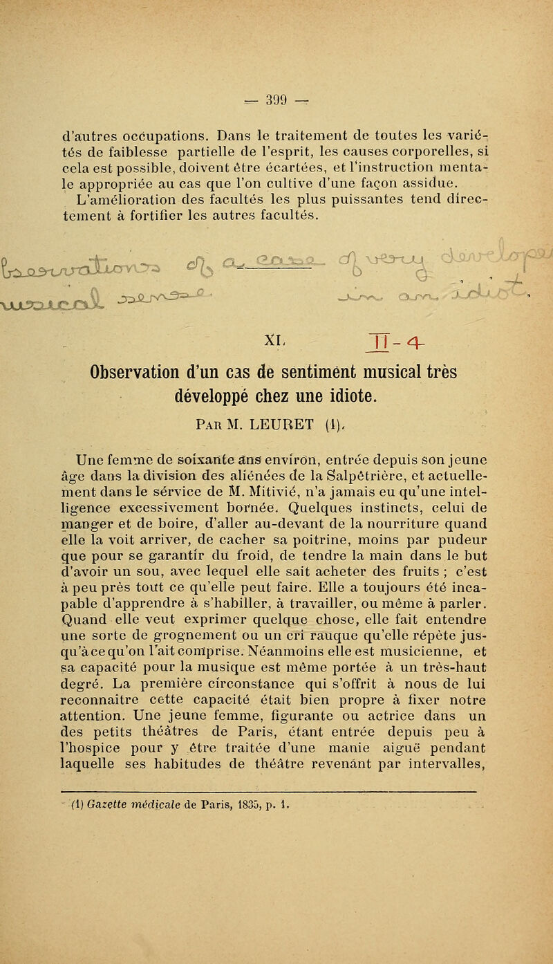 d'autres occupations. Dans le traitement de toutes les vari<5- tés de faiblesse partielle de l'esprit, les causes corporelles, si cela est possible, doivent être écartées, et l'instruction menta- le appropriée au cas que l'on cultive d'une façon assidue. L'amélioration des facultés les plus puissantes tend direc- tement à fortifier les autres facultés. ç^^^^^^^^^^^^j^^ ^ a.^^^^ ^-^^. ^'^^^ XL TT-^ Observation d'un cas dé sentiment musical très développé chez une idiote. Par m. LEURET (1)< Une femme de soixante ans environ, entrée depuis son jeune âge dans la division des aliénées de la Salpôtrière, et actuelle- ment dans le service de M. Mitivié, n'a jamais eu qu'une intel- ligence excessivement bornée. Quelques instincts, celui de manger et de boire, d'aller au-devant de la nourriture quand elle la voit arriver, de cacher sa poitrine, moins par pudeur que pour se garantir du froid, de tendre la main dans le but d'avoir un sou, avec lequel elle sait acheter des fruits ; c'est à peu près tout ce qu'elle peut faire. Elle a toujours été inca- pable d'apprendre à s'habiller, à travailler, ou même à parler. Quand elle veut exprimer quelque chose, elle fait entendre une sorte de grognement ou un cri rauque qu'elle répète jus- qu'à ce qu'on Tait comprise. Néanmoins elle est musicienne, et sa capacité pour la musique est même portée à un très-haut degré. La première circonstance qui s'offrit à nous de lui reconnaître cette capacité était bien propre à fixer notre attention. Une jeune femme, figurante ou actrice dans un des petits théâtres de Paris, étant entrée depuis peu à l'hospice pour y être traitée d'une manie aiguë pendant laquelle ses habitudes de théâtre revenant par intervalles, - (1) Gazette médicale de Paris, 1835, p. 1.