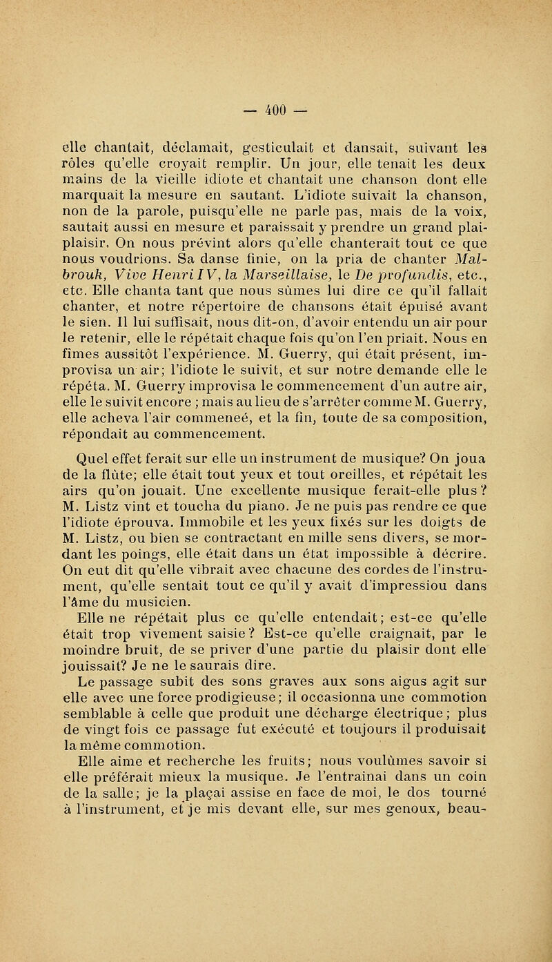 elle chantait, déclamait, gesticulait et dansait, suivant les rôles qu'elle croyait remplir. Un jour, elle tenait les deux mains de la vieille idiote et chantait une chanson dont elle marquait la mesure en sautant. L'idiote suivait la chanson, non de la parole, puisqu'elle ne parle pas, mais de la voix, sautait aussi en mesure et paraissait y prendre un grand plai- plaisir. On nous prévint alors qu'elle chanterait tout ce que nous voudrions. Sa danse finie, on la pria de chanter Mal- brouk, Vive Henri IV, la Marseillaise, le De pvofundis, etc., etc. Elle chanta tant que nous sûmes lui dire ce qu'il fallait chanter, et notre répertoire de chansons était épuisé avant le sien. Il lui suffisait, nous dit-on, d'avoir entendu un air pour le retenir, elle le répétait chaque fois qu'on l'en priait. Nous en fîmes aussitôt l'expérience. M. Guerry, qui était présent, im- provisa un air; l'idiote le suivit, et sur notre demande elle le répéta. M. Guerry improvisa le commencement d'un autre air, elle le suivit encore ; mais au lieu de s'arrêter comme M. Guerry, elle acheva l'air commencé, et la fin, toute de sa composition, répondait au commencement. Quel effet ferait sur elle un instrument de musique? On joua de la flûte; elle était tout yeux et tout oreilles, et répétait les airs qu'on jouait. Une excellente musique ferait-elle plus? M. Listz vint et toucha du piano. Je ne puis pas rendre ce que l'idiote éprouva. Immobile et les yeux fixés sur les doigts de M. Listz, ou bien se contractant en mille sens divers, se mor- dant les poings, elle était dans un état impossible à décrire. On eut dit qu'elle vibrait avec chacune des cordes de l'instru- ment, qu'elle sentait tout ce qu'il y avait d'impression dans l'âme du musicien. Elle ne répétait plus ce qu'elle entendait ; est-ce qu'elle était trop vivement saisie? Est-ce qu'elle craignait, par le moindre bruit, de se priver d'une partie du plaisir dont elle jouissait? Je ne le saurais dire. Le passage subit des sons graves aux sons aigus agit sur elle avec une force prodigieuse; il occasionna une commotion semblable à celle que produit une décharge électrique ; plus de vingt fois ce passage fut exécuté et toujours il produisait la même commotion. Elle aime et recherche les fruits; nous voulûmes savoir si elle préférait mieux la musique. Je l'entrainai dans un coin de la salle; je la plaçai assise en face de moi, le dos tourné à l'instrument, et je mis devant elle, sur mes genoux, beau-