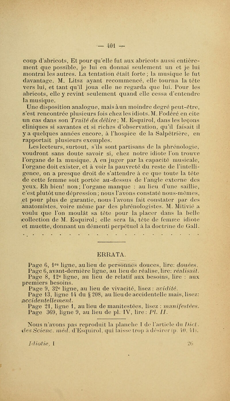 coup d'abricots, Et pour qu'elle fut aux abricots aussi entière- ment que possible, je lui en donnai seulement un et je lui montrai les autres. La tentation était forte ; la musique le fut davantage. M. Litsz ayant recommencé, elle tourna la tête vers lui, et tant qu'il joua elle ne regarda que lui. Pour les abricots, elle y revint seulement quand elle cessa d'entendre la musique. Une disposition analogue, mais à un moindre degré peut-être, s'est rencontrée plusieurs fois chez les idiots. M. Fodéré en cite un cas dans son Traité du délire; M. Esquirol, dans les leçons cliniques si savantes et si riches d'observation, qu'il faisait il y a quelques années encore, à l'hospice de la Salpétrière, en rapportait plusieurs exemples. Les lecteurs, surtout, s'ils sont partisans de la phrénologie, voudront sans doute savoir si, chez notre idiote l'on trouve l'organe de la musique. A en juger par la capacité musicale, l'organe doit exister, et à voir la pauvreté du reste de l'intelli- gence, on a presque droit de s'attendre à ce que toute la tête de cette femme soit portée au-dessus de l'angle externe des yeux. Eh bien! non; l'organe manque : au lieu d'une saillie, c'est plutôt une dépression ; nous l'avons constaté nous-mêmes, et pour plus de garantie, nous l'avons fait constater par des anatomistes. voire même par des plirénologistes. M. Mitivié a voulu que l'on moulât sa tête pour la placer dans la belle (Collection de M. Esquirol; elle sera là, tête de femme idiote et muette, donnant un démenti perpétuel à la doctrine de Gall. ERRATA. Page 6, 1''^ ligne, au lieu de personnes douces, lire: douées. Page 6, avant-dernière ligne, au lieu de réalise, lire: réalisait. Page 8, 12« ligne, au lieu de relatif aux besoins, lire : aux premiers besoins. Page 9, 32<= ligne, au lieu de vivacité, lisez : avidité. Page 13, ligne 14 du §208, au lieu de accidentelle mais, lisez: ■accidentellement. Page 21, ligne 1, au lieu de manifestées, lisez : manifestées. Page 369, hgne 9, au lieu de pi. IV, lire : PL II. Nous n'avons pas reproduit la planche I de l'ai'ticU' du Dicl. desScienc. méd. d'Esquirol, qui laisse trop à désiroi- (p ili 'i i i. Idiotie. I 20