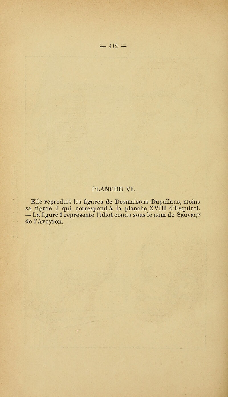 PLANCHE VI. Elle reproduit les figures de Desmaisons-Dupallans, moins sa figure 3 qui correspond à la planche XVIII d^EsquiroL — La figure 1 représente l'idiot connu sous le nom de Sauvage' de l'Aveyron.