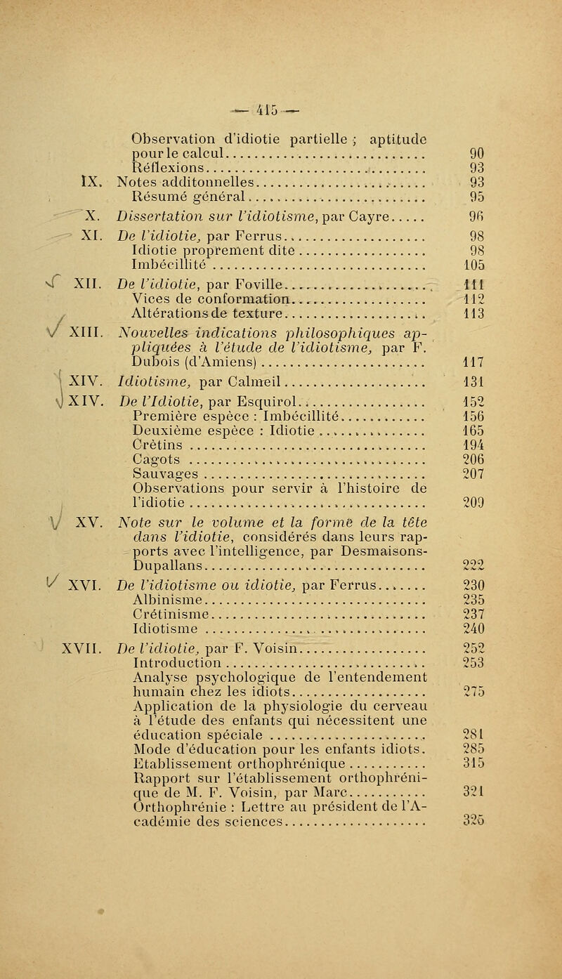 ^/ Observation d'idiotie partielle ; aptitude pour le calcul 90 Réflexions 93 IX. Notes additonnelles .- 93 Résumé général 95 X. Dissertation siu- l'idiotisme, par Cayre 9fi XI. De l'idiotie^ par Ferrus 98 Idiotie proprement dite 98 Imbécillité 105 vT XII. De ridioh'e, par Foville...,.. 111 Vices de conformation.., 112 Altérations de texture ^. 113 XIII. Nouvelles indications philosophiques ap- pliquées à l'étude de l'idiotisme, par F. Dubois (d'Amiens) 117 'XIV. Idiotisme, par Calmeil 131 \)XIV. De r/diofie, par EsquiroL. 152 Première espèce : Imbécillité 156 Deuxième espèce : Idiotie 165 Crétins 194 Cagots 206 Sauvages 207 Observations pour servir à l'histoire de j l'idiotie 209 V XV. Note sur le volume et la forme de la tête dans l'idiotie, considérés dans leurs rap- ports avec l'intelligence, par Desmaisons- Dupallans 222 ^ XVI. De l'idiotisme ou idiotie, par Ferrus... 230 Albinisme 235 Crétinisme 237 Idiotisme 240 ' XVII. De l'idiotie, par F. Voisin 252 Introduction 253 Analyse psychologique de l'entendement humain chez les idiots 275 Application de la physiologie du cerveau à l'étude des enfants qui nécessitent une éducation spéciale 281 Mode d'éducation pour les enfants idiots. 285 Etablissement orthophrénique 315 Rapport sur l'établissement orthophréni- que de M. F. Voisin, par Marc 321 Orthophrénie : Lettre au président de l'A- cadémie des sciences 325