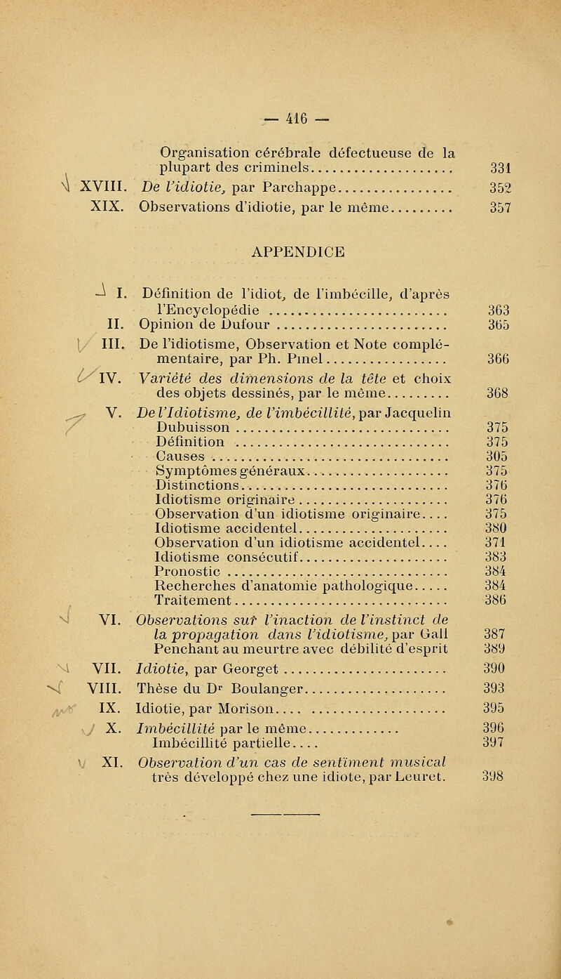 Organisation cérébrale défectueuse de la plupart des criminels 331 M XVIII. De ridioiie, par Parchappe 352 XIX. Observations d'idiotie, par le même 357 APPENDICE -j I. Définition de l'idiot^ de l'imbécille, d'après l'Encyclopédie 363 IL Opinion de Dufour 365 1/ III. De l'idiotisme, Observation et Note complé- mentaire, par Ph. Pmel 366 (y IV. Variété des dimensions de la tête et choix des objets dessinés, par le même 368 ^^ V. De VIdiotismej, de Vim.bécillité,Y>3i,r 3acquelin / Dubuisson 375 Définition 375 Causes 305 Symptômes généraux 375 Distinctions 376 Idiotisme originaire 376 Observation d'un idiotisme originaire 375 Idiotisme accidentel 380 Observation d'un idiotisme accidentel.... 371 Idiotisme consécutif 383 Pronostic 384 Recherches d'anatomie patliologique 384 . Traitement 386 ■^ VI. Observations sut l'inaction de l'instinct de la propagation dans l'idiotisme^ par Gall 387 Penchant au meurtre avec débilité d'esprit 389 M VII. Idiotie, par Georget 390 \f VIII. Thèse du Dr Boulanger 393 ^; IX. Idiotie, par Morison 395 >y X. Ivibécillité par le même 396 Imbécillité partielle 397 y XI. Observation d'un cas de senthnent musical très développé chez une idiote, par Leuret. 398