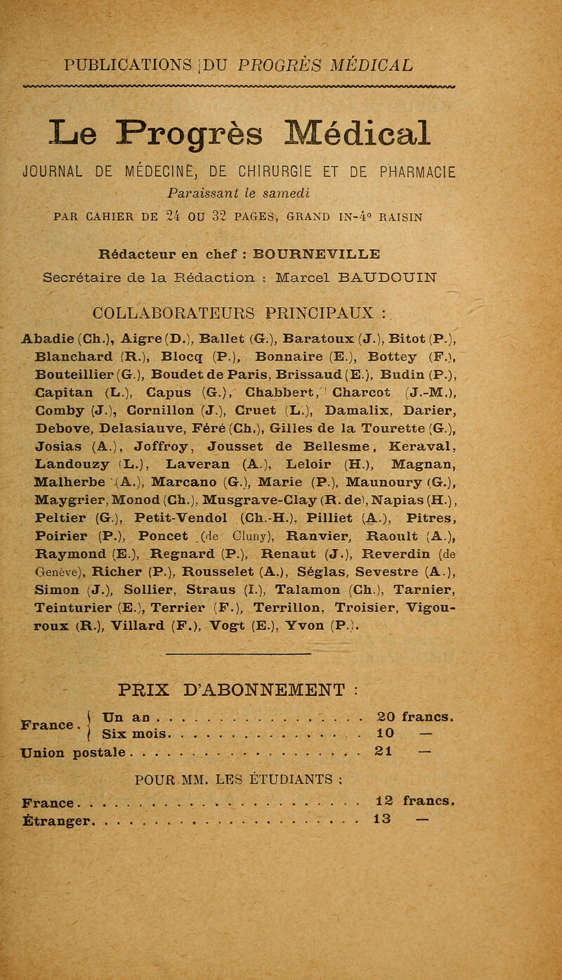 PUBLICATIONS jDU PROGRÈS MEDICAL Le Progrès Médical JOURNAL DE MÉDECINE, DE CHIRURGIE ET DE PHARMACIE Paraissant le samedi PAR CAHIER DE 24 OU 32 PA&ES, GRAND IN-4o RAISIN Rédacteur en chef : BOURNEVILLE Secrétaire de la Rédaction -. Marcel BAUDOUIN COLLABORATEURS PRINCIPAUX :. Abadie (Ch.), Aigre (D.), Ballet (G.), Baratoux (J.), Bitot (P.), Blanchard (R.), Blocq (P.), Bonnaire (E.), Bottey (F.), Bouteillier(G.), Boudet de Paris, Brissaud(E.), Budin (P.), Capitan (L.), Capus (G.), Chabbert, ' Charcot (J.-M.), Gomby (J.), Cornillon (J.), Gruet (L.), Damalix, Darier, Debove, Delasiauve, Péré(Ch.), Gilles de la Tourette (G.), Josias (A.), Joffroy, Jousset de Bellesme, Keraval, Landouzy (L.)) Laveran (A.), Leloir (H.), Magnan, Malherbe (A.), Marcano (G.), Marie (P.), Maunoury (G.), Maygrier, Monod (Ch.), Musgrave-Clay (R. de), Napias (H.), Peltier (G.), Petit-Vendol (Ch.-H.). Pilliet (A.), Pitres, Poirier (P.), Poncet (de Cluny), Ranvier, Raoïilt (A.), Raymond (E.), Regnard (P.), Renaut (J.), Reverdin (de Genève), Richer (P.), Rousselet (A.), Séglas, Sevestre (A.), Simon (J,), Sollier, Straus (I.), Talamon (Ch.), Tarnier, Teinturier (E.), Terrier (F.), Terrillon, Troisier, Vigou- reux (R.), Villard (P.), Vogt (E.), Yvon (P.). PRIX D'ABONNEMENT ( TT France. Un an 20 francs. Six mois 10 — Union postale 21 — POUR MM. LES ÉTUDIANTS : France 12 francs.