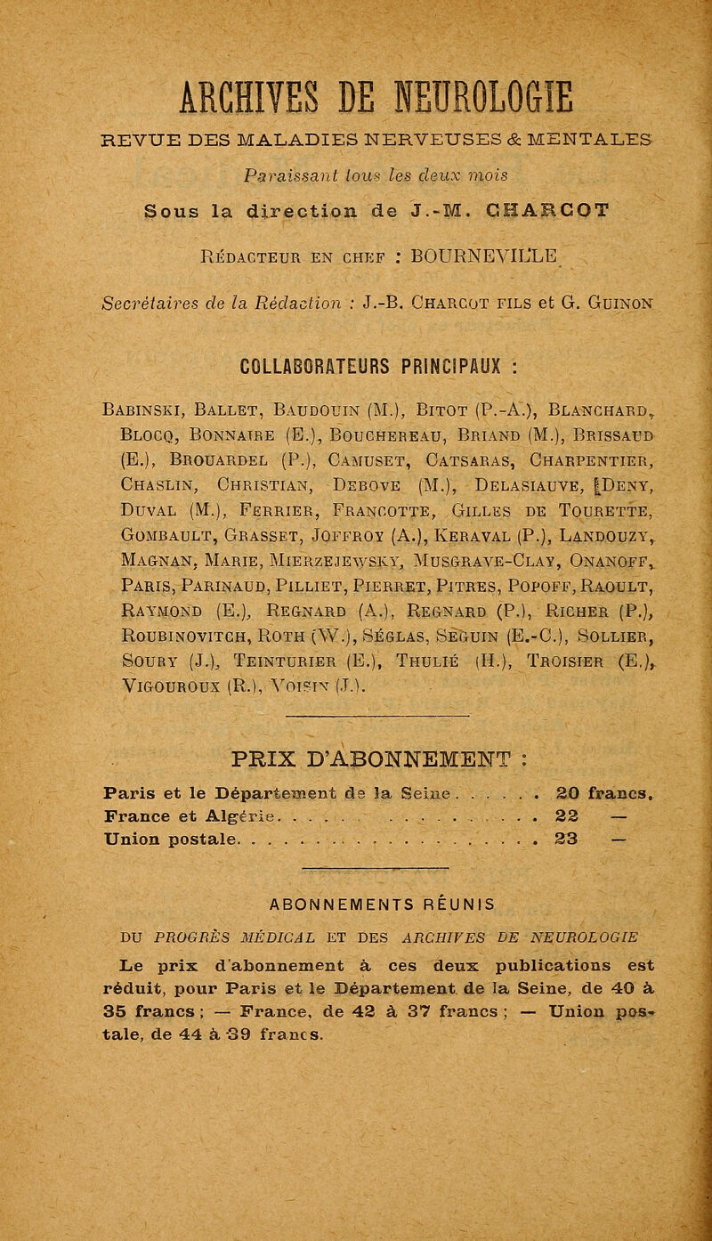 ARCHIVES DE NEUROLOGIE REVUE DES MALADIES NERVEUSES & MENTALES Paraissant lous les deux mois Sous la direction de J.-M. GHABCOT RÉDACTEUR EN CHEF : BOURNEVIL'LE Secrétaires de la Rédaction : J.-B. Charcot fils et G. Guinon COLLABORUTEURS PRINCIPAUX : Babinski, Ballet, Baudouin (M.), Bitot (P.-A.), Blanchard^ Blocq, Bonnaire (E,), Bouchereau, Briand (M.), Brissaud (E.), Brouardel (P.), Camuset, Oatsaras, Charpentier, Chaslin, Christian, Debove (M.), Delasiauve, |Deny, DuvAL (M.), Ferrier, Francotte, Gilles de Tourette, GoMBAULT, Grasset, Joffroy (A.), Keraval (P.), Landouzy, Ma&nan, Marie, Mierzejewsky, MusCtRAVE-Clay, Onanofp^ Paris, Parinaud, Pilliet, Pierret, Pitres, Popoff, Raoult, Raymond (E.), Regnard (A.), Regnard (P.), Richer (P.), ROUBINOVITCH, ROTH (W.), SÉGLAS, SÉGUIN (E.-C), SOLLIEB, SouRY (J.)^ Teinturier (E.), Thulié (H.), Troisier (E,)^ Vigouroux (R.), Voist\^ (J.). PRIX D'ABONNEMENT : Paris et le Départetnent de la Seine 20 francs, France et Algérie 22 — Union postale. 23 — ABONNEMENTS REUNIS DU PROGEÈS MÉDICAL ET DES ARCHIVES DE NEUROLOGIE Le prix d'abonnement à ces deux publications est réduit, pour Paris et le Département de îa Seine, de 40 à, 35 francs ; — France, de 42 à 37 francs ; — Union pos-