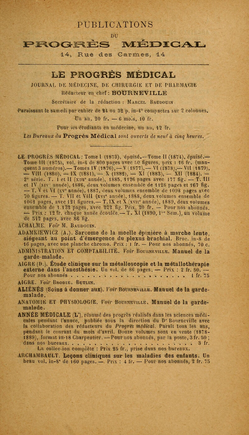 PUBLICATIONS DU 14, Rue des Carmes, 14 LE PROGRÈS MÉDICAL JOURNAL DE MÉDECINE, DE CHIRURGIE ET DE PHARMACIE Rédacteur en chef: BOURNEVILLE Secrétaire de la rédaction : Marcel Baudouin Paraissant le samedi par cahier de Î4 ou 32 p. in-4° compactes sur 2 colonnes, ^In an, 20 fr. — 6 mois, 10 fr. Pour les étudiants en médecin*, un an, i2 fr. Les Biireatix du Progrès Médical sont ouverts de neuf à cinq heures. LE PROGRÈS MÉDICAL: Tome I (1873), épuisé.—Tome II (1874), épuisé.— Tome 111 (1875), vol. in-4 de 800 pages avec f.O figures, prix : 16 fr. (man- quent 3 numéros).—Tomes IV (1876),—V (1877),—VI (1878J,—Vil (1879J, — VHI (1880), — IX (1881), —,X (ISS'i), — XI (1883), — XII (1884). - 2° série. T. I et II (xiii* année), 1885, M26 pages avec 177 fig. — T. III et IV (.xiv année), 1886, deux volumes ensemble de 1128 pages et 167 fig. — T. V et VI (sv^ année), 1887, deux volumes ensemble de 1098 pages avec 70 figures. — T. VII et VIII (xvi' année), 1888, deux volumes ensemble de 1062 pages, avec 121 figures.— T. IX et X (xvn'' année), 1889, deux volumes ensemble de 1.132 pages, avec 22-2 fig. Prix, 20 fr. — Pour nos abonnés. ^— Prix ; 12 fr. chaque année écoulée.—T. XI (1890, 1'° Sem.),un volume de 542 pages, avec 86 fig. ACHALME. Voir M. Baudouin. ADAMKIEWICZ (A.]. Sarcome de la moelle épinière à marche lente, siégeant au point d'émergence du plexus brachial. Broc, in-8 de 16 pages, avec une planche chromo. Prix : l fr. — Pour nos abonnés, 70 c. ADMINISTRATION ET COMPTABILITÉ. Voir Bourneville. Manuel de la garde-malade. AIGRE (D.). Étude clinique sur la métalloscopie et la métallothérapie externe dans l'anesthésie. Un vol. de 86 pages. — Prix : 2 fr. 50. — Pour nos abonnés 1 fr. 75 AIGRE. Voir Brodie, Butlin. ALIÉNÉS (Soins à donner aux). Voir Bourneville. Manuel de là garde- malade, ANATOMIE ET PHYSIOLOGIE. Voir Bourneville. Manuel de la garde- malade. ANNÉE MÉDICALE (L'), résumé des progrès réalisés dans les sciences médi- cales pendant l'année, publiée sous la direction du D^ Bourneville avec la collaboration des rédacteurs du Progrès médical. Paraît tous les ans, pendant le courant du mois d'avril. Douze volumes sont en vente (1878- 1889), format )n-l8 Charpentier. — Pour nos abonnés, par la poste, 3 fr. 50 ; dans nos bureaux 3 fr. La collée.ion complète : Prix 25 fr., prise dans nos bureaux. ARCHAMBAULT. Leçons cliniques sur les maladies des enfants. Un