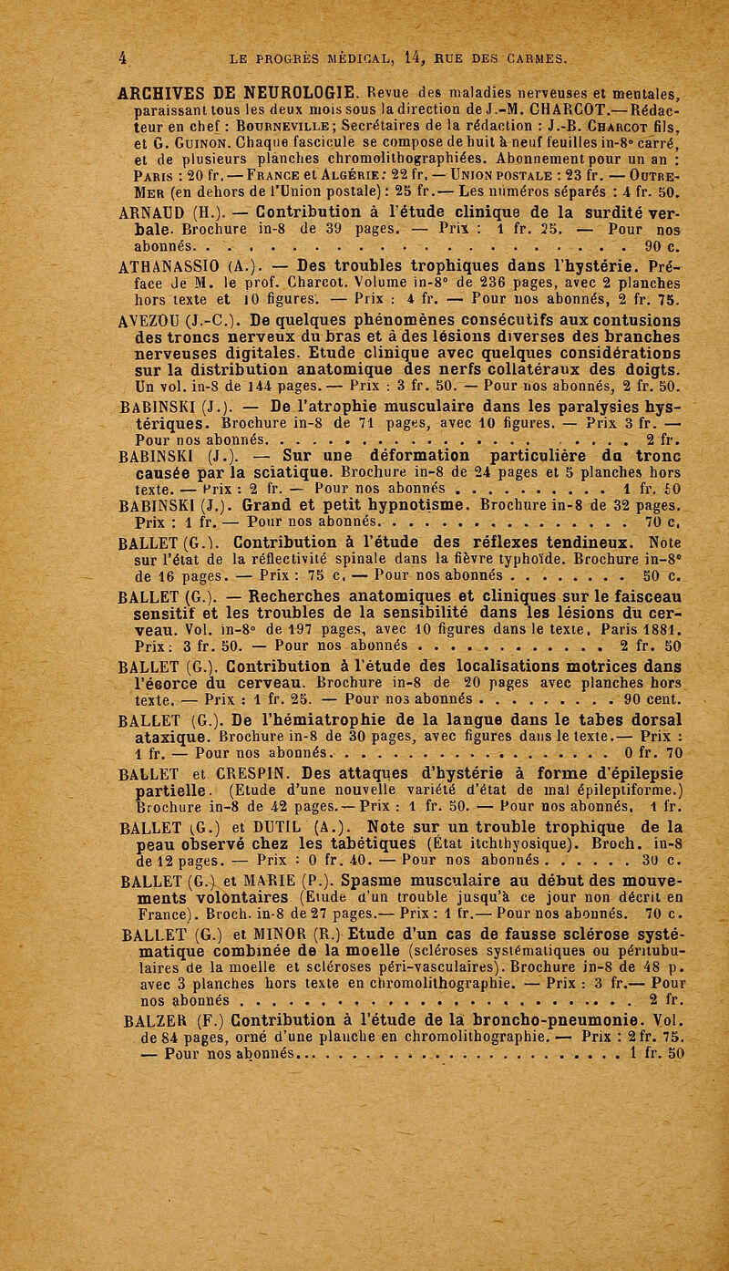 ARCHIVES DE NEUROLOGIE. Revue des maladies nerveuses et mentales, paraissant tous les deux mois sous la direction de J.-M. CH ARCOT.^—Rédac- teur en chef : Botjbneville ; Secrétaires de la rédaction : J.-B. Charcot fils, et G. GuiNON. Ciiaqiie fascicule se compose de huit k neuf feuilles in-8<> Carré, et de plusieurs planches chromolilhographiées. Abonnement pour un an : Paris : 20 fr. — France et Algérie: 22 fr,— Union postale : 23 fr. —Ghtre- Mer (en dehors de l'Union postale) : 25 fr.— Les numéros séparés : A fr. 50. ARNAUD (H.). — Contribution à l'étude clinique de la surdité ver- bale- Brochure in-8 de 39 pages. — Prii : 1 fr. 25. — Pour nos abonnés. . 90 c. ATHANASSIO (A.). — Des troubles trophiques dans l'hystérie. Pré- face de M. le prof. Charcot. Volume in-8° de 236 pages, avec 2 planches hors texte et lO figures. — Prix : 4 fr. — Pour nos abonnés, 2 fr. 75. AVEZOU (J.-C). De quelques phénomènes consécutifs aux contusions des troncs nerveux du bras et à des lésions diverses des branches nerveuses digitales. Etude clinique avec quelques considérations sur la distribution anatomique des nerfs collatéraux des doigts. Un vol. in-8 de 144 pages.— Prix : 3 fr. 50. — Pour nos abonnés, 2 fr. 50. BaBUSSKI (J.). — De l'atrophie musculaire dans les paralysies hys- tériques. Brochure in-8 de 71 pages, avec 10 figures. — Prix 3 fr. — Pour nos abonnés . 2 fr. BABINSKI (J.). — Sur une déformation particulière da tronc causée par la sciatique. Brochure in-8 de 24 pages et 5 planches hors texte. — Prix : 2 fr. — Pour nos abonnés 1 fr. £0 BABINSKI (J.). Grand et petit hypnotisme. Brochure in-8 de 32 pages. Prix : 1 fr. — Pour nos abonnés 70 c, BALLET (G.I. Contribution à l'étude des réflexes tendineux. Note sur l'état de la réflectivité spinale dans la fièvre typhoïde. Brochure in-8' de 16 pages. — Prix : 75 c. — Pour nos abonnés 50 c. BALLET (G.). — Recherches anatomiques et cliniques sur le faisceau sensitif et les troubles de la sensibilité dans les lésions du cer- veau. Vol. in-S de 197 pages, avec 10 figures dans le texte. Paris 1881. Prix: 3 fr. 50. — Pour nos abonnés 2 fr. 50 BALLET (G.). Contribution à l'étude des localisations motrices dans l'écorce du cerveau. Brochure in-8 de 20 pages avec planches hors texte. — Prix. : 1 fr. 25. — Pour nos abonnés 90 cent. BALLET (G.). De l'hémiatrophie de la langue dans le tabès dorsal ataxique. Brochure in-8 de 30 pages, avec figures dans le texte.— Prix : 1 fr. — Pour nos abonnés 0 fr. 70 BALLET et CRESPIN. Des attaques d'hystérie à forme d'épilepsie partielle. (Etude d'une nouvelle variété d'état de mal épileptiforme.) Brochure in-8 de 42 pages. — Prix : l fr. 50. — Pour nos abonnés, l fr. BALLET {G.) et DUTIL (A.). Note sur un trouble trophique de la peau observé chez les tabétiques (État itchthyosique). Broch. in-8 de 12 pages. — Prix : 0 fr. 40.—Pour nos abonnés 30 c. BALLET (G.) et MARIE (P.). Spasme musculaire au début des mouve- ments volontaires (Etude d'un trouble jusqu'à ce jour non décrit en France). Broch. in-8 de27 pages.— Prix: 1 fr.— Pour nos abonnés. 70 c. BALLET (G.) et MINOR (R.) Etude d'un cas de fausse sclérose systé- matique combinée de la moelle (scléroses systématiques ou péritubu- laires de la moelle et scléroses péri-vasculaires). Brochure in-8 de 48 p. avec 3 planches hors texte en chromolithographie. — Prix : 3 fr.— Pour nos abonnés 2 fr. BALZER (F.) Contribution à l'étude de la broncho-pneumonie. V.ol. de 84 pages, orné d'une planche en chromolithographie. — Prix : 2fr. 75. — Pour nos abonnés 1 fr. 50