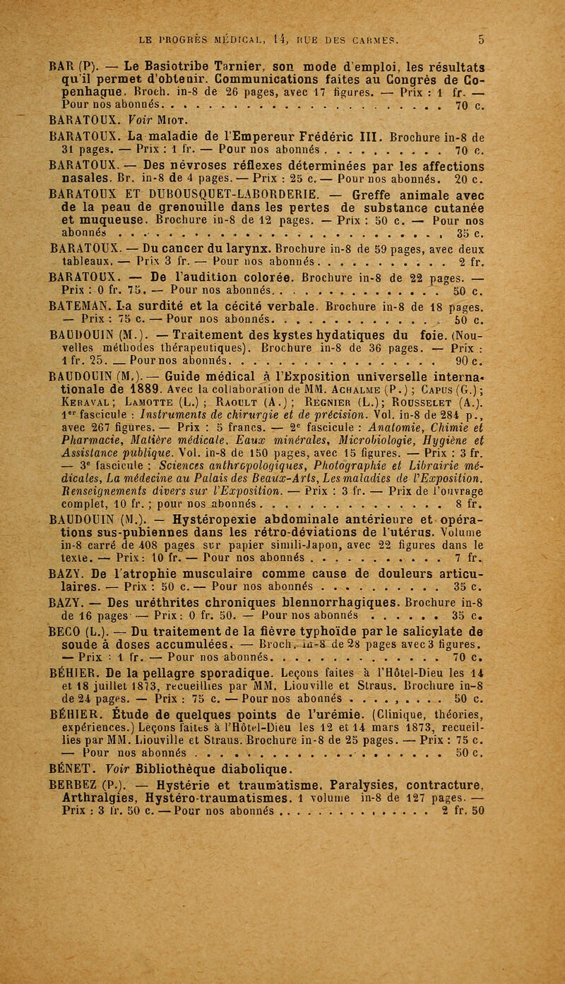 BAR (P). — Le Basiotribe Tarnier, son mode d'emploi, les résultats qu'il permet d'obtenir. Communications faites au Congrès de Co- penhague. Broch. in-8 de 26 pages, avec 17 figures. — Prix : 1 fr. — Pour nos abonnés 70 c. BARATOUX. Voir Miot. BARATOUX. La maladie de l'Empereur Frédéric III. Brochure in-8 de 31 pages. — Prix : 1 fr. — Pour nos abonnés 70 c. BARATOUX. — Des névroses réflexes déterminées par les affections nasales. Br. in-8 de 4 pages. — Prix : 25 c,— Pour nos abonnés. 20 c. BARATOUX ET DUBOUSQUET-LABORDERIE. — Greffe animale avec de la peau de grenouille dans les pertes de substance cutanée et muqueuse. Brochure in-8 de 12 pages. — Prix : 50 c. — Pour nos abonnés . . .• , 35 c. BARATOUX. — Du cancer du larynx. Brochure in-8 de 59 pages, avec deux tableaux. — Prix 3 fr. — Pour nos abonnés 2 fr. BARATOUX. — De l'audition colorée. Brochure in-8 de 22 pages. — Prix : 0 fr. 75. — Pour nos abonnés 50 c, BATEMAN. La surdité et la cécité verbale. Brochure in-8 de 18 pages. — Prix: 75c. — Pour nos abonnés 50 c. BAUDOUIN (M.). — Traitement des kystes hydatiques du foie. (Nou- velles méthodes thérapeutiques). Brochure in-8 de 36 pages. — Prix : Ifr. 25. Pournos abonnés 90c. BAUDOUIN (M,).— Guide médical à l'iixposition universelle interna* tionale de 1889. Avec la collaboration de MM. Achalme (P . ) ; Capus (G.) ; Keraval; Lamotte (L.) ; Raoult (A.); Régnier (L.); Rousselet (A.). 1 fascicule : Instruments de chirurgie et de précision. Vol. in-8 de 284 p., avec 267 figures. — Prix : 5 francs. — 2' fascicule : Anatomie, Chimie et Pharmacie, Matière médicale. Eaux minérales. Microbiologie, Hygiène et Assistance publique. Vol. in-8 de 150 pages, avec 15 figures. — Prix : 3 fr. — 3' fascicule : Sciences anthropologiques, Photographie et Librairie mé- dicales, La médecine au Palais des Beaux-Arts, Les maladies de P Exposition. Benseignements divers sur l'Exposition. — Prix : 3 fr. — Prix de l'ouvrage complet, 10 fr. ; pour nos abonnés 8 fr. BAUDOUIN (M,). — Hystéropexie abdominale antérieure et opéra- tions sus-pubiennes dans les rétro-déviations de l'utérus. Volume in-8 carré de 408 pages sur papier simili-Japon, avec 22 figui-'cs dans le lexle. — Prix: 10 fr. — Pour nos abonnés 7 fr. BAZY. De l'atrophie musculaire comme cause de douleurs articu- laires. — Prix : 50 c.— Pour nos abonnés 35 c. BAZY. — Des uréthrites chroniques blennorrhagiques. Brochure in-8 de 16 pages — Prix: 0 fr. 50. — Pour nos abonnés 35 c. BECO (L.). — Du traitement de la fièvre typhoïde parle salicylate de soude à doses accumulées. — Broch. in-S de 28 pages avec 3 figures. — Prix ■• 1 fr. — Pour nos abonnés 70 c. BÉHIEB. De la pellagre sporadique. Leçons faites à l'Hôtel-Dieu les 14 et 18 juillet 1873, recueillies par MM. Liouville et Straus. Brochure in-8 de 24 pages. — Prix : 75 c. —Pournos abonnés ......... 50 c. BÉHIER. Étude de quelques points de l'urémie. (Clinique, théories, expériences.) Leçons îaitts à l'Hôtel-Dieu les 12 et 14 mars 1873, recueil- lies par MM. Liouville et Straus. Brochure in-8 de 25 pages. — Prix : 75 c. — Pour nos abonnés 50 c. BENET. Voir Bibliothèque diabolique. BERBEZ (P.). — Hystérie et traumatisme. Paralysies, contracture, Arthralgies, Hystéro-traumatismes. 1 volume in-8 de 127 pages.— Prix : 3 Ir. 50 c. — Pour nos abonnés 2 fr. 50