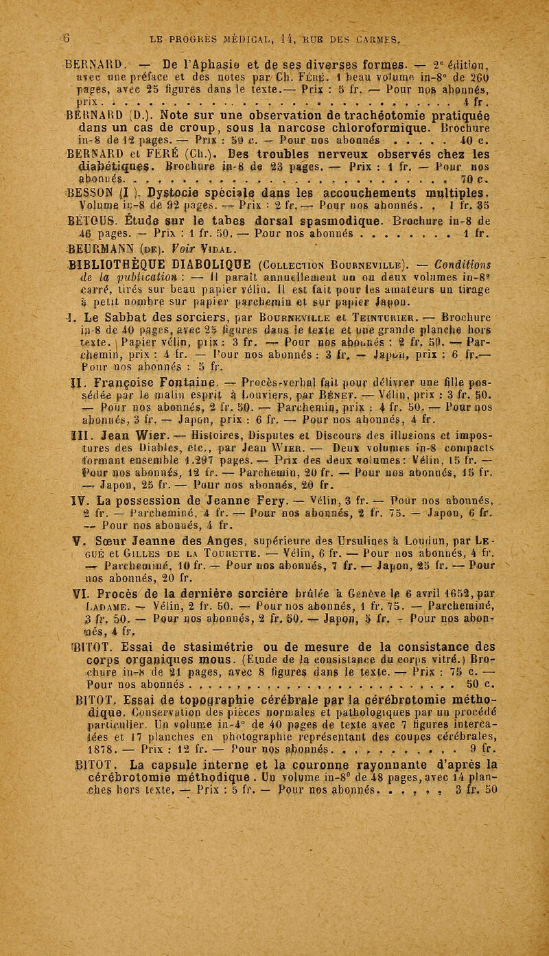 BERNARD. — De l'Aphasio et de ses diverses formes. — 2° éiljtioii, avec une préface et des notes par Ch. Féré. 1 beau volume in-8° de 260 pages, avec 25 figures dans le texte.— Prix : 5 fr. ■— Pour nos abonnés, prix 4 fr. BERNARD (D.). Note sur une observation de trachéotomie pratiquée dans un cas de croup, sous la narcose chloroformique. Brochure in-8 de 12 pages. — Prix : S(i c. — Pour nos abonnés 40 e. BERNARD et FÉRÉ (Ch.). Des troubles nerveux observés chez les diabétiques. Brochure jp-g d« 23 pages. — Prix : l fr. — Pour nos abonnés 70 c. BESSON (I ). Dystocie spéciale dans les accouchements multiples. Volume it;-8 d* 92 j)ages. — Prix : 2 fr. — Pour «os abonnés. . l fr. 35 BÉTOUS. Étude sor le tabès dorsal spasmodique. Brochure iu-8 de 46 pages. — Prix : 1 fr. 50. — Pûur nos abonnés 1 fr. :BEl]PLMAP!iN (de). Voir Vidal. .BIBLIOTHÈQUE DIABOLIQUE (Collection Bodrneville). — Conditions de la publication : — 11 paraît annuelleuient un ou deux volumes in-S carré, tirés sur beau papier vélin. Il est fait pour les amateurs un tirage à petit nombre sur papier parchemin et sur papier lapon. î. Le Sabbat des sorciers, par Bourneville et Teinturier..— Brochure i)i-8 de 40 pages, avec Ti ligures dans le texte et une grande planche hors t«xte. I Papier vélin, piix : 3 fr. — Pour nos afaounés ; 2 fr. 50. — Par- £heiniti|, prix : 4 tr. — l'our nos abonnés : 3 fr, — JapL-ji, prix : 6 fr.— Pour nos abonnés : 5 fr. îl. Françoise Fontaine. — Procèsrverbal fait pour délivrer une fille pos- sédée par le malin esprit à Louvier.s, par Bénet. —Vélin, ])rix : 3 fr. 50. — Pour nos abonnés, 2 fr. 50. — Parchemiu, prix : 4 ff- 50. — Pour nos abonnés, 3 fr. — Japon, prix : 6 fr. — Pour nos abonnés, 4 fr. îll. Jean W'Si-— Histoires, Disputes et Discours des illusions et impos- tures des Diable.', etc., par Jean Wier. — Deux volumes in-8 compacts formant ensemble 1.297 pages.— Pnx des Jeux volumes: Vélin, 15 fr. — î'ûur nos abonnés, 12 fr. — Parchemin, 20 fr. — Pour nos abonnés, 16 fr. -r- Japon, 25 fr.— Pour nos abonnés, 20 fr. IV. La possession de Jeanne Fery. — Vélin, 3 fr. — Pour nos abonnés, 2 fr. — Parcheminé, 4 fr. — Pour nos abonnés, 2 fr. 75. — Japon, 6 fr. — Pour nos abonués, 4 fr. V. Sœur Jeanne des Anges, supérieure des Ursulines k Loudun, par Lé- gué et Gilles de l.\ Toukette. — Vélin, 6 fr. — Pour nos abonnés, 4 fr. — Parcheminé, 10 fr. — Pour nos abonués, 7 fr. '— Japon, 25 fr. — Pour nos abonnés, 20 fr. ¥1. Procès de la dernière sorcière brûlée à Genève le 6 avril 1652, par Ladame. — Vélin, 2 fr. 50. — Pour nos abonnés, 1 fr. 75. — Parcheminé, .3 îv. 50. — Pour nos abo'in«5s, 2 fr, 50. — Japon, 5 fr, - Pour nos abon- nés, 4 fr. îBITOT. Essai de stasimétrie ou de mesure de la consistance des corps organiques mous. (Etude de la consistance du corps vitré.) Bro- chure in-« de 21 pages, avec 8 figures dans le texte. — Prix : 75 c. — Pour nos abonnés .,...,. 50 c. BITOT. Essai de topographie cérébrale par la cérébrotomie métho- dique. Conservation des pièces noraiales et pathologiques par un procédé particulier. Un volume in-4'' de 40 pages de texte avec 7 ligures interca- lées et 17 planches en photographie représentant des coupes cérébrales, 1878. — Prix : 12 fr. — Pour nos ajjonnés 9 fr. BITOT. La capsule interne et la couronne rayonnante d'après la cérébrotomie méthodique . Un volume in-S de 48 pages, avec l4 plan-