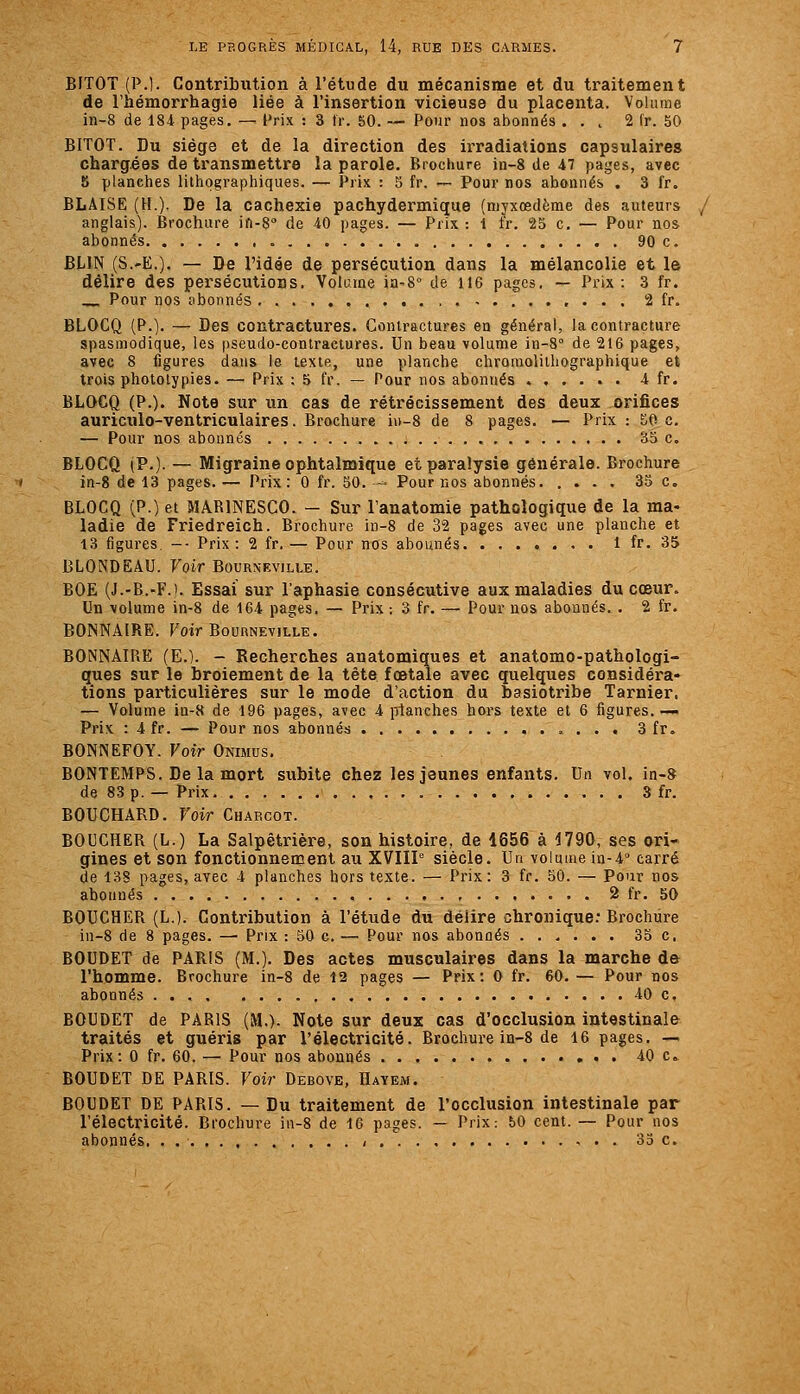 BITOT (P.). Contribution à l'étude du mécanisme et du traitement de l'hémorrhagie liée à l'insertion vicieuse du placenta. Volume in-8 de 184 pages. — l'rix : 3 Ir. 50. — Pour nos abonnés . . , 2 fr. 50 BITOT. Du siège et de la direction des irradiations capsulaires chargées de transmettre la parole. Brochure in-8 de 47 pages, avec 5 planches lithographiques. — Prix : 5 fr. —- Pour nos abonnés , 3 fr. BLAISE (H.). De la cachexie pachydermique (myxœdème des auteurs anglais). Brochure ifi-S de 40 pages. — Prix : 1 fr. 25 c. — Pour nos abonnés 90 c. BLIN (S.-E.). — De l'idée de persécution dans la mélancolie et le délire des persécutions. Volame ia-8 de 116 pages, — Prix: 3 fr. Pour nos abonnés 2 fr. BLOCQ (P.). — Des contractures. Contractures en général, la contracture spasmodique, les pseudo-contractures. Un beau volume in-8° de 216 pages, avec 8 figures dans le texte, une planche chroraolilhographique et trois phototypies. — Prix : 5 fr. — Pour nos abonnés ...... 4 fr. BLOCQ (P.). Note sur un cas de rétrécissement des deux orifices auriculo-ventriculaires. Brochure in-8 de 8 pages. — Prix : 50 c. — Pour nos abonnés 35 c. BLOCQ (P.). — Migraine ophtalmique et paralysie générale. Brochure in-8 de 13 pages. — Prix: 0 fr. 50. ■-=• Pour nos abonnés 35 c. BLOCQ (P.) et MABINESCO. — Sur l'anatomie pathologique de la ma- ladie de Friedreich. Brochure in-8 de 32 pages avec une planche et 13 figures -■ Prix: 2 fr.— Pour nos abonnés . 1 fr. 35 BLONDEAU. Voir Bourneville. BOE (J.-B.-F.i. Essai sur l'aphasie consécutive aux maladies du cœur. Un volume in-8 de 164 pages, — Prix : 3 fr. — Pour nos abonnés. . 2 fr. BONNAIRE. Foir BouRNEviLLE. BONNAIRE (E.). - Recherches anatomiques et anatomo-pathologi- ques sur le broiement de la tête fœtale avec quelques considéra* tions particulières sur le mode d'action du basiotribe Tarnier. — Volume iu-8 de 196 pages, avec 4 planches hors texte et 6 figures.-— Prix : 4fr. — Pour nos abonnés 3 fr. BONNEFOY. Voir Onimus, BONTEMPS. De la mort subite chez les jeunes enfants. Un vol. in-S de 83 p. — Prix. 3 fr. BOUCHARD. Voir Charcot. BOUCHER (L.) La Salpêtrière, son histoire, de 1656 à 4790, ses ori- gines et son fonctionnement au XVIIP siècle. Un volume in-4° carré de 138 pages, avec 4 planches hors texte. — Prix: 3 fr. 50. — Pour nos abonnés , 2 fr. 50 BOUCHER (L.). Contribution à l'étude dii délire chronique: Brochure in-8 de 8 pages. — Prix : 30 c. — Pour nos abonnés 35 c. BOUDET de PARIS (M.). Des actes musculaires dans la marche de l'homme. Brochure in-8 de 12 pages — Prix: 0 fr. 60. — Pour nos abonnés 40 c, BOUDET de PARIS (M.)- Note sur deux cas d'occlusion intestinale traités et guéris par l'électricité. Brochure in-8 de 16 pages. — Prix: 0 fr. 60. — Pour nos abonnés 40 c BOUDET DE PARIS. Voir Debove, Hayem. BOUDET DE PARIS. — Du traitement de l'occlusion intestinale par l'électricité. Brochure ia-8 de 16 pages. — Prix: 50 cent. — Pour nos abonnés, . , « . . 35 c.