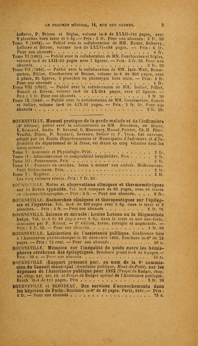 Leflaive, P. Bricon et Séglas, volume in-8 de XXXII-151 pages, avec 2 planches hors texte et 5 fig.— Prix ; 5 fr. Pour nos abonnés: 3 fr. 50 Tome V (1884). — Publié avec la collaboration de MM. Budor, Dubarry, Leflaive et Dricon, volume in-8 de LXXVI-iSS pages. — Prix: C tr. Pour nos abonnés 4 fr. Tome VI (1885). — Publié avec la collaboration de MM. Courbarrien et Séglas, volume in-8 de LXII-63 pages avec 7 figures. — Prix: 3 fr. 50. Pour nos abonnés 2 fr. 50 Tome VII (1886).— Publié avec lu collaboration de MM. Iscb-Wall, Baum- garten, Pilliet, Courbarrien et Bricon, volume in-8 de 300 pages, avec 3 plans, 25 figures, 5 planches en phototypie hors texte, — Prix-. 6 fr. Pour nos abonnés 4 fr. Tome VIll (l887). — Publié avec la collaboration de WM. SoUier, Pilliet, Raoult et Bricon, voluniR in-8 de LX-264 pages, avec 27 figures. — Prix : 5 fr. Pour nos abonnés 3 fr 50 Tome iX (1888). — Publié avec la collaboration de MM. Courbarrien, Uacult et SoUier, volume in-8 de LiX-92 pages. — Prix : 3 fr. 5i». Pour nos abonnés 2 fr. 50. BOURNEVILLE. Manuel pratique de la garde-malade et de l'infirmière (4' édition), publié avec la collaboration de MM. Blondeau, de Boyer E.Brissaud, Budin, P. Keraval, G. Maunoury, Monod, Poirier, Ch.H. Peiit- Vendol, Pinon, P. Regnard, Sevestre, Sollier cl P. Yvon. Cet ouvrage, adoplè par les Ecoles Départementales et nhinicipales d'Infirmiers et d'In- firmiùres du département de la Seine, est divisé en cinq volumes dont les titres suivent : Tome I : Anaiomie et Physiologie. Prix 2 fr. Tome II : Administration et comptabilité hospitalière. Prix 2 fr. Tome III: Pansements. Prix - . 3 fr. Tome IV: Femmes en couches. Soins à donner aux aliénés. Médicaments. Petit Dictionnaire. Prix • 2 fr. Tome V : Hygiène 2 fr. Les cinq volumes réunis. Prix : 7 fr..50. POUUM.viLl.E. Notes et observations cliniques et thermométriques sur la fièvre typhoïde. Vol. in-8 compact de 80 pages, avec 10 tracés en iliiomo-lilhographie.— Prix : 3 fr. ~ Pour nos abonnés. ... 2 fr. BOÎlRNEVll.LE. Recherches cliniques et thérapeutiques sur l'épilep- sie et l'hystérie. Vol. iu-8 de 200 pages avec 5 fig. dans le texte et 3 planches.-— Prix : 4 fr.—Pournos abonnés 2 fr. 75 BOURNEVILLE. Science et miracle : Louise Lateau ou la Stigmatisée belge. Vol. in-8 de 88 pag-^s avec 2 fig. dans le texte et une eau-forte, dessinées par P. Riclier. — i^ édition, revue, corrigée et augmentée. — Prix : 2 fr. 50. — Pour nos abonnés 1 fr. 50 BOUHNEVILLE. Laïcisation de l'assistance publique. Conférence faite à l'Association philotechnique le 26 décembre i880. Brochure in-8'' de 23 pages. — Prix: 75 cent. — Pour nos abonnés 50 c. BOURNEVILLE. Mémoire sur l'inégalité de poids entre les hémis- phères cérébraux des épileptiques. Brochure grand in-8 de 8 pages.— Prix : 50 c. —Pour nos abonnés 35 c. BOURNEVILLE (Rapport présenté par), au nom de la 8' commis- sion du Conseil municipal {Assistance publique. M ont-de-Piété), sur les dépenses de l'Assistance publique pour 1882 (Projet de Budget, chap. XX, chap. xxs art. 10, et Projet de Budget spécial de l'Assistance publique. Broch in-4 de 111 pages. Prix 2 fr. 50 BOURNEVILLE et BLONDEAU. Des services d'accouchements dans les hôpitaux do Paris. Brochure iii-S de 49 pages. Paris, 1881,— Prix : 1 fr. — Pour nos abonnés 75 c.