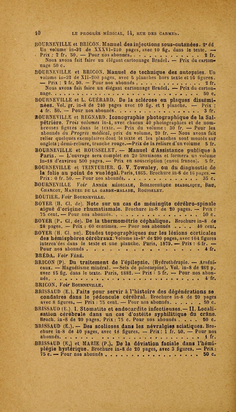 BOURNEVILLE et BRICON. Manuel des injections sous-cutanées. 2«éd Un volume in-32 de XXXVI-210 pages, avec 10 fig. dans le texte. — Prix ; 2 fr. 50. — Pour nos abonnés. . - 2 fr. Nous avons fait faire un élégant cartonnage Bradel. — Prix du carton- nage 50 c. BOURNEVILLE et BRICON. Manuel de technique des autopsies. Un volume ia-32 de XII-200 pages, avec 5 planches hors texte et 16 figures. — Prix : 2 fr, 50. — Pour nos abonnés 2 fr. Nous avons fait faire un élégant cartonnage Bradel. — Prix du carton- nage 50 c. BOURNEVILLE et L. GUÉRARD. De la sclérose en plaques dissémi- nées. Vol. gr. in-8 de 2i0 pages avec 10 fig. et 1 planche. — Prix : i fr. 50. — Pour nos abonnés. 3 fr. BOURNEVILLE et REGNARD. Iconographie photographique de la Sal- pêtrière. Trois volumes in-4, avec chacun 40 photographies et de nom- breuses figures dans le texte. — Prix du volume : 30 fr. — Pour les abonnés du Progrès médical, prix du volume, 20 fr. — Nous avons fait relier quelques exemplaires dont le texte et les planches sont montés sur onglets ; demi-reliure, tranche rouge.—Prix de la reliure d'un volume 5 fr. BOURNEVILLE et ROUSSELET. — Manuel d'Assistance publique à Paris. — L'ouvrage sera complet en 20 livraisons et formera un volume in-18 d'environ 500 pages.— Prix en souscription (envoi franco). 5 fr. BOURNEVILLE et TEINTURIER. G. V. Townley, ou du diagnostic de la folie au point de vue légal. Paris, 1865. Brochure in-8 de 16 pages.— Prix: 0 fr. 50. — Pour nos abonnés 35 c. BOURNEVILLE Voir Année médicale, Bibliothèque diabolique, Bru, Charcot, Manuel de la garde-malade, Rousselet. BOUTIER. Voir Bourneville. BOYER (H. Cl. de). Note sur un cas de méningite cérébro-spinale aiguë d'origine rhumatismale. Brochure in-8 de 20 pages. — Prix : 75 cent.— Pour nos abonnés 50 c. BOYER (P. Cl. de). De la thermométrie céphalique. Brochure in-8 de 28 pages, — Prix : 60 centimes. — Pour nos abonnés .... 40 cent, BOYER (H. Cl. de). Etudes topographiques sur les lésions corticales des hémisphères cérébraux. Volume in-8° de 290 pages, avec 104 figures interca'ées dans le texte et une planche. Paris, 1879. — Prix : 6fr. — Pour nos abonnés . 4 fr. BRÉDA. Voir Féré. BRICON (P). Du traitement de l'épilepsie. (Hydrothérapie. — Arseni- caux. — Magnétisme minéral. —Sels de pilocarpine). Vol. in-8 de 262 p. avec 15 fig. dans le texte. Paris, 1882. — Prix : 5 fr. «— Pour nos abon- nés « 4 fr. BRICON. Foir Bourneville. BRISSAUD (E.). Faits pour servir à l'histoire des dégénérations se condaires dans le pédoncule cérébral. Brochure in-8 de 20 pages avec 8 figures. — Prix : 75 cent. — Pour nos abonnés 50 c. BRISSAUD (E.). I. Stomatite et endocardite infectieuses,— II. Locali- sation cérébrale dans un cas d'ostéite syphilitique du crâne. Broch. in-8 de 20 pages. Prix: 75 c. Pour nos abonnés .... 80 c. BRISSAUD (E.).— Des scolioses dans les névralgies sciatiques. Bro- chure in-8 de 40 pages, avec 18 figures. — Prix: 1 fr. 50. — Pour nos abonnés 1 fr. BRISSAUD {K^ et. MARIE (P.). De la déviation faciale dans l'hémi- plégie hystérique. Brochure in-8 de 20 pages, avec 3 figures. — Prix: 75 c. — Pour nos abonnés 50 c.