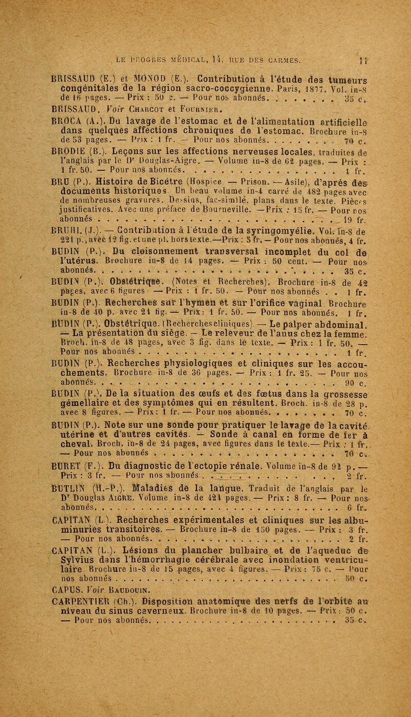 LE ITOGliliS MÉDICAL, M, IIL'E DES CARMES. 1 j' BRISSAUD (E.) et MONOD (E.). Contribution à l'étude des tumeurs congénitales de la région sacro-coccygienne. Paris, 1877. Vol. in-S de l(i i>ages. — Prix : 30 c. — Pour nos abonnés 33 c. BRISSAUD, Voir CHAncoT et Fourmiîr. BROCA (A.)- Du lavage de l'estomac et de l'alimentation artificielle dans quelques affections chroniques de l'estomac. Brochure in-s de 53 pages. — Prix : 1 fr. — Pour nos abonnés 70 c. BRODIE (B.). Leçons sur les affections nerveuses locales, traduites de l'anglais par le [)' Uou^ias-Aigre. — Volume in-8 de 62 pages. — Prix : 1 fr. 50. — Pour nos abonnés , 1 fr. BRD (P.). Histoire deBicétre (Hospice — Prison. —Asile), d'après des- documents historiques. Un beau volume in-4 carré de 482 pages avec de nombreuses gravures. De,-sins, fac-similé, plans dans le texte. Piècfs justificatives. Avec une préface de Boumeville. —Prix ; ISfr. — Pour nos abonnés . 19 fr. BRUm. (.!.). — Gontribiition à l'étude de la syringomyélie. Vol. in-8 de 221 p., avec 12 fig. et une pi. hors texte.—Prix: 5 fr. — Pournos abonnés, 4 fr. BUDIN (P.). Du cloisonnement transversal incomplet du col de l'utérus. Brochure in-8 de 14 pages. — Prix : 50 cent. — Pour nos- abonnés ......' 35 c. BUDIN (P.). Obstétriqne. (Notes et Recherches). Brochure in-8 de 42 pages, avec 6 figures —Prix : 1 fr. 50. — Pour nos abonnés . . l fr. BUDIN (P.). Recherches sur l'hymen et sur l'orifice vaginal Brochure in-8 de 40 p. avec 21 tig. — Prix: 1 fr. 60. — Pour nos abonnés. 1 fr. BtJDlN (P.). Obstétrique. (Recherchescliniques) — Le palper abdominal. — La présentation du siège. — Le releveur de l'anus chez la femme. Brocli. in-8 de 48 pages, avec 3 fig. dans le texte. — Prix: 1 fr. 50. Pour nos abonnés 1 fr. BUDlN (P.). Recherches physiologiques et cliniques sur les accou- chements. Brochure in-8 de 36 pages. — Prix : 1 fr. 25. — Pour nos abonnés. ... 90 c. BUDIN (P.\ De la situation des œufs et des fœtus dans la grossesse gémellaire et des symptômes qui en résultent. Broch. in-8 de 28 p. avec 8 figures. — Prix: 1 fr.— Pournos abonnés 70c. BUDIN (P.). Note sur une Sonde pour pratiquer le lavage de la cavité utérine et d'autres cavités. — Sonde à canal en forme de fer à cheval. Broch. in-8 de 24 pages, avec figures dans le texte.— Prix ; 1 fr. — Pour nos abonnés 70 c». EURET (F.). Du diagnostic de l'ectopie rénale. Volume in~8 de 92 p. — Prix : 3 fr. — Pour nos abonnés 2 fr. BUTLIN (H.-P.). Maladies de la langue. Traduit de l'anglais par le D' Douglas Aigre. Volume in-8 de 424 pages. — Prix : 8 fr. — Pour nos- abonnés 6 fr. CAPITAN (L). Recherches expérimentales et cliniques sur les albu- minuries transitoires. — Brochure in-S de 150 pages. — Prix : 3 fr. — Pour nos abonnés 2 fr. CAPITAN (L). Lésions du plancher bulbaire et de l'aqueduc à& Sylvius dans l'hémorrhagie cérébrale avec inondation ventricu- laire Brochure in-8 de J5 pages, avec 4 figures. — Prix: 75 c. — Pour nos abonnés 50 c. CAPUS. Voir Baudouin. CARPENTIER (Ch.). Disposition anatomique des nerfs de l'orbite au niveau du sinus caverneux. Brochure in-8 de 10 pagts. — Prix: 50 c.