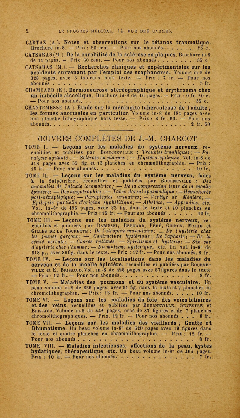 CARTAZ (A.)- Notes et observations sur le tétanos traumatique. Brochure in-8. — Prix: 50 cenl. - Pour nos abonnés î'S c. CATSARAS(M ). De la curabilité de la sclérose en plaques. Brochure in-8 de 11 pages. — Prix 50 cent. — Pour nos abonnés 35 c CATSARAS (M ). — Recherches cliniques et expérimentales sur les accidents survenant par l'emploi des scaphanares. Volume in-8 de 328 pages, avec 5 lableaiix hors texte. — Prix : 7 Ir. — Pour nos abonnés .5 fr. CHAMUARD (E ). Dermoneurose stéréographique et érythrasma chez un imbécile alcoolique. Brochure iQ-8 de i6 jiages. — Prix : 0 fr. ^0 c. — Pour nos abonnés 35 c. CHANTEMESSE (A.). Etude sur la méningite tuberculeuse de l'adulte ; les formes anormales en particulier. Volume in-8 de 184 pages avec une planche lithographique hors texte. — Prix : 3 fr. 50. — Pojr nos abonnés 2 fr. 50 ŒUVRES COMPLETES DE J.-M. GHARCOT TOME I. — Leçons sur les maladies du système nerveux, re- cueillies et publiées par Bouhneville : Troubles trophiques ; — Pa- ralysie agitante; — Sclérose en plaques ; — Hystéro-épilepsie. Vol. in-8 de 418 pages avec 35 fig. et 13 planches en chromolithographie. — Prix : 15 fr. — Pqw nos abonnés 10 fr. TOME II. — Leçons sur les maladies du système nerveux, faites k la Salpêtrière, recueillies et publiées par Bourneville : Des anomalies de Vataxie locomoti'ice ; — De la compression lente de la moelle épinière; — Des amyotrophies ;— Tabès dorsal spasmodique ;—Hémichorée posl-hémiplégique; — Paraplégies urinaires; — Vertige de Ménière; Epilepsie partielle d^origine syphilitique;—Athétose; — Appendice, etc. Vol, in-8° de 496 pages, avec 33 fig. dans le texte et lO planches en chromolithographie.— Prix : 15 fr. =-Pour nos abonnés 10 fr. TOME 111. — Leçons sur les maladies du système nerveux, re- cueillies et publiées jiar Babinski, Bernard, Féré, Guinon, Marie et Gilles de la Tourette : De l^atrophie musculaire ; _ De l'hystérie chez les jeunes garçons; — Contracture hystérique; De l'aphasie-, — De la cécité verbale; — Chorée rythmée; — Spiritisme et hystérie; —Six cas d'hystérie chez l'homme; — Du mmisme hystérique, etc. Un vol. in-8° de 518 p., avec 86fig. dans le texte. — Prix : 12 fr. — Pour nos abonnés. 8 fr. TOME IV. — Leçons sur les localisations dans les maladies du cerveau et de la moelle épinière, recueillies ei publiées par Bourne- ville et E. Brissaod.VoI. in-8 de 428 pages avec 87figures dans le texte — Prix: 12 fr. — Pour nos abonnés.. 8 fr. TOME V. — Maladies des poumons et du système vasculaire. Un beau volume in-8 de 656 pages, avec 51 fig. dans le texte et 2 planches en chromolithographie. — Prix: 15 fr. — Pour nos abonnés 10 fr. TOME VI. — Leçons sur les maladies du foie, des voies biliaires et des reins, recueillies et publiées par Bourneville, Sevestre et Brissaud. Volume in-8 de 442 pages, orné de 37 figures et de 7 planches chromolithographiques. — Prix. 12 fr. — Pour nos abonnés ... 8 fr. TOME Vil. —- Leçons sur les maladies des vieillards; Goutte et Rhumatisme. Un beau volume in-8'' de S20 pages avec 19 figures dans le texte et quatre planches en chromolithographie. — Prix : 12 fr. — Pour nos abonnés 8 fr. TOME VllI. — Maladies infectieuses, affections de la peau, kystes hydatiques, thérapeutique, etc. Un beau volume in-8' de 464 pages. Prix : 10 fr. — Pour nos abonnés. ... ; 7 fr.