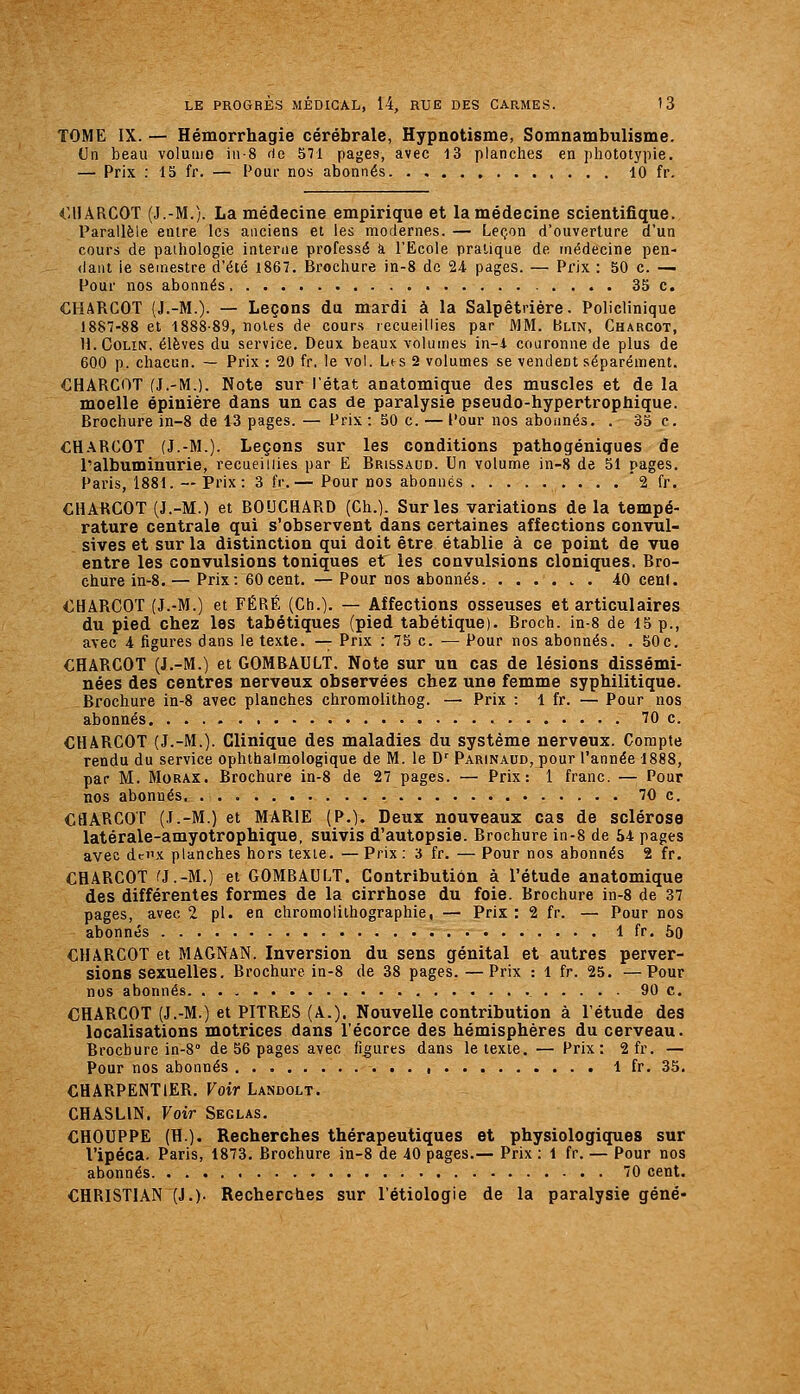 TOME IX. — Hémorrhagie cérébrale, Hypnotisme, Somnambulisme. Un beau volume iii-8 rie 571 pages, avec 13 planches en jihototypie. — Prix : 15 fr. — Pour nos abonnés 10 fr. €UARCOT (J.-M.). La médecine empirique et la médecine scientifique. Parallèle entre les anciens et les modernes. — Leçon d'ouverture d'un cours de pathologie interne professé à l'Ecole pratique de médecine pen- dant ie semestre d'été 1867. Brochure in-8 de 24 pages. — Prix : 50 c. — Pour nos abonnés. 35 c. CHARCOT (J.-M.). — Leçons du mardi à la Salpêtrière. Policlinique 1887-88 et 1888-89, notes de cours recueillies par MM. Blin, Charcot, H. Colin, élèves du service. Deux beaux volumes in-1 couronne de plus de 600 p. chacun. — Prix : 20 fr. le vol. Les 2 volumes se vendent séparément. CHARCOT (J.-M.). Note sur l'état anatomique des muscles et de la moelle épinière dans un cas de paralysie pseudo-hypertrophique. Brochure in-8 de 13 pages.— Prix :50 c. — Pour nos aboiinés. . 35 c. CHARCOT (J.-M.). Leçons sur les conditions pathogénigues de l'albuminurie, recueillies par E Bri&saud. Un volume in-8 de 51 pages. Paris, 1881. — Prix : 3 fr.— Pour nos abonnés  2 fr. CHARCOT (J.-M.) et BOUCHARD (Ch.). Sur les variations de la tempé- rature centrale qui s'observent dans certaines affections convul- sives et sur la distinction qui doit être établie à ce point de vue entre les convulsions toniques et les convulsions cloniques. Bro- chure in-8.— Prix: 60cent. —Pour nos abonnés . 40 cent. CHARCOT (J.-M.) et FÉRÉ (Ch.). — Affections osseuses et articulaires du pied chez les tabétiques (pied tabétique). Broch. in-8 de 15 p., avec 4 figures dans le texte. — Prix : 75 c. — Pour nos abonnés. . 50c. CHARCOT (J.-M.) et GOMBAULT. Note sur un cas de lésions dissémi- nées des centres nerveux observées chez une femme syphilitique. Brochure in-8 avec planches chromolithog. — Prix : 1 fr. — Pour nos abonnés 70 c. CHARCOT (J.-M.). Clinique des maladies du système nerveux. Compte rendu du service ophthalmologique de M. le D' Parinaud, pour l'année 1888, par M. MoRAX. Brochure in-8 de 27 pages. — Prix: 1 franc. — Pour nos abonnés 70 c. CHARCOT (J.-M.) et MARIE (P.). Deux nouveaux cas de sclérose latérale-amyotrophique, suivis d'autopsie. Brochure in-8 de 54 pages avec dci'x planches hors texte. —Prix: 3 fr. — Pour nos abonnés 2 fr. CHARCOT rj.-M.) et GOMBAULT. Contribution à l'étude anatomique des différentes formes de la cirrhose du foie. Brochure in-8 de 37 pages, avec 2 pi. en chromolithographie, — Prix: 2 fr. — Pour nos abonnés 1 fr. 5o CHARCOT et MAGNAN. Inversion du sens génital et autres perver- sions sexuelles. Brochure in-8 de 38 pages. —Prix : 1 fr. 25. —Pour nos abonnés 90 c. CHARCOT (J.-M.) et PITRES (A.). Nouvelle contribution à l'étude des localisations motrices dans l'écorce des hémisphères du cerveau. Brochure in-8'' de 56 pages avec figures dans le texte. — Prix: 2fr. — Pour nos abonnés 1 fr. 35. CHARPENTIER. Koir Landolt. CHASLIN. Voir Seglas. CHOUPPE (H.). Recherches thérapeutiques et physiologiques sur l'ipéca. Paris, 1873. Brochure in-8 de 40 pages.— Prix : 1 fr. — Pour nos abonnés 70 cent. CHRISTIAN (J.). Recherches sur l'étiologie de la paralysie gêné-