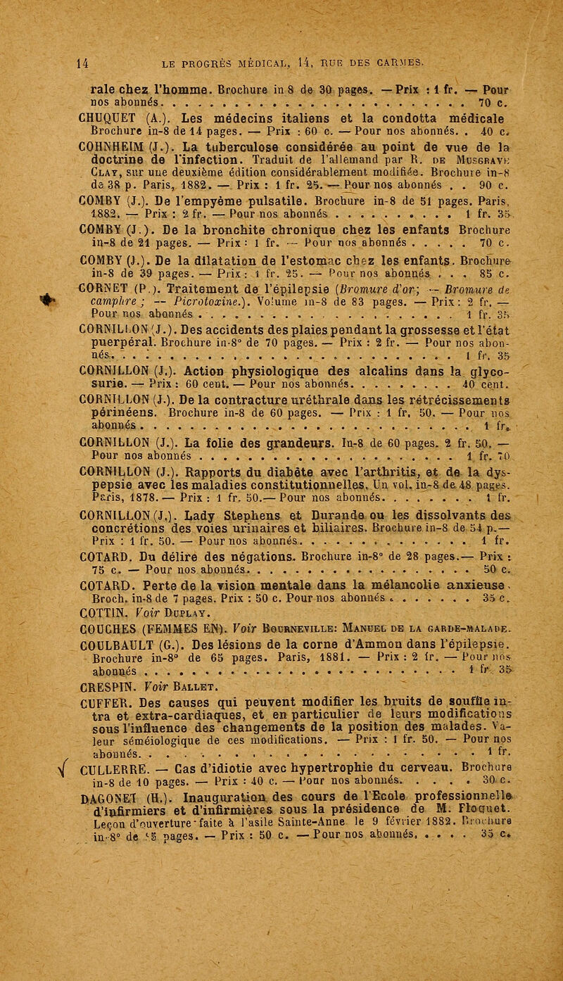 Y raie chez l'homme. Brochure in 8 de 30 pages. —Prix : 1 fr. -— Pour CHUQUET (A.). Les médecins italiens et la condotta médicale COHNHEIM (J.). La tuberculose considérée au point de vue de la doctrine de rinfection. Traduit de l'allemand par R. de Musgravi; Clat, sur une deuxième édition considérablement modifiée. Brochure in-8 de 38 p. Paris, 1882. — Prix : 1 fr. 'i'i. — P^ur nos abonnés . . 90 c. COMBY (J.). De l'empyème pulsatile. Brochure in-8 de 51 pages. Paris, COMBY (J.). De la bronchite chronique chez les enfants Brochure COMBY (J.). De la dilatation de l'estomac cb&z les enfants. Brochure in-8 de 39 pages. — Prix: l fr. 55. — Pour nos abonné» ... 85 c. CORNET (P.). Traitement de l'épilepsie (Bromure d'or; — Bromure de camphre; — Picrotoxine.). Volume in-8 de 83 pages. —Prix: 2 fr. — CORNILLON (J.). Des accidents des plaies pendant la grossesse etl'état puerpéral. Brochure in-8'' de 70 pages. ~ Prix : 2 fr. — Pour nos abon- nés. . . : l f,\ 3& CORNILLON (J.)- Action physiologique des alcalins dans la glyco- CORNILLON (J.). Delà contractureuréthrale dans les rétrécissements périnéens. Brochure in-8 de 60 pages. — Prix : 1 fr, 50. — Pour nos abonnés 1 fr.. CORNILLON (J.). La folie des grandeurs. Ia-8 de 60 pages. 2 fr. 50. — CORNILLON (J.). Rapports du diabète avec l'arthritis, et de la dys- pepsie avec les maladies constitutionnelles. Un vol. ia-8 de 48 pages. Paris, 1878.— Prix: 1 fr. 50.—Pour nos abonnés 1 fr. CORNILLON (J,). Lady Stephens et Duranda ou les dissolvants des concrétions des voies urinaires et biliaires. Brochure in-8 de 54 p.— COTARD. Du délire des négations- Brochure in-8° de 28 pages.— Prix t COTARD. Perte de la vision mentale dans la mélancolie anxieuse ^ Broch. in-8 de 7 pages. Prix : 50 c. Pour nos abonnés 35 c. COTTIN. Voir Duplay. COUCHES (FEMMES EN). Voir Bodrneville: Manuel de la garde-malade. COULBAULT (G.). Des lésions de la corne d'Ammon dans l'épilepsie. Brochure in-8'' de 65 pages. Paris, 1881. — Prix : 2 Ir, — Pour nos abonïfcés • 1 fr 3S CRESPIN. Voir Ballet. CUFFETl. Des causes qui peuvent modifier les bruits de souffle iu- tra et extra-cardiaques, et en particulier de leurs modifications sous l'influence des changements de la position des malades. Va- leur séméiologique de ces modifications. — Prix : 1 fr. 50. — Pour nos abonnés. ^ ^^^ CULLERRE. — Cas d'idiotie avec hypertrophie du cerveau. Brochure in-8 de 10 pages. — Prix : 40 c. — Pour nos abonnés 30 c. DAGONET (H.). Inauguration des cours de l'Ecole professionnelle, d'infirmiers et d'infirmières sous la présidence de M. Floauet. Leçon d'ouverture• faite k l'asile Sainte-Anne le 9 février 1882. r.rochura in-S de ^S pages. — Prix : 50 c. —Pour nos abonnés 35 c.