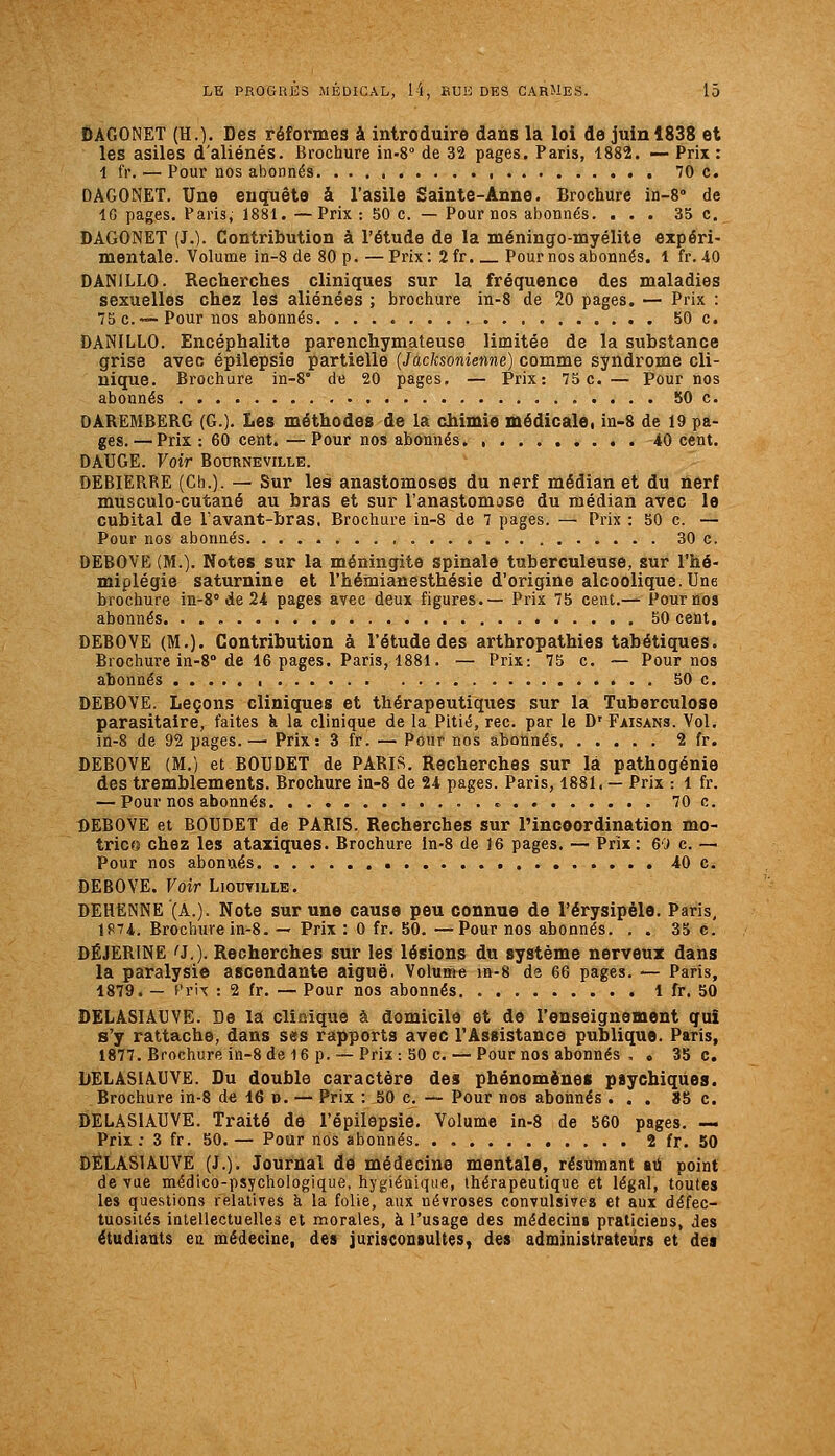 DAGONET (H.). Des réformes & introduire dans la loi de juin 1838 et les asiles d'aliénés. Brochure in-S de 32 pages. Paris, 1882. — Prix : 1 fr. — Pour nos abonnés 70 c. DAGONET. Une enquête à l'asile Sainte-Anne. Brochure in-S» de iCi pages. Paris, 1881. —Prix : 50 c. — Pour nos abonnés. ... 35 c. DAGONET (J.). Contribution à l'étude de la méninge-myélite expéri- mentale. Volume in-8 de 80 p. —Prix: 2fr. Pour nos abonnés. 1 fr. 40 DANILLO. Recherches cliniques sur la fréquence des maladies sexuelles chez les aliénées ; brochure in-8 de 20 pages. — Prix : 75 c.™ Pour nos abonnés 50 c. DANILLO. Encéphalite parenchymateuse limitée de la substance grise avec épilepsie partielle {Jacksonienne) comme syndrome cli- nique. Brochure in-8° de 20 pages, — Prix: 75c. — Pour nos abonnés 50 c. DAREMBERG (G.). Les méthodes de la chimie médicale, in-8 de 19 pa- ges.— Prix : 60 cent.—Pour nos abonnés 40 cent, DATJGE. Voir Bourneville. DEBIERRE (Ch.). — Sur les anastomoses du nerf médian et du nerf musculo-cutané au bras et sur l'anastomase du médian avec le cubital de l'avant-bras, Brochure in-8 de 7 pages. — Prix : 50 c. — Pour nos abonnés 30 c. DEBOVE (M.). Notes sur la méningite spinale tuberculeuse, sur l'hé- miplégie saturnine et l'hémianesthésie d'origine alcoolique. Une brochure in^S» de 24 pages avec deux figures.— Prix 75 cent.— Pour nos abonnés 50 cent. DEBOVE (M.). Contribution à l'étude des arthropathies tabétiques. Brochure in-8° de 16 pages. Paris, 1881. ■— Prix: 75 c. — Pour nos abonnés 50 c. DEBOVE. Leçons cliniques et thérapeutiques sur la Tuberculose parasitaire, faites k la clinique de la Pitié, rec. par le D' Faisans. Vol. in-8 de 92 pages.— Prix: 3 fr. — Pour nos abonnés 2 fr. DEBOVE (M.) et BOUDET de PARIS. Recherches sur là pathogénie des tremblements. Brochure in-8 de 24 pages. Paris, 1881, — Prix : 1 fr. — Pour nos abonnés. 70 c. DEBOVE et BOUDET de PARIS. Recherches sur l'incoordination mo- trice chez les ataziques. Brochure in-8 de 16 pages. — Prix : 60 c. — Pour nos abonnés 40 c. DEBOVE. Voir Lioctille. DEHëNNE'(A.). Note sur une cause peu connue de l'érysipèle. Paris, 1S74, Brochure in-8. — Prix : 0 fr. 50. —Pour nos abonnés. . . 35 c. DÉJER1NE ^J.). Recherches sur les lésions du système nerveux dans la paralysie ascendante aiguë. Volume in-8 de 66 pages. — Paris, 1879. — f'rix : 2 fr. — Pour nos abonnés 1 fr. 50 DELASIAUVE. De la clîaique à domicile et de l'enseignement gui s'y rattache, dans ses rapports avec l'Assistance publique. Paris, 1877. Brochure in-8 de 16 p. — Prix : 50 c. — Pour nos abonnés , « 35 c, DELASIAUVE. Du double caractère des phénomènes psychiques. Brochure in-8 de 16 n. — Prix : ,50 c, — Pour nos abonnés ... JJ5 c. DELASIAUVE. Traité de l'épilepsie. Volume in-8 de 560 pages. — Prix; 3 fr. 50.— Pour nos abonnés. . 2 fr. 50 DELASIAUVE (J.), Journal de médecine mentale, résumant au point de vue médico-psychologique, hygiénique, thérapeutique et légal, toutes les questions relatives à la folie, aux névroses convulsivcs et aux défec- tuosités iuiellectuelles et morales, à l'usage des médecins praticiens, des étudiants ea médecine, des jurisconsultes, des administrateurs et des