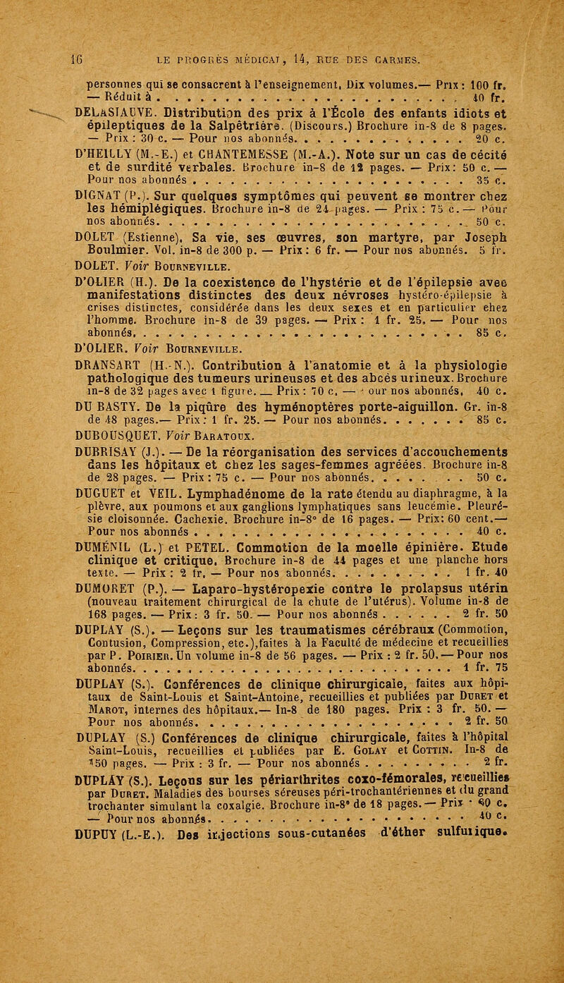 personnes qui 8e consacrent k l'enseignement, Dix volumes.— Pnx : 100 fr. — Réduit à 40 fr. DELkSTACVE. Distribution des prix à l'École des enfants idiots et épileptiques de la Salpêtriàre. (Discours.) Brochure in-8 de 8 pages. — Prix : 30 c. — Pour nos abonnés 20 c. D'HEILLY (M.-E.) et CHANTEMESSE (M.-A.). Note sur un cas de cécité et de surdité verbales. Brochure in-8 de lî pages. — Prix: 50 c.— Pour nos abonnés 35 c. DIGNAT (P.). Sur quelques symptômes qui peuvent se montrer chez les hémiplégiques. Brochure in-8 de 24 pages. — Prix : 73 c— Pour nos abonnés , . . ._ 50 c. DOLET (Estienne). Sa vie, ses oeuvres, son martyre, par Joseph Boulmier. Vol. in-8 de 300 p. — Prix : 6 fr. — Pour nos abonnés. 5 tr. DOLET. Voir Bournevillk. D'OLIER (H.). De la coexistence de l'hystérie et de l'épilepsie avec manifestations distinctes des deux névroses hystéro-épilepsie à crises distinctes, considérée dans les deux sexes et en particulier chez l'homme. Brochure in-8 de 39 pages. —• Prix : 1 fr. 25, — Pour nos abonnés 85 c, D'OLIER. Voir Bourneville. DRANSART (H.-N.). Contribution à l'anatomie et à la physiologie pathologique des tumeurs urineuses et des abcès urineux. Brochure in-8 de 32 [jages avec l figure Prix :70 c. — ^ our nos abonnés, 40 c. DU BASTY. De la piqûre des hyménoptères porte-aiguillon. Gr. in-8 de 48 pages.— Prix: 1 fr. 25.— Pour nos abonnés 85 c. DUBOUSQUET. Voir Baratodx. DUBRISAY (J.). — De la réorganisation des services d'accouchements dans les hôpitaux et chez les sages-femmes agréées. Brochure in-8 de 28 pages. — Prix: 75 c. — Pour nos abonnés 50 c. DUGUET et VEIL. Lymphadénome de la rate étendu au diaphragme, à la plèvre, aux poumons et aux ganglions lymphatiques sans leucémie. Pleuré- sie cloisonnée. Cachexie. Brochure in-8° de 16 pages. — Prix: 60 cent.— Pour nos abonnés 40 c. DUMÉNIL (L.) et PETEL. Commotion de la moelle épinière. Etude clinique et critique. Brochure in-8 de 44 pages et une planche hors texte. — Prix: 2 fr. — Pour nos abonnés 1 fr. 40 DUMORET (P.). — Laparo-hystéropexie contre le prolapsus utérin (nouveau traitement chirurgical de la chute de l'utérus). Volume in-8 de 168 pages. — Prix: 3 fr. 50. — Pour nos abonnés 2 fr. 50 DUPLAY (S.). —Leçons sur les traumatismes cérébraux (Commotion, Contusion, Compression, etc.),faites à la Faculté de médecine et recueillies par P. PoiRiEU.Un volume in-8 de 56 pages. — Prix : 2 fr. 50. —Pour nos abonnés 1 fr. 75 DUPLAY (S.). Conférences de clinique chirurgicale, faites aux hôpi- taux de Saint-Louis et Saint-Antoine, recueillies et publiées par Ddret et Marot, internes des hôpitaux.— In-8 de 180 pages. Prix : 3 fr. 50. — Pour nos abonnés • • ° 2 fr. 50 DUPLAY (S.) Conférences de clinique chirurgicale, faites k l'hôpital Saini-Louis, recueillies et publiées par Ë. Golay et Cottin. In-8 de 150 pages. — Prix : 3 fr. — Pour nos abonnés 2 fr. DUPLAY (S.). Leçons sur les périarthrites coxo-fémorales, recueillie» par Ddret. Maladies des bourses séreuses péri-trochanlériennes et (tu grand troçhanter simulant la coxalgie. Brochure in-8« de 18 pages.— Prix • ^0 c, — Pour nos abonnés 40 c. DUPUY (L.-E.). Des iÉ.jections sous-cutanées d'éther sulfuiique.