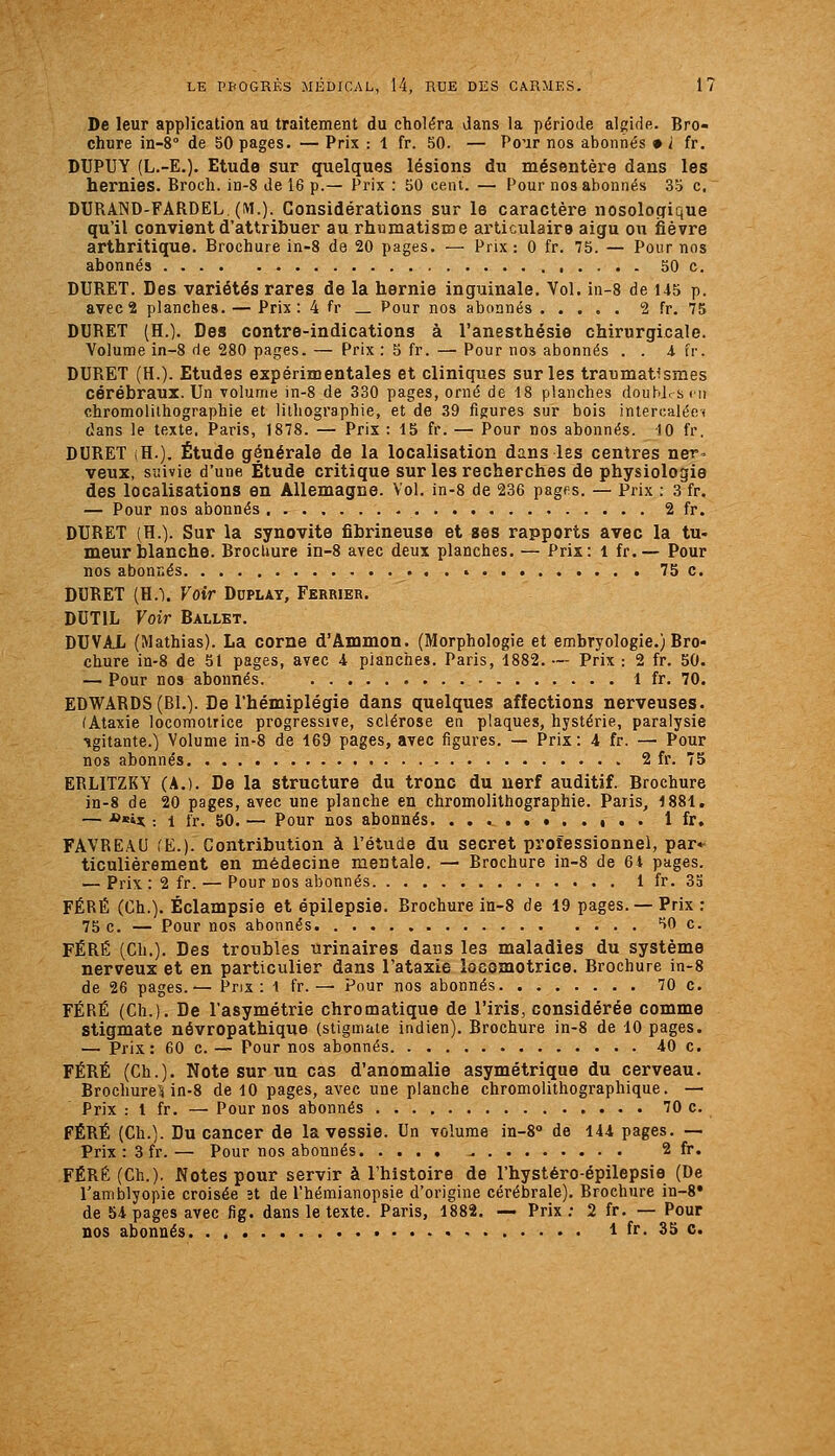 De leur application au traitement du choléra dans la période alglde. Bro- chure in-è de 50 pages. — Prix : 1 fr. 50. — Pour nos abonnés • i fr. DUPUY (L.-E.), Etude sur quelques lésions du mésentère dans les hernies. Broch. in-S de 16 p.— Prix : 50 cent. — Pour nos abonnés 35 c. DURAND-FARDEL. (M.). Considérations sur le caractère nosologique qu'il convient d'attribuer au rhumatisme articulaire aigu ou fièvre arthritique. Brochure in-8 de 20 pages. — Prix: 0 fr. 75. — Pour nos abonnés 50 c. DURET. Des variétés rares de la hernie inguinale. Vol. in-8 de 145 p. avec 2 planches. — Prix: 4 fr _ Pour nos abonnés 2 fr. 75 DURET (H.). Des contre-indications à l'anesthésie chirurgicale. Volume in-8 de 280 pages. — Prix : S fr. —• Pour nos abonnés . . i fr. DURET (H.). Etudes expérimentales et cliniques sur les traumat^smes cérébraux. Un volume in-8 de 330 pages, orné de 18 planches doubjr s m chromolithographie et lithographie, et de 39 figures sur bois intercalée* dans le texte. Paris, 1878. — Prix : 15 fr. — Pour nos abonnés. 10 fr. DURET (H.). Étude générale de la localisation dans les centres ner. veux, suivie d'une Étude critique sur les recherches de physiologie des localisations en Allemagne. Vol. in-8 de 236 pages. — Prix : 3 fr. — Pour nos abonnés 2 fr. DURET (H.). Sur la synovite fibrineuse et ses rapports avec la tu- meur blanche. Brochure in-8 avec deux planches. — Pris: l fr.— Pour nos abonnés • 75 c. DURET (H.). Voir Duplat, Fkrrier. DUTIL Voir Ballet. DUVAL (Mathias). La corne d'Ammon. (Morphologie et embryologie.) Bro- chure in-8 de 51 pages, avec 4 planches. Paris, 1882. — Prix : 2 fr. 50. — Pour nos abonnés. 1 fr. 70. EDWARDS (Bl.). De l'hémiplégie dans quelques affections nerveuses. (Ataxie locomotrice progressive, sclérose en plaques, hystérie, paralysie •ïgitante.) Volume in-8 de 169 pages, avec figures. — Prix: 4 fr. — Pour nos abonnés 2 fr. 75 ERLITZKY (A.). De la structure du tronc du uerf auditif. Brochure in-8 de 20 pages, avec une planche en chromolithographie. Paris, 1881. — *«U : 1 fr. 50. — Pour nos abonnés. i . . 1 fr. FAVREAU (E.). Contribution à l'étude du secret professionnel, par- ticulièrement en médecine mentale. — Brochure in-8 de 64 pages. — Prix : 2 fr. — Pour nos abonnés 1 fr. 3a FÉRÉ (Ch.). Éclampsie et épilepsie. Brochure in-8 de 19 pages. — Prix : 75 c. — Pour nos abonnés HO c. FÉRÉ (Ch.). Des troubles urinaires dans les maladies du système nerveux et en particulier dans Tataxie locomotrice. Brochure in-8 de 26 pages.-— Prix: 1 fr.— Pour nos abonnés 70 c. FÉRÉ (Ch.). De l'asymétrie chromatique de l'iris, considérée comme stigmate névropathique (stigmate indien). Brochure in-8 de 10 pages. — Prix: 60 c. — Pour nos abonnés 40 c. FÉRÉ (Ch.). Note sur un cas d'anomalie asymétrique du cerveau. Brochure^i in-8 de 10 pages, avec une planche chromolithographique. — Prix : l fr. — Pour nos abonnés 70 c. FÉRÉ (Ch.). Du cancer de la vessie. Un volume in-8» de 144 pages. — Prix: 3 fr.— Pour nos abonnés ^ 2 fr. FÉRÉ (Ch.). Notes pour servir à l'histoire de l'hystéro-épilepsie (De l'amblyopie croisée ît de l'hémianopsie d'origine cérébrale). Brochure in-8» de 54 pages avec fig. dans le texte. Paris, 1882. — Prix; 2 fr. — Pour nos abonnés 1 fr. 33 c.