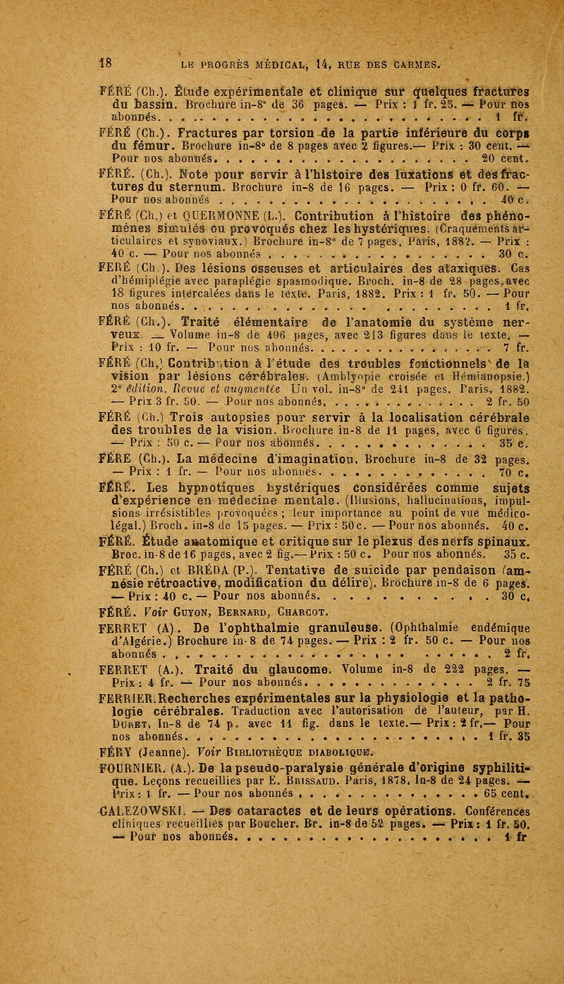 FÉRÉ fCh.). Étude expérimentale et clinique sur (Quelques ffactures du bassin. Brochure in-S de 36 pages. — Prix : 1 fr. 25. -^ Pour nos abonnés t fr. FÉRÉ (Ch.). Fractures par torsion-de la partie inférieure du corps du fémur. Brochure in-8° de 8 pages avec 2 figures.— Prix : 30 cent. -^ Pour DOS abonnés 20 cent. FÉRÉ. (Ch.). Note pour servir à l'histoire des luxations et des frac- tures du sternum. Brochure in-8 de 16 pages. — Prix: 0 fr. 60. — Pour nos abonnés 40 c. FÉRÉ (Ch.) tt QUERMONNE(L.). Contribution à l'histoire des phéno- mènes simulés ou provoqués chez les hystériques. (Craquements ar- ticulaires et synoviaux.) Brochure in-8° de 7 pages. Paris, 1882. — Prix : 40 c. — Pour nos abonnés 30 c. FERÉ (Ch). Des lésions osseuses et articulaires des ataxiques. C«s d'hémiplégie avec paraplégie spasmodique. Broch. in-8 de 28 pages,avec 18 figures intercalées dans le texte. Paris, 1882. Prix: 1 fr, 50. —Pour nos abonnés. . 1 fr, FÉRÉ (Ch,). Traité élémentaire de l'anatomie du système ner- veux. Volume in-8 de 496 pages, avec 213 figures dans le texte. — Prix : 10 fr. — Pour ïïus abonnés 7 fr. FÉRÉ (Ch,] Contribution à l'étude des troubles fonctionnels' de la vision par lésions cérébrales. (Amblynpie croisée et Hémianopsie.) 2^ édition. Revue et augmentie Un vol. iu-S de 241 pages. Paris, 1882. — Prix 3 fr. 50. — Pour nos abonnés 2 fr. 50 FÉRÉ (Ch.) Trois autopsies pour servir à la localisation cérébrale des troubles de la vision. Brochure in-8 de 11 pages, avec 6 figures. -^ Prix : 50 c. — Pour nos abonnés 3î> e. FÉRÉ (Ch.). La médecine d'imagination. Brochure in-8 de 32 pages, — Prix : 1 fr. — Pour nos abonnés 70 c. FÉRÉ. Les hypnotiques hystériques considérées comme sujets d'expérience en médecine mentale. (Illusions, hallucinations, impul- sions irrésistibles jirovoquées ; leur importance au point de vue médico- légal.) Broch. in-8 de 15 pages. — Prix :50c. —Pour nos abonnés. 40 c. FÉRÉ. Étude a»atomique et critique sur le plexus des nerfs spinaux. Broc, in-8 de 16 pages, avec 2 fig.— Prix :50 c. Pour nos abonnés. 35 c. FÉRÉ (Ch.) et BRÉDA (P.). Tentative de suicide par pendaison (am- nésie rétroactive, modification du délire). Brochure in-8 de 6 pages. — Prix : 40 c. — Pour nos abonnés 30 c, FÉRÉ. Voir Gdyon, Bernard, Charcot. FERRET (A). De l'ophthalmie granuleuse. (Ophthalmie endémique d'Algérie.) Brochure in-8 de 74 pages. — Prix : 2 fr. 50 c. — Pour nos abonnés • • . 2 fr, FERRET (A.). Traité du glaucome. Volume in-8 de 222 pages. — Prix: 4 fr. -^ Pour nos abonnés 2 fr. 75 FERRIER.Rccherches expérimentales sur la physiologie et la patho- logie cérébrales. Traduction avec l'autorisation de l'auteur, par H. DuKET, In-8 de 74 p. avec 11 fig. dans le texte.—Prix : 2 fr.— Pour nos abonnés 1 fr. 35 FÉRY (Jeanne). Voir Bibliothèque diabolique. FOURNIER. (A.). De la pseudo-paralysie générale d'origine syphiliti- que. Leçons recueillies par E. Brissaud, Paris, 1878. In-8 de 24 pages. — Prix : 1 fr. — Pour nos abonnés , . . .65 cent, GALEZOWSKI. — Des cataractes et de leurs opérations. Conférences cliniques recueillies par Boucher. Br. in-8 de 52 pages. — Prix: 1 fr. J»0. — Pour nos abonnés « . . 1 fr