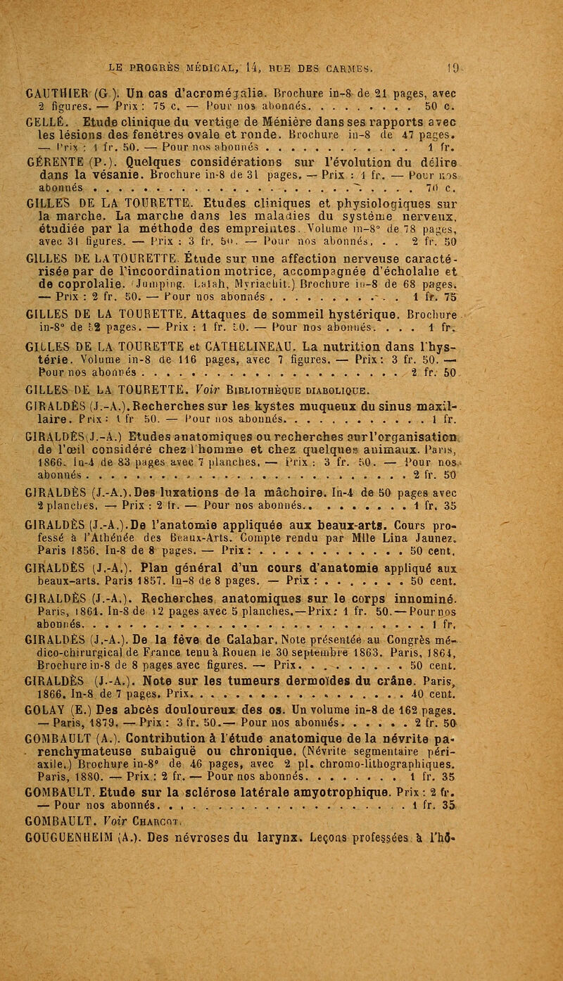 GAUTHIER (G). Un cas d'acromégalia. Brochure in-8-de 21 pages, avec 2 figures. — Prix : 75 c. — Cour nos abonnés 50 c. GELLÉ. Etude clinique du vertige de Ménière dans ses rapports avec les lésions des fenêtres ovale et ronde. Brochure iii-8 de 47 pages. — l'rix ; 1 fr. 50. — Pour nos abonnes 1 fr. GÉRENTE (P.). Quelques considérations sur l'évolution du délire dans la vésanie. Brochure in-8 de 31 pages, — Prix : i fr. — Pour nos abonnés ~'. . . . . 7i) c. GILLES DE LA TOURETTE. Etudes cliniques et physiologiques sur la marche. La marche dans les maladies du système nerveuz, étudiée par la méthode des empreintes. Volume in-8° de 78 pages, avec 31 figures. — l'rix : 3 fi-. b*>. — Pour nos abonnés, . . 2 fr. 50 GILLES I>E LA TOURETTE. Étude sur une affection nerveuse caracté- risée par de rincoordination motrice, accompagnée d'écholahe et de coprolalie. 'Jumping;. LHtah, Myriacliil.) Brochure iu-S de 68 pages. — Prix : 2 fr. 50. — Four nos abonnés - . . 1 fr. 75 GILLES DE LA TOURETTE. Attaques de sommeil hystérique. Brochure in-8'' de hi pages. — Prix : 1 fr. tO. — Pour nos abonnés. ... 1 fr. GILLES DE LA TOURETTE et CÂTHELINEAU. La nutrition dans Ihys- térie. Volume in-8 de 116 pages, avec 7 figures. — Prix: 3 fr. 50. — Pour nos abonnés 2 fr. 50 GILLES DE LA TOURETTE. Voi7' Bibliothèque diabolique. GIRALDÈS (J.-A.).Recherches sur les kystes muqueux du sinus maxil- laire. Prix: \ fr 50. — Pour nos abonnés 1 fr. GIRALDÈSiJ.-A.) Etudes anatomiques ou recherches surl'organisatioD, de l'œil considéré chez 1 homme et chez quelque?» animaux. Pans, 1866. la-4 de 83 pages avec 7 planches, — Prix : 3 fr. 50. — Pour nos- abonnés 2 fr. 50 GIRALDÈS (J.-A.).Des luxations de la mâchoire, ln-4 de 50 pages avec 2planclies. — Prix : 2 fr. — Pour nos abonnés 1 fr. 35 GIRALDÈS (J.-A.).De l'anatomie appliquée aux beaux-arts. Cours pro- fessé à l'Athénée des Beaux-Arts. Compte rendu par Mlle Lina Jaunez. Paris 1856. In-8 de 8 pages. — Prix: 50 cent. GIRALDÈS (J.-A.). Plan général d'un cours d'anatomie appliqué aux beaux-arts. Paris 1857. la-8 de 8 pages. — Prix: . 50 cent. GIRALDÈS (J.-A,). Recherches anatomiques sur le corps innominé. Paris, 1861. In-8 de i2 pages avec 5 planches. — Prix; 1 fr. 50. — Pournos abonnés 1 fr, GIRALDÈS (J.-A.). De la fève de Galabar, Note présentée au Congrès mé- dico-chirurgical de France tenu k Rouen le 30 septembre 1863. Paris, 1864, Brochure in-8 de 8 pages avec figures.— Prix. . 50 cent. GIRALDÈS (J.-A,). Note sur les tumeurs dermoïdes du crâne. Paris, 1866. In-8 de 7 pages. Prix. . 40 cent. GOLAY (E.) Des abcès douloureux des os. Un volume in-8 de 162 pages. — Paris, 1879. — Prix : 3 fr. 50.—Pour nos abonnés 2 fr. 5a GOMBAULT (A.). Contribution à l'étude anatomique delà névrite pa- ■ renchymateuse subaiguë ou chronique. (Névrite segmentaire péri- axiie.) Brochure in-8° de 46 pages, avec 2 pi. chromo-lithographiques. Paris, 1880.—Prix : 2 fr. — Pour nos abonnés 1 fr. 35 GOMBAULT. Etude sur la sclérose latérale amyotrophique. Prix : 2 fr. — Pour nos abonnés 1 fr. 35 GOMBAULT. Voir Charcot. GOUGUElNHEIM (A.). Des névroses du larynx. Leçons professées à l'hô-