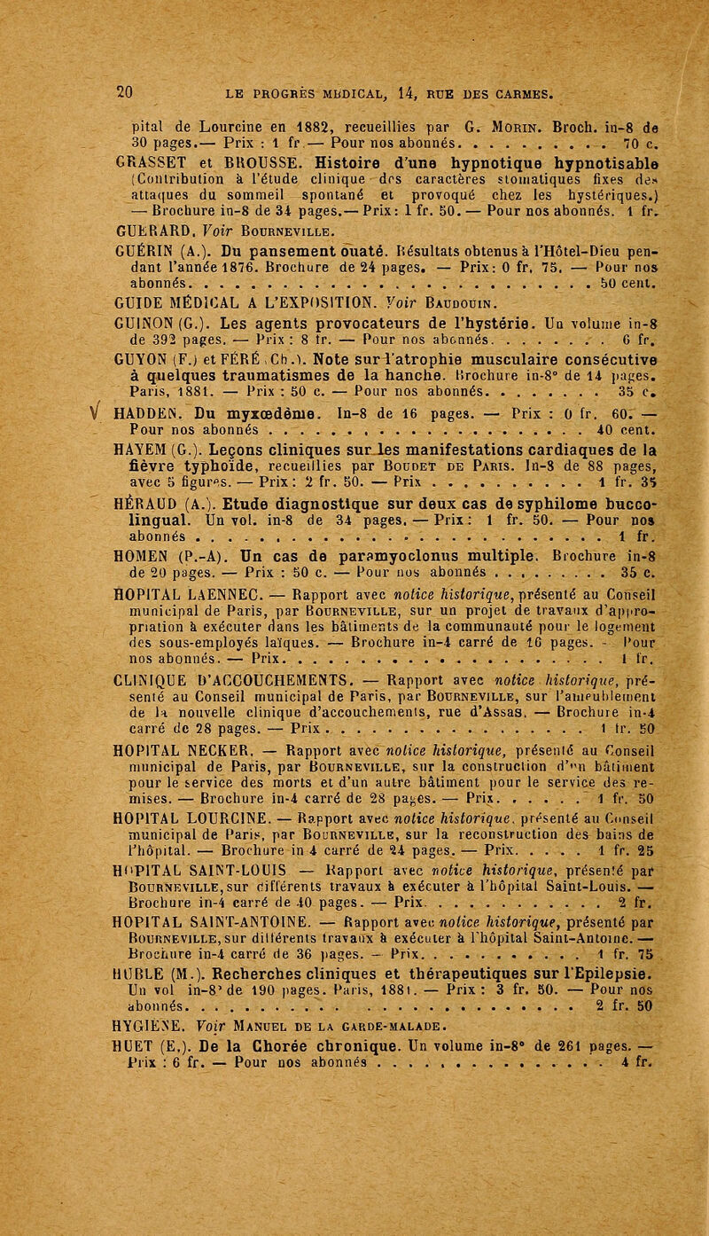 pital de Lourcine en 1882, recueillies par G. Morin. Broch, in-8 de 30 pages.— Prix : 1 fr,— Pour nos abonnés îO c. GRASSET et BROUSSE. Histoire d'une hypnotique hypnotisablo (Contribution à l'étude clinique dos caractères stomaliques fixes de» atta([ues du sommeil spontané et provoqué chez les hystériques.) — Brochure in-8 de 34 pages.— Prix:lfr. 50,— Pour nos abonnés, l fr, GUERARD. Voir Bourneville. GUÉRIN (A.). Du pansement ouaté. Résultats obtenus à l'Hôtel-Dieu pen- dant l'année 1876. Brochure de 24 pages. — Prix: 0 fr. 75. — Pour nos abonnés 60 cent, GUIDE MÉDICAL A L'EXPOSITION. Voir Baudouin. GU1N0N(G.). Les agents provocateurs de l'hystérie. Un volume in-8 de 392 pages. — Prix : 8 tr. — Pour nos abonnés G fr. GUYON (F.) et FÉRÉ Ch.l. Note sur l'atrophie musculaire consécutive à quelques traumatismes de la hanche, lîrochure in-8° de 14 pages. Paris, 1881. — Prix : 50 c. — Pour nos abonnés 35 c. HADDEN, Du myzœdème. In-8 de 16 pages. — Prix : 0 fr. 60. — Pour nos abonnés 40 cent. HAYEM (G.). Leçons cliniques sur_les manifestations cardiaques de la fièvre typhoïde, recueillies par Boudet de Paris, ln-8 de 88 pages, avec 5 figuras. — Prix: 2 fr. 50. — Prix 1 fr. 35 HÉRAUD (A.). Etude diagnostique sur deux cas de syphilome bucco- lingual. Un vol. in-8 de 34 pages. — Prix : 1 fr. 50, — Pour no» abonnés 1 fr. HOMEN (P.-A). Un cas de paramyoclonus multiple. Brochure in-8 de 20 pages. — Prix : 50 c. — Pour nos abonnés 35 c. HOPITAL LAENNEC. — Rapport avec notice ftisioriçMe, présenté au Conseil municipal de Paris, par Bourneville, sur un projet de travaux d'appro- priation à exécuter dans les bâtirnents de la communauté pour le logement des sous-employés laïques. -— Brochure in-4 carré de 10 pages. - l'our nos abonnés. — Prix 1 fr. CLINIQUE D'ACCOUCHEMENTS. — Rapport avec notice historique, pré- senté au Conseil municipal de Paris, par Bourneville, sur rauipuliieineni de k nouvelle clinique d'accouchements, rue d'Assas. — Brochure in-4 carré de 28 pages. — Prix i tr. 50 HOPITAL NECKER. — Rapport avec noHce Idstorique, présenté au Conseil municipal de Paris, par Bourneville, sur la construction d'n bâtiment pour le service des morts et d'un autre bâtiment pour le service des re- mises. — Brochure in-4 carré de 28 paj^es. — Prix. .... .1 fr. 50 HOPITAL LOURCINE. — Rapport avec notice historique, présenté au Conseil municipal de Pari.«, par Bourneville, sur la reconstruction des bains de l'hôpital. — Brochure in 4 carré de 24 pages. — Prix 1 fr. 25 RdPlTAL SAINT-LOUIS — Rapport avec notice historique, présenîé par Bourneville,sur différents travaux h exécuter à l'hôpital Saint-Louis. — Brochure in-4 carré de 40 pages. — Prix 2 fr. HOPITAL SAINT-ANTOINE. — Rapport a^ec notice historique, présenté par Boi]nNEViLLE,sur dillérents travaux à exécuter à l'hôpital Saint-Antoine.— Brochure in-4 carré de 36 pages. - Prix 1 fr. 75 HlIBLE (M.). Recherches cliniques et thérapeutiques sur l'Epilepsie. Un vol in-8'de 190 pages. Paris, 188i. — Prix: 3 fr. 50. — Pour nos abonnés  2 fr. 50 HYGIÈNE. Voir Manuel de la garde-malade, H CET (E,). De la Chorée chronique. Un volume in-8» de 261 pages. — Prix : 6 fr. — Pour nos abonnés 4 fr.