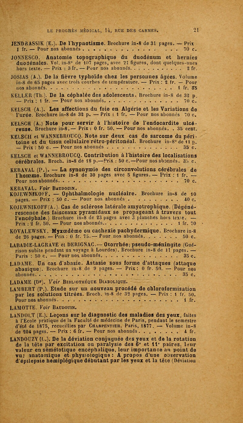 lENDRASSIK (E.). De l'hypnotisme. Brochure in-S de 31 pages. — Prix 1 fr. — Pour nos abonnés 70 c. JONNESCO. Anatomie topographique du duodénum et hernies duodénales. Vol. in-S de l'07 pages, avec 21 figures, dont quelques-uues hors texte. — Prix : 3fr. — Pour nos abonnés 2 fr, JOSIAS (A.). De la fièvre typhoïde chez les personnes âgées. Volume in-8 de 65 pages avec trois courbes de température. — Prix : 2 fr. — Pour nos abonnés 1 fr. S5 KELLER (Th.). De la céphalée des adolescents. Brochure in-8 de 32 p, — Prix : 1 fr. — Pour nos abonnés 'Oc. KELSCH (A.). Les affections du foie en Algérie et les Variations de l'urée. Brochure in-8 de 32 p. — Prix : 1 fr. — Pour nos abonnes 70 c. KELSCH (A.) Note pour servir à l'histoire de l'endocardite ulcé- reuse. Brochure in-8.— Prix : 0 fr. 50. — Pour nos abonnés. . 35 cent. KELSCH et WANNEBROUCQ. Note sur deux cas de sarcome du péri- toine et du tissu cellulaire rétro-péritonéal. Brochure in-8°deil p, — Prix :50 c. — Pour nos abonnés 35 c. KELSCH et WANNEBROUCQ. Contribution à l'histoire des localisations cérébrales. Broch. in-8 de 18 p.—Prix : 50 c—Pour nos abonnés. 3o c. KERAVAL (P.). — La synonymie des circonvolutions cérébrales de Ihoname. Brochure in-8 de 30 pages avec 5 figures.— Prix : i fr. — Pour nos abonnés 70 c. KERAVAL. Voir Baudooin. KOJEWNIKOFF. — Ophthalmologie nucléaire. Brochure in-8 de lO pages. — Prix : 50 c. — Pour nos abonnés 40 c. KOJE\VNIKOFF(A.).Cas de sclérose latérale amyotrophique. (Dégéné- rescence des faisceaux pyramidaux se propageant à travers tout l'encéphale.) lirochure in-8 de 23 pages avec 3 planches hors texte. — Prix :2 fr. 60. —Pour nos abonnés l fr. 70 KO'VALEWSKY. Myxœdème ou cachexie pachydermique. Brochure in-8 de 26 pages. — Prix: 0 fr. 75.— Pour nos abonnés 50 c. LABADIE-LAGRAVE et DERIGNAC—Otorrhée; pseudo-méningite (Gué- rison subite pendant un voyage à Lourdes). Brochure in-8 de 11 pages. — Paris : 50 c, — Pour nos abonnés 35 c. LA DAME. tJn cas d'ahasie. Astasie sous forme d'attaques (attaque abasique). Brochure in-8 de 9 pages. — Prix: 0 fr. 50. — Pour nos abonnés 35 c. LADAME (Dr). Voir Bibliothèque Diabolique. LAMBERT (P.). Etude sur un nouveau procédé de chloroformisation par les solutions titrées. Broch. in-8 de 32 pages. — Prix : i fr. 50. Pour nos abonnés . 1 fr. LAMOTTE. Voir Baudouin. LANDOLT (E.). Leçons sur le diagnostic des maladies des yeux, faites à l'Ecole pratique de la Faculté de médecine de Paris, pendant le semestre d'été de 1875, recueillies par Charpentier. Paris, 1877. — Volume in-8 de 204 pages. — Prix : 6 fr. — Pour nos abonnés 4 fr. LANDOUZY (L.). De la déviation conjuguée des yeux et de la rotation de la tête par excitation ou paralysie des 6' et il' paires, leur valeur en séméiotique encéphalique, leur importance au point de vuj anatomique et physiologique : A propos d'une observation d'épilepsie hémiplégique débutant par les yeux et la tête (Déviation